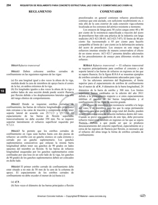 294 REQUISITOS DE REGLAMENTO PARA CONCRETO ESTRUCTURAL (ACI 318S-14) Y COMENTARIO (ACI 318SR-14)
REGLAMENTO COMENTARIO
American Concrete Institute — Copyrighted © Material—www.concrete.org
18
preesforzados en general contienen refuerzo preesforzado
continuo que está anclado, con suficiente recubrimiento en, o
más allá de la cara exterior de cada conexión viga-columna
localizada en los extremos del pórtico resistente a momento.
Los ensayos de fatiga para 50 ciclos cargas entre 40 y 80
por ciento de la resistencia especificada a tracción del acero
de preesfuerzo han sido una práctica de la industria con larga
tradición (ACI 423.3R-05; ACI 423.7-07). El límite de 80 por
ciento fue incrementado a 85 por ciento para hacerlo
compatible al límite de 1 por ciento en la deformación unitaria
del acero de preesfuerzo. Los ensayos en este rango de
esfuerzos intentan simular de manera conservadora el efecto
de un sismo severo. ACI 423.7 presenta detalles adicionales
de los procedimientos de ensayo para diferentes niveles de
esfuerzo.
18.6.4 Refuerzo transversal
18.6.4.1 Deben colocarse estribos cerrados de
confinamiento en las siguientes regiones de las vigas:
(a) En una longitud igual a dos veces la altura de la viga,
medida desde la cara de miembros de apoyo hacia el centro
de la luz, en ambos extremos de la viga.
(b) En longitudes iguales a dos veces la altura de la viga a
ambos lados de una sección donde puede ocurrir fluencia
por flexión debido a los desplazamientos laterales más allá
del rango elástico de comportamiento.
18.6.4.2 Donde se requieran estribos cerrados de
confinamiento, las barras de refuerzo longitudinales principales
más cercanas a las caras de tracción y compresión deben tener
soporte lateral de acuerdo con 25.7.2.3 y 25.7.2.4. El
espaciamiento de las barras de flexión soportadas
transversalmente no debe exceder 350 mm. No se requiere
soportar lateralmente el refuerzo superficial requerido por
9.7.2.3.
18.6.4.3 Se permite que los estribos cerrados de
confinamiento en vigas sean hechos hasta con dos piezas de
refuerzo: un estribo con un gancho sísmico en cada extremo y
cerrado por un gancho suplementario. Los ganchos
suplementarios consecutivos que enlazan la misma barra
longitudinal deben tener sus ganchos de 90 grados en lados
opuestos del miembro en flexión. Si las barras de refuerzo
longitudinal aseguradas por los ganchos suplementarios están
confinadas por una losa en un solo lado de la viga, los ganchos
de 90 grados de los ganchos suplementarios deben ser colocados
en dicho lado.
18.6.4.4 El primer estribo cerrado de confinamiento debe
estar situado a no más de 50 mm de la cara de la columna de
apoyo. El espaciamiento de los estribos cerrados de
confinamiento no debe exceder el menor de (a) hasta (c):
(a) 4
d .
(b) Seis veces el diámetro de las barras principales a flexión
R18.6.4 Refuerzo transversal — El refuerzo transversal
se requiere principalmente para confinar el concreto y dar
soporte lateral a las barras de refuerzo en regiones en las que
se espera fluencia. En la figura R18.6.4 se muestran ejemplos
de estribos cerrados de confinamiento adecuados para vigas.
En las ediciones anteriores del Reglamento, el límite
superior para el espaciamiento de estribos de confinamiento
fue el menor de 4
d , 8 diámetros de la barra longitudinal, 24
diámetros de la barra de estribo y 300 mm. Los límites
superiores fueron cambiados en la edición del año 2011
debido a la preocupación respecto a si estos espaciamientos
inhibían el pandeo de las barras longitudinales y al
confinamiento en las vigas de sección grande.
En el caso de miembros con resistencia variable a lo largo
del vano, o de miembros para los que la carga permanente
representa una gran parte de la carga total del diseño, pueden
ocurrir concentraciones de rotación inelástica dentro del vano.
Cuando se prevé una condición de este tipo, debe proveerse
refuerzo transversal también en regiones en las que se espera
fluencia. Debido a que pueda ser que se produzca
descascaramiento del concreto superficial, especialmente en y
cerca de las regiones de fluencia por flexión, es necesario que
el refuerzo del alma tenga la forma de estribos cerrados de
confinamiento.
 