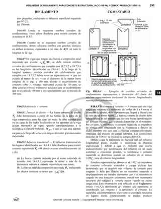 REQUISITOS DE REGLAMENTO PARA CONCRETO ESTRUCTURAL (ACI 318S-14) Y COMENTARIO (ACI 318SR-14) 295
REGLAMENTO COMENTARIO
American Concrete Institute — Copyrighted © Material—www.concrete.org
18
más pequeñas, excluyendo el refuerzo superficial requerido
por 9.7.2.3.
(c) 150 mm.
18.6.4.5 Donde se requieran estribos cerrados de
confinamiento, éstos deben diseñarse para resistir cortante de
acuerdo con 18.6.5.
18.6.4.6 Cuando no se requieran estribos cerrados de
confinamiento, deben colocarse estribos con ganchos sísmicos
en ambos extremos, espaciados a no más de 2
d en toda la
longitud de la viga.
18.6.4.7 En vigas que tengan una fuerza a compresión axial
mayorada que exceda 10
g c
A f  , se debe colocar estribos
cerrados de confinamiento que cumplan con 18.7.5.2 a 18.7.5.4
en las longitudes identificadas en 18.6.4.1. A lo largo de la
longitud restante, estribos cerrados de confinamiento que
cumplan con 18.7.5.2 deben tener un espaciamiento s que no
exceda al menor de seis veces el diámetro de la menor barra
longitud de la viga y 150 mm. Donde el recubrimiento de
concreto sobre el refuerzo transversal exceda de 100 mm, se
debe colocar refuerzo transversal adicional con un recubrimiento
que no exceda de 100 mm y un espaciamiento que no exceda de
300 mm.
Fig. R18.6.4 — Ejemplos de estribos cerrados de
confinamiento superpuestos e ilustración del límite del
máximo espaciamiento horizontal de barras longitudinales
restringidas lateralmente
18.6.5 Resistencia a cortante
18.6.5.1 Fuerzas de diseño — La fuerza cortante de diseño
e
V debe determinarse a partir de las fuerzas en la parte de la
viga comprendida entre las caras del nudo. Se debe suponer que
en las caras de los nudos localizados en los extremos de la viga
actúan momentos de signo opuesto correspondientes a la
resistencia a flexión probable, pr
M , y que la viga está además
cargada a lo largo de la luz con cargas aferentes gravitacionales
mayoradas.
18.6.5.2 Refuerzo transversal — El refuerzo transversal en
los lugares identificados en 18.6.4.1 debe diseñarse para resistir
cortante suponiendo 0
c
V  donde ocurran simultáneamente (a)
y (b):
(a) La fuerza cortante inducida por el sismo calculada de
acuerdo con 18.6.5.1 representa la mitad o más de la
resistencia máxima a cortante requerida en esas zonas;
(b) La fuerza axial de compresión mayorada u
P incluyendo
los efectos sísmicos es menor que 20
g c
A f  .
R18.6.5 Resistencia a cortante — A menos que una viga
tenga una resistencia a momento del orden de 3 a 4 veces el
momento de diseño, debe suponerse que llegará a fluencia en
el caso de un sismo fuerte. La fuerza cortante de diseño debe
seleccionarse de tal manera que sea una buena aproximación
del cortante máximo que se puede desarrollar en el miembro.
Por lo tanto, la resistencia a cortante requerida en miembros
de pórtico está relacionada con la resistencia a flexión de
dicho miembro más que con las fuerzas cortantes mayoradas
obtenidas del análisis de cargas laterales. Las condiciones
descritas en 18.6.5.1 se ilustran en la figura R18.6.5.
Debido a que la resistencia de fluencia real del refuerzo
longitudinal puede exceder la resistencia de fluencia
especificada y debido a que es probable que ocurra
endurecimiento por deformación del refuerzo en un nudo
sometido a rotaciones grandes, la resistencia a cortante
requerida se determina usando un esfuerzo de al menos
1.25 y
f para el refuerzo longitudinal.
Estudios experimentales (Popov et al. 1972) de miembros
de concreto reforzado sometidos a cargas cíclicas han
demostrado que se requiere más refuerzo de cortante para
asegurar la falla por flexión en un miembro sometido a
desplazamientos no lineales alternantes que si el miembro es
cargado en una dirección solamente; siendo este incremento
necesario del refuerzo a cortante mayor cuando no existe
carga axial. Esta observación está reflejada en el Reglamento
(véase 18.6.5.2) eliminando del término que representa la
contribución del concreto a la resistencia al cortante. La
seguridad adicional respecto al cortante se considera necesaria
en lugares donde potencialmente se puedan producir
 