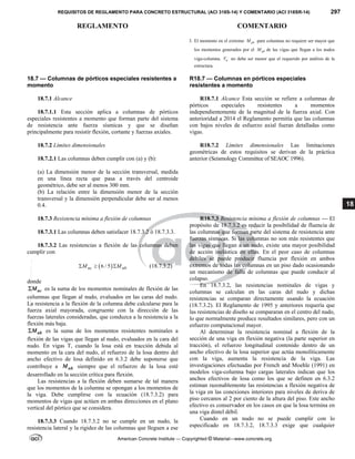 REQUISITOS DE REGLAMENTO PARA CONCRETO ESTRUCTURAL (ACI 318S-14) Y COMENTARIO (ACI 318SR-14) 297
REGLAMENTO COMENTARIO
American Concrete Institute — Copyrighted © Material—www.concrete.org
18
3. El momento en el extremo pr
M para columnas no requiere ser mayor que
los momentos generados por el pr
M de las vigas que llegan a los nudos
viga-columna. e
V no debe ser menor que el requerido por análisis de la
estructura.
18.7 — Columnas de pórticos especiales resistentes a
momento
R18.7 — Columnas en pórticos especiales
resistentes a momento
18.7.1 Alcance
18.7.1.1 Esta sección aplica a columnas de pórticos
especiales resistentes a momento que forman parte del sistema
de resistencia ante fuerza sísmicas y que se diseñan
principalmente para resistir flexión, cortante y fuerzas axiales.
R18.7.1 Alcance Esta sección se refiere a columnas de
pórticos especiales resistentes a momentos
independientemente de la magnitud de la fuerza axial. Con
anterioridad a 2014 el Reglamento permitía que las columnas
con bajos niveles de esfuerzo axial fueran detalladas como
vigas.
18.7.2 Límites dimensionales
18.7.2.1 Las columnas deben cumplir con (a) y (b):
(a) La dimensión menor de la sección transversal, medida
en una línea recta que pasa a través del centroide
geométrico, debe ser al menos 300 mm.
(b) La relación entre la dimensión menor de la sección
transversal y la dimensión perpendicular debe ser al menos
0.4.
R18.7.2 Límites dimensionales Las limitaciones
geométricas de estos requisitos se derivan de la práctica
anterior (Seismology Committee of SEAOC 1996).
18.7.3 Resistencia mínima a flexión de columnas
18.7.3.1 Las columnas deben satisfacer 18.7.3.2 ó 18.7.3.3.
18.7.3.2 Las resistencias a flexión de las columnas deben
cumplir con
 
6 / 5
nc nb
M M
   (18.7.3.2)
donde
nc
M
 es la suma de los momentos nominales de flexión de las
columnas que llegan al nudo, evaluados en las caras del nudo.
La resistencia a la flexión de la columna debe calcularse para la
fuerza axial mayorada, congruente con la dirección de las
fuerzas laterales consideradas, que conduzca a la resistencia a la
flexión más baja.
nb
M
 es la suma de los momentos resistentes nominales a
flexión de las vigas que llegan al nudo, evaluados en la cara del
nudo. En vigas T, cuando la losa está en tracción debida al
momento en la cara del nudo, el refuerzo de la losa dentro del
ancho efectivo de losa definido en 6.3.2 debe suponerse que
contribuye a nb
M siempre que el refuerzo de la losa esté
desarrollado en la sección crítica para flexión.
Las resistencias a la flexión deben sumarse de tal manera
que los momentos de la columna se opongan a los momentos de
la viga. Debe cumplirse con la ecuación (18.7.3.2) para
momentos de vigas que actúen en ambas direcciones en el plano
vertical del pórtico que se considera.
18.7.3.3 Cuando 18.7.3.2 no se cumple en un nudo, la
resistencia lateral y la rigidez de las columnas que lleguen a ese
R18.7.3 Resistencia mínima a flexión de columnas — El
propósito de 18.7.3.2 es reducir la posibilidad de fluencia de
las columnas que forman parte del sistema de resistencia ante
fuerzas sísmicas. Si las columnas no son más resistentes que
las vigas que llegan a un nudo, existe una mayor posibilidad
de acción inelástica en ellas. En el peor caso de columnas
débiles se puede producir fluencia por flexión en ambos
extremos de todas las columnas en un piso dado ocasionando
un mecanismo de falla de columnas que puede conducir al
colapso.
En 18.7.3.2, las resistencias nominales de vigas y
columnas se calculan en las caras del nudo y dichas
resistencias se comparan directamente usando la ecuación
(18.7.3.2). El Reglamento de 1995 y anteriores requería que
las resistencias de diseño se compararan en el centro del nudo,
lo que normalmente produce resultados similares, pero con un
esfuerzo computacional mayor.
Al determinar la resistencia nominal a flexión de la
sección de una viga en flexión negativa (la parte superior en
tracción), el refuerzo longitudinal contenido dentro de un
ancho efectivo de la losa superior que actúa monolíticamente
con la viga, aumenta la resistencia de la viga. Las
investigaciones efectuadas por French and Moehle (1991) en
modelos viga-columna bajo cargas laterales indican que los
anchos efectivos de losa como los que se definen en 6.3.2
estiman razonablemente las resistencias a flexión negativa de
la viga en las conexiones interiores para niveles de deriva de
piso cercanos al 2 por ciento de la altura del piso. Este ancho
efectivo es conservador en los casos en que la losa termina en
una viga dintel débil.
Cuando en un nudo no se puede cumplir con lo
especificado en 18.7.3.2, 18.7.3.3 exige que cualquier
--`````,`,,`,,`,`,`,,``,`,,,`,,-`-`,,`,,`,`,,`---
 