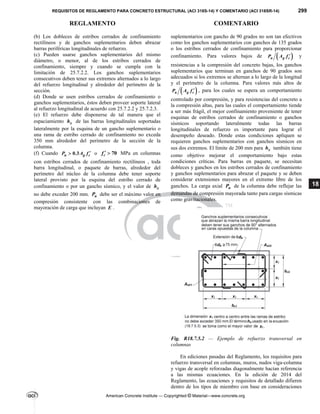 REQUISITOS DE REGLAMENTO PARA CONCRETO ESTRUCTURAL (ACI 318S-14) Y COMENTARIO (ACI 318SR-14) 299
REGLAMENTO COMENTARIO
American Concrete Institute — Copyrighted © Material—www.concrete.org
18
(b) Los dobleces de estribos cerrados de confinamiento
rectilíneos y de ganchos suplementarios deben abrazar
barras periféricas longitudinales de refuerzo.
(c) Pueden usarse ganchos suplementarios del mismo
diámetro, o menor, al de los estribos cerrados de
confinamiento, siempre y cuando se cumpla con la
limitación de 25.7.2.2. Los ganchos suplementarios
consecutivos deben tener sus extremos alternados a lo largo
del refuerzo longitudinal y alrededor del perímetro de la
sección.
(d) Donde se usen estribos cerrados de confinamiento o
ganchos suplementarios, éstos deben proveer soporte lateral
al refuerzo longitudinal de acuerdo con 25.7.2.2 y 25.7.2.3.
(e) El refuerzo debe disponerse de tal manera que el
espaciamiento x
h de las barras longitudinales soportadas
lateralmente por la esquina de un gancho suplementario o
una rama de estribo cerrado de confinamiento no exceda
350 mm alrededor del perímetro de la sección de la
columna.
(f) Cuando 0.3
u g c
P A f 
 o 70
c
f   MPa en columnas
con estribos cerrados de confinamiento rectilíneos , toda
barra longitudinal, o paquete de barras, alrededor del
perímetro del núcleo de la columna debe tener soporte
lateral provisto por la esquina del estribo cerrado de
confinamiento o por un gancho sísmico, y el valor de x
h
no debe exceder 200 mm. u
P debe ser el máximo valor en
compresión consistente con las combinaciones de
mayoración de carga que incluyan E .
suplementarios con gancho de 90 grados no son tan efectivos
como los ganchos suplementarios con ganchos de 135 grados
o los estribos cerrados de confinamiento para proporcionar
confinamiento. Para valores bajos de  
u g c
P A f  y
resistencias a la compresión del concreto bajas, los ganchos
suplementarios que terminan en ganchos de 90 grados son
adecuados si los extremos se alternan a lo largo de la longitud
y el perímetro de la columna. Para valores más altos de
 
u g c
P A f  , para los cuales se espera un comportamiento
controlado por compresión, y para resistencias del concreto a
la compresión altas, para las cuales el comportamiento tiende
a ser más frágil, el mejor confinamiento proveniente de tener
esquinas de estribos cerrados de confinamiento o ganchos
sísmicos soportando lateralmente todas las barras
longitudinales de refuerzo es importante para lograr el
desempeño deseado. Donde estas condiciones apliquen se
requieren ganchos suplementarios con ganchos sísmicos en
sus dos extremos. El límite de 200 mm para x
h también tiene
como objetivo mejorar el comportamiento bajo estas
condiciones críticas. Para barras en paquete, se necesitan
dobleces y ganchos en los estribos cerrados de confinamiento
y ganchos suplementarios para abrazar el paquete y se deben
considerar extensiones mayores en el extremo libre de los
ganchos. La carga axial u
P de la columna debe reflejar las
demandas de compresión mayorada tanto para cargas sísmicas
como gravitacionales.
Fig. R18.7.5.2 — Ejemplo de refuerzo transversal en
columnas
En ediciones pasadas del Reglamento, los requisitos para
refuerzo transversal en columnas, muros, nudos viga-columna
y vigas de acople reforzadas diagonalmente hacían referencia
a las mismas ecuaciones. En la edición de 2014 del
Reglamento, las ecuaciones y requisitos de detallado difieren
dentro de los tipos de miembro con base en consideraciones
--`````,`,,`,,`,`,`,,``,`,,,
 