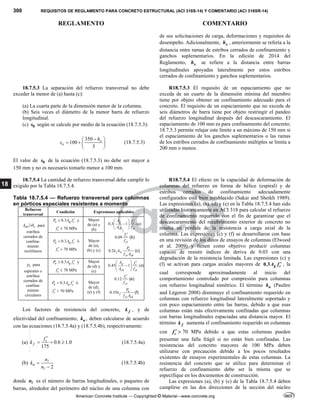 300 REQUISITOS DE REGLAMENTO PARA CONCRETO ESTRUCTURAL (ACI 318S-14) Y COMENTARIO (ACI 318SR-14)
REGLAMENTO COMENTARIO
American Concrete Institute — Copyrighted © Material—www.concrete.org
18
de sus solicitaciones de carga, deformaciones y requisitos de
desempeño. Adicionalmente, x
h , anteriormente se refería a la
distancia entre ramas de estribos cerrados de confinamiento y
ganchos suplementarios. En la edición de 2014 del
Reglamento, x
h se refiere a la distancia entre barras
longitudinales apoyadas lateralmente por estos estribos
cerrados de confinamiento y ganchos suplementarios.
18.7.5.3 La separación del refuerzo transversal no debe
exceder la menor de (a) hasta (c):
(a) La cuarta parte de la dimensión menor de la columna.
(b) Seis veces el diámetro de la menor barra de refuerzo
longitudinal.
(c) 0
s según se calcule por medio de la ecuación (18.7.5.3):
350
100
3
x
o
h
s

 
   
 
(18.7.5.3)
El valor de 0
s de la ecuación (18.7.5.3) no debe ser mayor a
150 mm y no es necesario tomarlo menor a 100 mm.
R18.7.5.3 El requisito de un espaciamiento que no
exceda de un cuarto de la dimensión mínima del miembro
tiene por objeto obtener un confinamiento adecuado para el
concreto. El requisito de un espaciamiento que no exceda de
seis diámetros de barra tiene por objeto restringir el pandeo
del refuerzo longitudinal después del descascaramiento. El
espaciamiento de 100 mm es para confinamiento del concreto;
18.7.5.3 permite relajar este límite a un máximo de 150 mm si
el espaciamiento de los ganchos suplementarios o las ramas
de los estribos cerrados de confinamiento múltiples se limita a
200 mm o menos.
18.7.5.4 La cantidad de refuerzo transversal debe cumplir lo
exigido por la Tabla 18.7.5.4.
Tabla 18.7.5.4 — Refuerzo transversal para columnas
en pórticos especiales resistentes a momento
Refuerzo
transversal
Condición Expresiones aplicables
sh c
A sb para
estribos
cerrados de
confina-
miento
rectilíneos
0.3
u g c
P A f 
 y
c
f   70 MPa
Mayor
de (a) y
(b)
0.3 1 (a)
g c
ch yt
A f
A f
  

 
 
0.09 c
yt
f
f

(b)
0.2 u
f n
yt ch
P
k k
f A
(c)
0.3
u g c
P A f 
 ó
c
f   70 MPa
Mayor
de (a),
(b) y (c)
s
 para
espirales o
estribos
cerrados de
confina-
miento
circulares
0.3
u g c
P A f 
 y
c
f   70 MPa
Mayor
de (d) y
(e)
0.45 1 (d)
g c
ch yt
A f
A f
  

 
 
0.12 c
yt
f
f

(e)
0.35 u
f
yt ch
P
k
f A
(f)
0.3
u g c
P A f 
 ó
c
f   70 MPa
Mayor
de (d),
(e) y (f)
Los factores de resistencia del concreto, f
k , y de
efectividad del confinamiento, n
k , deben calcularse de acuerdo
con las ecuaciones (18.7.5.4a) y (18.7.5.4b), respectivamente:
(a) 0.6 1.0
175
c
f
f
k

   (18.7.5.4a)
(b)
2
n
n
k
n




(18.7.5.4b)
donde n es el número de barras longitudinales, o paquetes de
barras, alrededor del perímetro del núcleo de una columna con
R18.7.5.4 El efecto en la capacidad de deformación de
columnas del refuerzo en forma de hélice (espiral) y de
estribos cerrados de confinamiento adecuadamente
configurados está bien establecido (Sakai and Sheikh 1989).
Las expresiones (a), (b), (d) y (e) en la Tabla 18.7.5.4 han sido
utilizadas históricamente en ACI 318 para calcular el refuerzo
de confinamiento requerido con el fin de garantizar que el
descascaramiento del recubrimiento exterior de concreto no
resulta en pérdida de la resistencia a carga axial de la
columna. Las expresiones (c) y (f) se desarrollaron con base
en una revisión de los datos de ensayos de columnas (Elwood
et al. 2009) y tienen como objetivo producir columnas
capaces de resistir índices de deriva de 0.03 con una
degradación de la resistencia limitada. Las expresiones (c) y
(f) se activan para cargas axiales mayores de 0.3 g c
A f  , la
cual corresponde aproximadamente al inicio del
comportamiento controlado por compresión para columnas
con refuerzo longitudinal simétrico. El término n
k (Paultre
and Légeron 2008) disminuye el confinamiento requerido en
columnas con refuerzo longitudinal lateralmente soportado y
con poco espaciamiento entre las barras, debido a que esas
columnas están más efectivamente confinadas que columnas
con barras longitudinales espaciadas una distancia mayor. El
término f
k aumenta el confinamiento requerido en columnas
con c
f   70 MPa debido a que estas columnas pueden
presentar una falla frágil si no están bien confinadas. Las
resistencias del concreto mayores de 100 MPa deben
utilizarse con precaución debido a los pocos resultados
existentes de ensayos experimentales de estas columnas. La
resistencia del concreto que se utilice para determinar el
refuerzo de confinamiento debe ser la misma que se
especifique en los documentos de construcción.
Las expresiones (a), (b) y (c) de la Tabla 18.7.5.4 deben
cumplirse en las dos direcciones de la sección del núcleo
--`````,`,,`,,`,`,`,,``,`,,,`,,-`-`,,`,,`,`,,`---
 