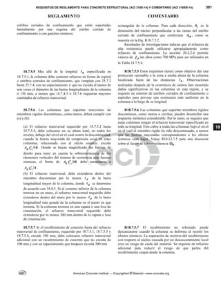 REQUISITOS DE REGLAMENTO PARA CONCRETO ESTRUCTURAL (ACI 318S-14) Y COMENTARIO (ACI 318SR-14) 301
REGLAMENTO COMENTARIO
American Concrete Institute — Copyrighted © Material—www.concrete.org
18
estribos cerrados de confinamiento que están soportadas
lateralmente por una esquina del estribo cerrado de
confinamiento o con ganchos sísmicos.
rectangular de la columna. Para cada dirección, c
b es la
dimensión del núcleo perpendicular a las ramas del estribo
cerrado de confinamiento que conforman sh
A , como se
muestra en la Fig. R18.7.5.2.
Resultados de investigaciones indican que el refuerzo de
alta resistencia puede utilizarse apropiadamente como
refuerzo de confinamiento. La sección 20.2.2.4 permite
valores de yt
f tan altos como 700 MPa para ser utilizados en
la Tabla 18.7.5.4.
18.7.5.5 Más allá de la longitud 0
 especificada en
18.7.5.1, la columna debe contener refuerzo en forma de espiral
o estribos cerrados de confinamiento, que cumplan con 25.7.2
hasta 25.7.4, con un espaciamiento s que no exceda al menor de
seis veces el diámetro de las barras longitudinales de la columna
ó 150 mm, a menos que 18.7.4.3 ó 18.7.6 requieran mayores
cantidades de refuerzo transversal.
R18.7.5.5 Estos requisitos tienen como objetivo dar una
protección razonable a la zona a media altura de la columna
localizada fuera de las distancias 0
 . Observaciones
realizadas después de la ocurrencia de sismos han mostrado
daños significativos en las columnas en esta región, y se
requiere un mínimo de estribos cerrados de confinamiento o
espirales para proveer una resistencia más uniforme en la
columna a lo largo de su longitud.
18.7.5.6 Las columnas que soportan reacciones de
miembros rígidos discontinuos, como muros, deben cumplir con
(a) y (b):
(a) El refuerzo transversal requerido por 18.7.5.2 hasta
18.7.5.4, debe colocarse en su altura total, en todos los
niveles, debajo del nivel en el cual ocurre la discontinuidad,
cuando la fuerza mayorada de compresión axial en estas
columnas, relacionada con el efecto sísmico, excede
10
g c
A f  . Donde se hayan magnificado las fuerzas de
diseño para tener en cuenta la sobrerresistencia de los
elementos verticales del sistema de resistencia ante fuerzas
sísmicas, el límite de 10
g c
A f  debe aumentarse a
4
g c
A f  .
(b) El refuerzo transversal, debe extenderse dentro del
miembro discontinuo por lo menos d
 de la barra
longitudinal mayor de la columna, donde d
 se determina
de acuerdo con 18.8.5. Si el extremo inferior de la columna
termina en un muro, el refuerzo transversal requerido debe
extenderse dentro del muro por lo menos d
 de la barra
longitudinal más grande de la columna en el punto en que
termina. Si la columna termina en una zapata o una losa de
cimentación, el refuerzo transversal requerido debe
extenderse por lo menos 300 mm dentro de la zapata o losa
de cimentación.
R18.7.5.6 Las columnas que soportan miembros rígidos
discontinuos, como muros o cerchas, pueden desarrollar una
respuesta inelástica considerable. Por lo tanto, se requiere que
estas columnas tengan el refuerzo transversal especificado en
toda su longitud. Esto cubre a todas las columnas bajo el nivel
en el cual el miembro rígido ha sido descontinuado, a menos
que las fuerzas mayoradas correspondientes a los efectos
sísmicos sean bajas. Véase R18.12.7.5 para una discusión
sobre el factor de sobrerresistencia 0
 .
18.7.5.7 Si el recubrimiento de concreto fuera del refuerzo
transversal de confinamiento, requerido por 18.7.5.1, 18.7.5.5 y
18.7.5.6, excede 100 mm, debe colocarse refuerzo transversal
adicional con un recubrimiento de concreto que no exceda de
100 mm y con un espaciamiento que tampoco exceda 300 mm.
R18.7.5.7 El recubrimiento no reforzado puede
descascararse cuando la columna se deforma al resistir los
efectos sísmicos. La separación de sectores del recubrimiento
con respecto al núcleo causada por un descascaramiento local
crea un riesgo de caída del material. Se requiere de refuerzo
adicional para reducir el riesgo de que partes del
recubrimiento caigan desde la columna.
--`````,`,,`,,`,`,`,,``,`,,,`,,-`-`,,`,,`,`,,`---
 