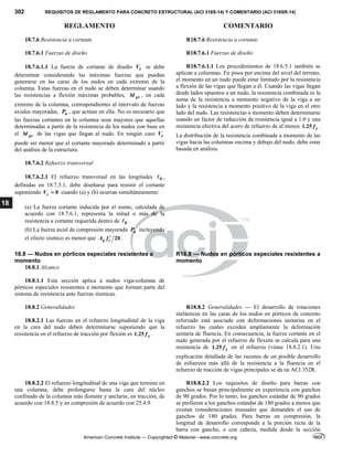 302 REQUISITOS DE REGLAMENTO PARA CONCRETO ESTRUCTURAL (ACI 318S-14) Y COMENTARIO (ACI 318SR-14)
REGLAMENTO COMENTARIO
American Concrete Institute — Copyrighted © Material—www.concrete.org
18
18.7.6 Resistencia a cortante R18.7.6 Resistencia a cortante
18.7.6.1 Fuerzas de diseño
18.7.6.1.1 La fuerza de cortante de diseño e
V se debe
determinar considerando las máximas fuerzas que puedan
generarse en las caras de los nudos en cada extremo de la
columna. Estas fuerzas en el nudo se deben determinar usando
las resistencias a flexión máximas probables, pr
M , en cada
extremo de la columna, correspondientes al intervalo de fuerzas
axiales mayoradas, u
P , que actúan en ella. No es necesario que
las fuerzas cortantes en la columna sean mayores que aquellas
determinadas a partir de la resistencia de los nudos con base en
el pr
M de las vigas que llegan al nudo. En ningún caso e
V
puede ser menor que el cortante mayorado determinado a partir
del análisis de la estructura.
R18.7.6.1 Fuerzas de diseño
R18.7.6.1.1 Los procedimientos de 18.6.5.1 también se
aplican a columnas. En pisos por encima del nivel del terreno,
el momento en un nudo puede estar limitado por la resistencia
a flexión de las vigas que llegan a él. Cuando las vigas llegan
desde lados opuestos a un nudo, la resistencia combinada es la
suma de la resistencia a momento negativo de la viga a un
lado y la resistencia a momento positivo de la viga en el otro
lado del nudo. Las resistencias a momento deben determinarse
usando un factor de reducción de resistencia igual a 1.0 y una
resistencia efectiva del acero de refuerzo de al menos 1.25 y
f .
La distribución de la resistencia combinada a momento de las
vigas hacia las columnas encima y debajo del nudo, debe estar
basada en análisis.
18.7.6.2 Refuerzo transversal
18.7.6.2.1 El refuerzo transversal en las longitudes 0
 ,
definidas en 18.7.5.1, debe diseñarse para resistir el cortante
suponiendo 0
c
V  cuando (a) y (b) ocurran simultáneamente:
(a) La fuerza cortante inducida por el sismo, calculada de
acuerdo con 18.7.6.1, representa la mitad o más de la
resistencia a cortante requerida dentro de 0
 .
(b) La fuerza axial de compresión mayorada u
P incluyendo
el efecto sísmico es menor que 20
g c
A f  .
18.8 — Nudos en pórticos especiales resistentes a
momento
R18.8 — Nudos en pórticos especiales resistentes a
momento
18.8.1 Alcance
18.8.1.1 Esta sección aplica a nudos viga-columna de
pórticos especiales resistentes a momento que forman parte del
sistema de resistencia ante fuerzas sísmicas.
18.8.2 Generalidades
18.8.2.1 Las fuerzas en el refuerzo longitudinal de la viga
en la cara del nudo deben determinarse suponiendo que la
resistencia en el refuerzo de tracción por flexión es 1.25 y
f .
R18.8.2 Generalidades — El desarrollo de rotaciones
inelásticas en las caras de los nudos en pórticos de concreto
reforzado está asociado con deformaciones unitarias en el
refuerzo las cuales exceden ampliamente la deformación
unitaria de fluencia. En consecuencia, la fuerza cortante en el
nudo generada por el refuerzo de flexión se calcula para una
resistencia de 1.25 y
f en el refuerzo (véase 18.8.2.1). Una
explicación detallada de las razones de un posible desarrollo
de esfuerzos más allá de la resistencia a la fluencia en el
refuerzo de tracción de vigas principales se da en ACI 352R.
18.8.2.2 El refuerzo longitudinal de una viga que termine en
una columna, debe prolongarse hasta la cara del núcleo
confinado de la columna más distante y anclarse, en tracción, de
acuerdo con 18.8.5 y en compresión de acuerdo con 25.4.9.
R18.8.2.2 Los requisitos de diseño para barras con
ganchos se basan principalmente en experiencia con ganchos
de 90 grados. Por lo tanto, los ganchos estándar de 90 grados
se prefieren a los ganchos estándar de 180 grados a menos que
existan consideraciones inusuales que demanden el uso de
ganchos de 180 grados. Para barras en compresión, la
longitud de desarrollo corresponde a la porción recta de la
barra con gancho, o con cabeza, medida desde la sección
 