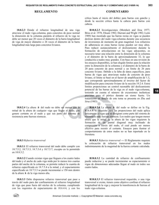 REQUISITOS DE REGLAMENTO PARA CONCRETO ESTRUCTURAL (ACI 318S-14) Y COMENTARIO (ACI 318SR-14) 303
REGLAMENTO COMENTARIO
American Concrete Institute — Copyrighted © Material—www.concrete.org
18
crítica hasta el inicio del doblez para barras con gancho y
desde la sección crítica hasta la cabeza para barras con
cabeza.
18.8.2.3 Donde el refuerzo longitudinal de una viga
atraviese el nudo viga-columna, para concretos de peso normal
la dimensión de la columna paralela al refuerzo de la viga no
debe ser menor que 20 veces el diámetro de la barra longitudinal
de viga de mayor diámetro o 26 veces el diámetro de la barra
longitudinal más larga para concretos livianos.
R18.8.2.3 Investigaciones (Meinheit and Jirsa 1977;
Briss et al. 1978; Ehsani 1982; Durrani and Wight 1982; León
1989) han mostrado que las barras rectas en vigas se pueden
deslizar dentro del nudo viga-columna durante una secuencia
de inversiones de momento de gran magnitud. Los esfuerzos
de adherencia en estas barras rectas pueden ser muy altos.
Para reducir sustancialmente el deslizamiento durante la
formación de articulaciones en las vigas adyacentes, es
necesario tener una relación entre la dimensión de la columna
y el diámetro de la barra de aproximadamente 32, lo que
conduciría a nudos muy grandes. Con base en una revisión de
los ensayos disponibles, se han elegido límites para la relación
entre la dimensión de la columna y el diámetro de la barra de
20 para concreto de peso normal y un límite de 26 para
concreto liviano. Debido a la falta de datos específicos, para
barras de vigas que atraviesan nudos de concreto de peso
liviano, el límite se basó en el factor de amplificación de 1.3,
que corresponde aproximadamente al inverso del factor de
modificación para concreto liviano de la sección 19.2.4. Estos
límites proporcionas un control razonable del deslizamiento
potencial de las barras de la viga en el nudo viga-columna,
teniendo en cuenta el número de excursiones inelásticas
previstas para el pórtico durante un sismo fuerte. Un
tratamiento en detalle de este tema se presenta en Zhu and
Jirsa (1983).
18.8.2.4 La altura h del nudo no debe ser menor que la
mitad de la altura de cualquier viga que llegue al nudo, que
genere cortante en el nudo y que sea parte del sistema de
resistencia ante fuerzas sísmicas.
R18.8.2.4 La altura h del nudo se define en la Fig.
R18.8.4. El requisito para las proporciones del nudo aplica
únicamente a vigas que se designan como parte del sistema de
resistencia ante fuerzas sísmicas. Los nudos que tengan menor
altura que la mitad de la altura de las vigas requieren la
formación de un puntal diagonal muy inclinado de
compresión a través del nudo, el cual puede ser menos
efectivo para resistir el cortante. Ensayos para ilustrar el
comportamiento de estos nudos no se han reportado en la
literatura.
18.8.3 Refuerzo transversal
18.8.3.1 El refuerzo transversal del nudo debe cumplir con
18.7.5.2, 18.7.5.3, 18.7.5.4 y 18.7.5.7, excepto en lo permitido
en 18.8.3.2.
R18.8.3 Refuerzo transversal — El Reglamento requiere
la colocación de refuerzo transversal en los nudos
indistintamente de la magnitud de la fuerza cortante calculada.
18.8.3.2 Cuando existan vigas que lleguen a los cuatro lados
del nudo y el ancho de cada viga mida por lo menos tres cuartas
partes del ancho de la columna, se permite reducir la cuantía de
refuerzo especificada en 18.7.5.4 a la mitad, y el espaciamiento
especificado en 18.7.5.3 se puede incrementar a 150 mm dentro
de la altura h de la viga menos alta.
R18.8.3.2 La cantidad de refuerzo de confinamiento
puede reducirse y se puede incrementar su espaciamiento si
vigas de dimensiones adecuadas llegan al nudo en todos sus
cuatro lados.
18.8.3.3 Debe disponerse refuerzo transversal que pase a
través del nudo para dar confinamiento al refuerzo longitudinal
de viga que pasa fuera del núcleo de la columna, cumpliendo
con los requisitos de espaciamiento de 18.6.4.4, y con los
R18.8.3.3 El refuerzo transversal requerido, o una viga
transversal si existe, tienen como objetivo confinar el refuerzo
longitudinal de la viga y mejorar la transferencia de fuerzas al
nudo viga-columna.
--`````,`,,`,,`,`,`,,``,`,,,`,,-`-`,,`,,`,`,,`---
 