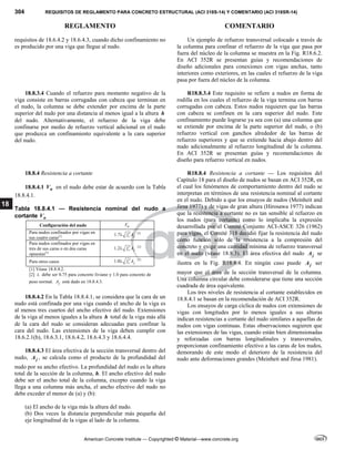 304 REQUISITOS DE REGLAMENTO PARA CONCRETO ESTRUCTURAL (ACI 318S-14) Y COMENTARIO (ACI 318SR-14)
REGLAMENTO COMENTARIO
American Concrete Institute — Copyrighted © Material—www.concrete.org
18
requisitos de 18.6.4.2 y 18.6.4.3, cuando dicho confinamiento no
es producido por una viga que llegue al nudo.
Un ejemplo de refuerzo transversal colocado a través de
la columna para confinar el refuerzo de la viga que pasa por
fuera del núcleo de la columna se muestra en la Fig. R18.6.2.
En ACI 352R se presentan guías y recomendaciones de
diseño adicionales para conexiones con vigas anchas, tanto
interiores como exteriores, en las cuales el refuerzo de la viga
pasa por fuera del núcleo de la columna.
18.8.3.4 Cuando el refuerzo para momento negativo de la
viga consiste en barras corrugadas con cabeza que terminan en
el nudo, la columna se debe extender por encima de la parte
superior del nudo por una distancia al menos igual a la altura h
del nudo. Alternativamente, el refuerzo de la viga debe
confinarse por medio de refuerzo vertical adicional en el nudo
que produzca un confinamiento equivalente a la cara superior
del nudo.
R18.8.3.4 Este requisito se refiere a nudos en forma de
rodilla en los cuales el refuerzo de la viga termina con barras
corrugadas con cabeza. Estos nudos requieren que las barras
con cabeza se confinen en la cara superior del nudo. Este
confinamiento puede lograrse ya sea con (a) una columna que
se extiende por encima de la parte superior del nudo, o (b)
refuerzo vertical con ganchos alrededor de las barras de
refuerzo superiores y que se extiende hacia abajo dentro del
nudo adicionalmente al refuerzo longitudinal de la columna.
En ACI 352R se presentan guías y recomendaciones de
diseño para refuerzo vertical en nudos.
18.8.4 Resistencia a cortante
18.8.4.1 n
V en el nudo debe estar de acuerdo con la Tabla
18.8.4.1.
Tabla 18.8.4.1 — Resistencia nominal del nudo a
cortante n
V
Configuración del nudo n
V
Para nudos confinados por vigas en
sus cuatro caras[1] 1.7 c j
f A

 [2]
Para nudos confinados por vigas en
tres de sus caras o en dos caras
opuestas[1]
1.2 c j
f A

 [2]
Para otros casos 1.0 c j
f A

 [2]
[1] Véase 18.8.4.2.
[2]  debe ser 0.75 para concreto liviano y 1.0 para concreto de
peso normal. j
A está dado en 18.8.4.3.
18.8.4.2 En la Tabla 18.8.4.1, se considera que la cara de un
nudo está confinada por una viga cuando el ancho de la viga es
al menos tres cuartos del ancho efectivo del nudo. Extensiones
de la viga al menos iguales a la altura h total de la viga más allá
de la cara del nudo se consideran adecuadas para confinar la
cara del nudo. Las extensiones de la viga deben cumplir con
18.6.2.1(b), 18.6.3.1, 18.6.4.2, 18.6.4.3 y 18.6.4.4.
18.8.4.3 El área efectiva de la sección transversal dentro del
nudo, j
A , se calcula como el producto de la profundidad del
nudo por su ancho efectivo. La profundidad del nudo es la altura
total de la sección de la columna, h. El ancho efectivo del nudo
debe ser el ancho total de la columna, excepto cuando la viga
llega a una columna más ancha, el ancho efectivo del nudo no
debe exceder el menor de (a) y (b):
(a) El ancho de la viga más la altura del nudo.
(b) Dos veces la distancia perpendicular más pequeña del
eje longitudinal de la vigas al lado de la columna.
R18.8.4 Resistencia a cortante — Los requisitos del
Capítulo 18 para el diseño de nudos se basan en ACI 352R, en
el cual los fenómenos de comportamiento dentro del nudo se
interpretan en términos de una resistencia nominal al cortante
en el nudo. Debido a que los ensayos de nudos (Meinheit and
Jirsa 1977) y de vigas de gran altura (Hirosawa 1977) indican
que la resistencia a cortante no es tan sensible al refuerzo en
los nudos (para cortante) como lo implicaba la expresión
desarrollada por el Comité Conjunto ACI-ASCE 326 (1962)
para vigas, el Comité 318 decidió fijar la resistencia del nudo
como función sólo de la resistencia a la compresión del
concreto y exige una cantidad mínima de refuerzo transversal
en el nudo (véase 18.8.3). El área efectiva del nudo j
A se
ilustra en la Fig. R18.8.4. En ningún caso puede j
A ser
mayor que el área de la sección transversal de la columna.
Una columna circular debe considerarse que tiene una sección
cuadrada de área equivalente.
Los tres niveles de resistencia al cortante establecidos en
18.8.4.1 se basan en la recomendación de ACI 352R.
Los ensayos de carga cíclica de nudos con extensiones de
vigas con longitudes por lo menos iguales a sus alturas
indican resistencias a cortante del nudo similares a aquellas de
nudos con vigas continuas. Estas observaciones sugieren que
las extensiones de las vigas, cuando están bien dimensionadas
y reforzadas con barras longitudinales y transversales,
proporcionan confinamiento efectivo a las caras de los nudos,
demorando de este modo el deterioro de la resistencia del
nudo ante deformaciones grandes (Meinheit and Jirsa 1981).
--`````,`,,`,,`,`,`,,``,`,,,`,,-`-`,,`,,`,`,,`---
 