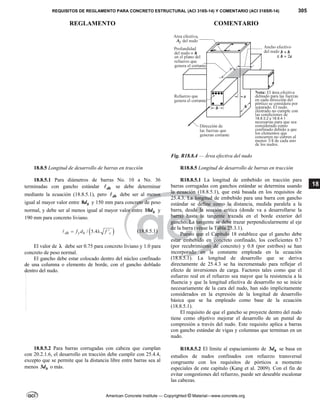 REQUISITOS DE REGLAMENTO PARA CONCRETO ESTRUCTURAL (ACI 318S-14) Y COMENTARIO (ACI 318SR-14) 305
REGLAMENTO COMENTARIO
American Concrete Institute — Copyrighted © Material—www.concrete.org
18
Fig. R18.8.4 — Área efectiva del nudo
18.8.5 Longitud de desarrollo de barras en tracción R18.8.5 Longitud de desarrollo de barras en tracción
18.8.5.1 Para diámetros de barras No. 10 a No. 36
terminadas con gancho estándar dh
 se debe determinar
mediante la ecuación (18.8.5.1), pero dh
 debe ser al menos
igual al mayor valor entre 8 b
d y 150 mm para concreto de peso
normal, y debe ser al menos igual al mayor valor entre 10 b
d y
190 mm para concreto liviano.
 
/ 5.4 '
dh y b c
f d f
 
 (18.8.5.1)
El valor de  debe ser 0.75 para concreto liviano y 1.0 para
concreto de peso normal.
El gancho debe estar colocado dentro del núcleo confinado
de una columna o elemento de borde, con el gancho doblado
dentro del nudo.
R18.8.5.1 La longitud de embebido en tracción para
barras corrugadas con ganchos estándar se determina usando
la ecuación (18.8.5.1), que está basada en los requisitos de
25.4.3. La longitud de embebido para una barra con gancho
estándar se define como la distancia, medida paralela a la
barra, desde la sección crítica (donde va a desarrollarse la
barra) hasta la tangente trazada en el borde exterior del
gancho. La tangente se debe trazar perpendicularmente al eje
de la barra (véase la Tabla 25.3.1).
Puesto que el Capítulo 18 establece que el gancho debe
estar embebido en concreto confinado, los coeficientes 0.7
(por recubrimiento de concreto) y 0.8 (por estribos) se han
incorporado en la constante empleada en la ecuación
(18.8.5.1). La longitud de desarrollo que se deriva
directamente de 25.4.3 se ha incrementado para reflejar el
efecto de inversiones de carga. Factores tales como que el
esfuerzo real en el refuerzo sea mayor que la resistencia a la
fluencia y que la longitud efectiva de desarrollo no se inicie
necesariamente de la cara del nudo, han sido implícitamente
considerados en la expresión de la longitud de desarrollo
básica que se ha empleado como base de la ecuación
(18.8.5.1).
El requisito de que el gancho se proyecte dentro del nudo
tiene como objetivo mejorar el desarrollo de un puntal de
compresión a través del nudo. Este requisito aplica a barras
con gancho estándar de vigas y columnas que terminan en un
nudo.
18.8.5.2 Para barras corrugadas con cabeza que cumplan
con 20.2.1.6, el desarrollo en tracción debe cumplir con 25.4.4,
excepto que se permite que la distancia libre entre barras sea al
menos 3 b
d o más.
R18.8.5.2 El límite al espaciamiento de 3 b
d se basa en
estudios de nudos confinados con refuerzo transversal
congruente con los requisitos de pórticos a momento
especiales de este capítulo (Kang et al. 2009). Con el fin de
evitar congestiones del refuerzo, puede ser deseable escalonar
las cabezas.
--`````,`,,`,,`,`,`,,``,`,,,`,,-`-`,,`,,`,`,,`---
 