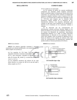REQUISITOS DE REGLAMENTO PARA CONCRETO ESTRUCTURAL (ACI 318S-14) Y COMENTARIO (ACI 318SR-14) 307
REGLAMENTO COMENTARIO
American Concrete Institute — Copyrighted © Material—www.concrete.org
18
18.7.6.1 puede no ser conservador.
En los sistemas de pórtico de concreto prefabricado
compuestos por elementos unidos mediante conexiones
fuertes se pretende inducir la fluencia por flexión fuera de las
conexiones. Las conexiones fuertes incluyen la longitud del
sistema de empalme mecánico, como se aprecia en la Fig.
R18.9.2.2. Las técnicas para el diseño por capacidad se usan
en 18.9.2.2(c) para asegurar que la conexión fuerte
permanezca elástica después de la formación de las
articulaciones plásticas. Los requisitos adicionales para
columna se dan para evitar formación de la articulación y
deterioro de la resistencia de las conexiones columna a
columna.
Se ha observado que las concentraciones de
deformaciones unitarias provocan fracturas frágiles en las
barras de refuerzos en la cara de los empalmes mecánicos en
los ensayos de laboratorio de conexiones viga-columna
prefabricadas (Palmieri et al. 1996). Se deben seleccionar
cuidadosamente la ubicación de las conexiones fuertes o
tomar otras medidas, como no permitir la adherencia de las
barras de refuerzo en las regiones de esfuerzos altos, para
evitar las concentraciones de deformaciones unitarias que
puedan resultar en fracturas prematuras del refuerzo.
18.9.2 Generalidades R18.9.2 Generalidades
18.9.2.1 Los pórticos especiales resistentes a momento
construidos con concreto prefabricado y con conexiones dúctiles
deben cumplir con (a) hasta (c):
(a) Los requisitos de 18.6 hasta 18.8 para pórticos
especiales resistentes a momento construidos en obra:
(b) n
V para conexiones, calculado de acuerdo con 22.9
debe ser al menos 2 e
V donde e
V se calcula de acuerdo con
18.6.5.1 ó 18.7.6.1.
(c) Los empalmes mecánicos del refuerzo de las vigas
deben ubicarse a no menos de 2
h de la cara del nudo y
deben cumplir con 18.2.7.
 