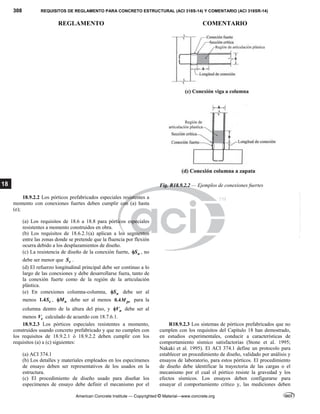 308 REQUISITOS DE REGLAMENTO PARA CONCRETO ESTRUCTURAL (ACI 318S-14) Y COMENTARIO (ACI 318SR-14)
REGLAMENTO COMENTARIO
American Concrete Institute — Copyrighted © Material—www.concrete.org
18 Fig. R18.9.2.2 — Ejemplos de conexiones fuertes
18.9.2.2 Los pórticos prefabricados especiales resistentes a
momento con conexiones fuertes deben cumplir con (a) hasta
(e);
(a) Los requisitos de 18.6 a 18.8 para pórticos especiales
resistentes a momento construidos en obra.
(b) Los requisitos de 18.6.2.1(a) aplican a los segmentos
entre las zonas donde se pretende que la fluencia por flexión
ocurra debido a los desplazamientos de diseño.
(c) La resistencia de diseño de la conexión fuerte, n
S
 , no
debe ser menor que e
S .
(d) El refuerzo longitudinal principal debe ser continuo a lo
largo de las conexiones y debe desarrollarse fuera, tanto de
la conexión fuerte como de la región de la articulación
plástica.
(e) En conexiones columna-columna, n
S
 debe ser al
menos 1.4 e
S , n
M
 debe ser al menos 0.4 pr
M para la
columna dentro de la altura del piso, y n
V
 debe ser al
menos e
V calculado de acuerdo con 18.7.6.1.
18.9.2.3 Los pórticos especiales resistentes a momento,
construidos usando concreto prefabricado y que no cumplen con
los requisitos de 18.9.2.1 ó 18.9.2.2 deben cumplir con los
requisitos (a) a (c) siguientes:
(a) ACI 374.1
(b) Los detalles y materiales empleados en los especímenes
de ensayo deben ser representativos de los usados en la
estructura.
(c) El procedimiento de diseño usado para diseñar los
especímenes de ensayo debe definir el mecanismo por el
R18.9.2.3 Los sistemas de pórticos prefabricados que no
cumplen con los requisitos del Capítulo 18 han demostrado,
en estudios experimentales, conducir a características de
comportamiento sísmico satisfactorias (Stone et al. 1995;
Nakaki et al. 1995). El ACI 374.1 define un protocolo para
establecer un procedimiento de diseño, validado por análisis y
ensayos de laboratorio, para estos pórticos. El procedimiento
de diseño debe identificar la trayectoria de las cargas o el
mecanismo por el cual el pórtico resiste la gravedad y los
efectos sísmicos. Los ensayos deben configurarse para
ensayar el comportamiento crítico y, las mediciones deben
--`````,`,,`,,`,`,`,,``,`,,,`,,-`-`,,`,,`,`,,`---
 