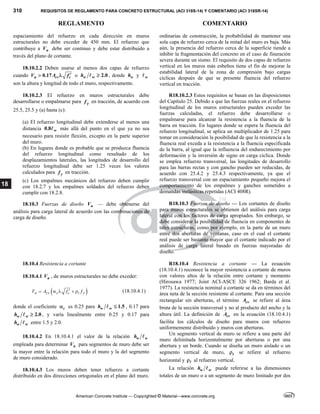 310 REQUISITOS DE REGLAMENTO PARA CONCRETO ESTRUCTURAL (ACI 318S-14) Y COMENTARIO (ACI 318SR-14)
REGLAMENTO COMENTARIO
American Concrete Institute — Copyrighted © Material—www.concrete.org
18
espaciamiento del refuerzo en cada dirección en muros
estructurales no debe exceder de 450 mm. El refuerzo que
contribuye a n
V debe ser continuo y debe estar distribuido a
través del plano de cortante.
18.10.2.2 Deben usarse al menos dos capas de refuerzo
cuando 0.17
u cv c
V A f 
  o 2.0
w w
h 
 , donde w
h y w

son la altura y longitud de todo el muro, respectivamente.
ordinarias de construcción, la probabilidad de mantener una
sola capa de refuerzo cerca de la mitad del muro es baja. Más
aún, la presencia del refuerzo cerca de la superficie tiende a
inhibir la fragmentación del concreto en el caso de fisuración
severa durante un sismo. El requisito de dos capas de refuerzo
vertical en los muros más esbeltos tiene el fin de mejorar la
estabilidad lateral de la zona de compresión bajo cargas
cíclicas después de que se presente fluencia del refuerzo
vertical en tracción.
18.10.2.3 El refuerzo en muros estructurales debe
desarrollarse o empalmarse para y
f en tracción, de acuerdo con
25.5, 25.5 y (a) hasta (c):
(a) El refuerzo longitudinal debe extenderse al menos una
distancia 0.8 w
 más allá del punto en el que ya no sea
necesario para resistir flexión, excepto en la parte superior
del muro.
(b) En lugares donde es probable que se produzca fluencia
del refuerzo longitudinal como resultado de los
desplazamientos laterales, las longitudes de desarrollo del
refuerzo longitudinal debe ser 1.25 veces los valores
calculados para y
f en tracción.
(c) Los empalmes mecánicos del refuerzo deben cumplir
con 18.2.7 y los empalmes soldados del refuerzo deben
cumplir con 18.2.8.
R18.10.2.3 Estos requisitos se basan en las disposiciones
del Capítulo 25. Debido a que las fuerzas reales en el refuerzo
longitudinal de los muros estructurales pueden exceder las
fuerzas calculadas, el refuerzo debe desarrollarse o
empalmarse para alcanzar la resistencia a la fluencia de la
barra en tracción. En lugares donde se espera la fluencia del
refuerzo longitudinal, se aplica un multiplicador de 1.25 para
tomar en consideración la posibilidad de que la resistencia a la
fluencia real exceda a la resistencia a la fluencia especificada
de la barra, al igual que la influencia del endurecimiento por
deformación y la inversión de signo en carga cíclica. Donde
se emplea refuerzo transversal, las longitudes de desarrollo
para las barras rectas y con gancho pueden ser reducidas, de
acuerdo con 25.4.2 y 25.4.3 respectivamente, ya que el
refuerzo transversal con un espaciamiento pequeño mejora el
comportamiento de los empalmes y ganchos sometidos a
demandas inelásticas repetidas (ACI 408R).
18.10.3 Fuerzas de diseño u
V — debe obtenerse del
análisis para carga lateral de acuerdo con las combinaciones de
carga de diseño.
R18.10.3 Fuerzas de diseño — Los cortantes de diseño
para muros estructurales se obtienen del análisis para carga
lateral con los factores de carga apropiados. Sin embargo, se
debe considerar la posibilidad de fluencia en componentes de
tales estructuras, como por ejemplo, en la parte de un muro
entre dos aberturas de ventanas, caso en el cual el cortante
real puede ser bastante mayor que el cortante indicado por el
análisis de carga lateral basado en fuerzas mayoradas de
diseño.
18.10.4 Resistencia a cortante
18.10.4.1 u
V , de muros estructurales no debe exceder:
 
n cv c c t y
V A f f

     (18.10.4.1)
donde el coeficiente c
 es 0.25 para 1.5
w w
h 
 , 0.17 para
2.0
w w
h 
 , y varía linealmente entre 0.25 y 0.17 para
w w
h  entre 1.5 y 2.0.
18.10.4.2 En 18.10.4.1 el valor de la relación w w
h 
empleada para determinar n
V para segmentos de muro debe ser
la mayor entre la relación para todo el muro y la del segmento
de muro considerado.
18.10.4.3 Los muros deben tener refuerzo a cortante
distribuido en dos direcciones ortogonales en el plano del muro.
R18.10.4 Resistencia a cortante — La ecuación
(18.10.4.1) reconoce la mayor resistencia a cortante de muros
con valores altos de la relación entre cortante y momento
(Hirosawa 1977; Joint ACI-ASCE 326 1962; Barda et al.
1977). La resistencia nominal a cortante se da en términos del
área neta de la sección resistente al cortante. Para una sección
rectangular sin aberturas, el término cv
A se refiere al área
bruta de la sección transversal y no al producto del ancho y la
altura útil. La definición de cv
A en la ecuación (18.10.4.1)
facilita los cálculos de diseño para muros con refuerzo
uniformemente distribuido y muros con aberturas.
Un segmento vertical de muro se refiere a una parte del
muro delimitada horizontalmente por aberturas o por una
abertura y un borde. Cuando se diseña un muro aislado o un
segmento vertical de muro, t
 se refiere al refuerzo
horizontal y  al refuerzo vertical.
La relación w w
h  puede referirse a las dimensiones
totales de un muro o a un segmento de muro limitado por dos
 