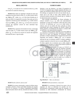 REQUISITOS DE REGLAMENTO PARA CONCRETO ESTRUCTURAL (ACI 318S-14) Y COMENTARIO (ACI 318SR-14) 311
REGLAMENTO COMENTARIO
American Concrete Institute — Copyrighted © Material—www.concrete.org
18
Si w w
h  no excede de 2.0, la cuantía de refuerzo  debe
ser al menos la cuantía de refuerzo t
 .
18.10.4.4 Para todos los segmentos verticales de muro que
compartan una fuerza lateral común, n
V no debe tomarse mayor
que 0.66 cv c
A f  , donde cv
A es el área bruta limitada por el
ancho del alma y la longitud de la sección. Para cada uno de los
segmentos verticales de muro individuales, n
V no debe tomarse
mayor que 0.83 cw c
A f  , donde cw
A es el área de la sección de
concreto del segmento vertical de muro individual bajo
consideración.
18.10.4.5 Para segmentos horizontales de muro, incluyendo
vigas de acople, n
V no debe tomarse mayor que 0.83 cw c
A f 
donde cw
A es el área de la sección de concreto del segmento
horizontal de muro o viga de acople.
aberturas o por una abertura y un borde. El propósito de
18.10.4.2 es asegurarse que a ningún segmento del muro se le
asigne una resistencia unitaria mayor que la de todo el muro.
Sin embargo, un segmento de muro con una relación w w
h 
mayor que la de todo el muro, debe diseñarse para la
resistencia unitaria asociada con la relación w w
h  basada en
las dimensiones para ese segmento.
Para restringir efectivamente las fisuras inclinadas, el
refuerzo incluido en  y t
 debe estar adecuadamente
distribuido a lo largo de la longitud y altura del muro (véase
18.10.4.3). Al determinar  y t
 no se debe incluir el
refuerzo cerca de los bordes del muro colocado en forma
concentrada para resistir momentos de flexión. Dentro de
límites prácticos, la distribución del refuerzo a cortante debe
ser uniforme y con espaciamientos pequeños.
Cuando la fuerza cortante mayorada en un nivel dado de
una estructura es resistida por varios segmentos verticales de
muro de un muro con aberturas, la resistencia unitaria
promedio a cortante empleada para el total del área transversal
disponible está limitada a 0.66 cv c
A f  con el requisito
adicional de que la resistencia unitaria a cortante asignada a
cualquier segmento vertical de muro no exceda 0.83 cw c
A f  .
El límite superior de la resistencia que se debe asignar a
cualquiera de los miembros se impone para limitar el grado de
redistribución de la fuerza de cortante.
Los segmentos horizontales de muro en 18.10.4.5 se
refieren a secciones del muro entre dos aberturas alineadas
verticalmente (véase la figura R18.10.4.5). Es, en efecto, un
segmento vertical de muro rotado en 90 grados. Un segmento
horizontal de muro también se le conoce como viga de acople
cuando las aberturas están alineadas verticalmente en toda la
altura de la edificación. Cuando se diseña un segmento
horizontal de muro o una viga de acople, t
 se refiere al
refuerzo vertical y  al refuerzo horizontal.
Fig. R18.10.4.5 — Muro con aberturas
18.10.5 Diseño a flexión y fuerza axial R18.10.5 Diseño para flexión y carga axial
18.10.5.1 Los muros estructurales y partes de dichos muros
sometidos a flexión y fuerza axial deben diseñarse de acuerdo
con 22.4. El concreto y el refuerzo longitudinal desarrollado
dentro del ancho efectivo del ala, elementos de borde y el alma
R18.10.5.1 La resistencia a flexión de un muro o de un
segmento de muro se determina de acuerdo con los
procedimientos normalmente usados para las columnas. La
resistencia se debe determinar considerando las fuerzas
 
