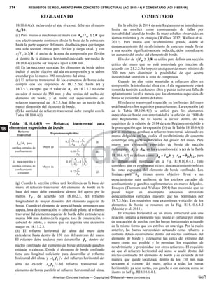 314 REQUISITOS DE REGLAMENTO PARA CONCRETO ESTRUCTURAL (ACI 318S-14) Y COMENTARIO (ACI 318SR-14)
REGLAMENTO COMENTARIO
American Concrete Institute — Copyrighted © Material—www.concrete.org
18
18.10.6.4(a), incluyendo el ala, si existe, debe ser al menos
16
u
h .
(c) Para muros o machones de muro con 2.0
w w
h 
 que
son efectivamente continuos desde la base de la estructura
hasta la parte superior del muro, diseñados para que tengan
una sola sección crítica para flexión y carga axial, y con
3 8
w
c 
 , el ancho de la zona de compresión por flexión
b dentro de la distancia horizontal calculada por medio de
18.10.6.4(a) debe ser mayor o igual a 300 mm.
(d) En las secciones con alas, los elementos de borde deben
incluir el ancho efectivo del ala en compresión y se deben
extender por lo menos 300 mm dentro del alma.
(e) El refuerzo transversal de los elementos de borde debe
cumplir con los requisitos de 18.7.5.2(a) hasta (e) y
18.7.5.3, excepto que el valor de x
h en 18.7.5.2 no debe
exceder el menor de 350 mm. y dos tercios del ancho del
elemento de borde, y el límite del espaciamiento del
refuerzo transversal de 18.7.5.3(a) debe ser un tercio de la
menor dimensión del elemento de borde.
(f) La cantidad de refuerzo transversal debe cumplir con la
Tabla 18.10.6.4(f).
Tabla 18.10.6.4(f) — Refuerzo transversal para
elementos especiales de borde
Refuerzo
transversal
Expresiones aplicables
sh c
A sb para
estribos cerrados de
confinamiento
Mayor de
0.3 1
g c
ch yt
A f
A f
  

 
 
(a)
0.09 c
yt
f
f

(b)
s
 para espirales o
estribos cerrados de
confinamiento
circulares
Mayor de
0.45 1
g c
ch yt
A f
A f
  

 
 
(c)
0.12 c
yt
f
f

(d)
(g) Cuando la sección crítica está localizada en la base del
muro, el refuerzo transversal del elemento de borde en la
base del muro debe extenderse dentro del apoyo por lo
menos d
 , de acuerdo con 18.10.2.3, del refuerzo
longitudinal de mayor diámetro del elemento especial de
borde. Cuando el elemento de especial borde termina en una
zapata, losa de cimentación, o cabezal de pilote, el refuerzo
trasversal del elemento especial de borde debe extenderse al
menos 300 mm dentro de la zapata, losa de cimentación, o
cabezal de pilote, a menos que se requiera una extensión
mayor en 18.13.2.3.
(h) El refuerzo horizontal del alma del muro debe
extenderse hasta dentro de 150 mm del extremo del muro.
El refuerzo debe anclarse para desarrollar y
f dentro del
núcleo confinado del elemento de borde utilizando ganchos
estándar o cabezas. Donde el elemento de borde confinado
tiene una longitud suficiente para desarrollar el refuerzo
horizontal del alma, y s y
A f s del refuerzo horizontal del
alma no excede s y
A f s del refuerzo transversal del
elemento de borde paralelo al refuerzo horizontal del alma,
En la edición de 2014 de este Reglamento se introdujo un
límite de esbeltez como consecuencia de fallas por
inestabilidad lateral de bordes de muro esbeltos observadas en
sismos recientes y en ensayos (Wallace 2012; Wallace et al.
2012). Para muros con recubrimiento grande, donde el
descascaramiento del recubrimiento de concreto puede llevar
a una sección significativamente reducida, debe considerarse
un aumento del ancho del elemento de borde.
El valor de 3 8
w
c 
 se utiliza para definir una sección
crítica del muro que no está controlada por tracción de
acuerdo con 21.2.2. Se impuso un espesor de muro mínimo de
300 mm para disminuir la posibilidad de que ocurra
inestabilidad lateral en la zona de compresión
Cuando las alas están sometidas a esfuerzos altos en
compresión, la interfaz del alma con el ala seguramente estará
sometida también a esfuerzos altos y puede sufrir una falla de
aplastamiento local a menos que los elementos especiales de
borde se extiendan dentro del alma.
El refuerzo transversal requerido en los bordes del muro
está basado en los requisitos para columnas. La expresión (a)
de la Tabla 18.10.6.4(f) se utilizó para los elementos
especiales de borde con anterioridad a la edición de 1999 de
este Reglamento. Se ha vuelto a incluir dentro de los
requisitos de la edición de 2014 de este Reglamento debido a
la preocupación que la expresión (b) de la Tabla 18.10.6.4(f)
por sí misma no conduce a refuerzo transversal adecuado en
muros delgados en los cuales el recubrimiento de concreto
constituye una parte significativa del grosor del muro. Para
muros con elementos especiales de borde de sección
rectangular, g
A y ch
A en las expresiones (a) y (c) de la Tabla
18.10.6.4(f) se definen como g be
A b
  y 1 2
ch c c
A b b
 , para
las dimensiones mostradas en la Fig. R18.10.6.4.1. Esto
considera que es posible que ocurra descascaramiento solo en
las caras expuestas del elemento de borde confinado. Los
límites para x
h tienen como objetivo llevar a un
espaciamiento más uniforme de los estribos cerrados de
confinamiento y ganchos suplementarios en muros delgados.
Ensayos (Thomsen and Wallace 2004) han mostrado que se
puede logar un desempeño adecuado utilizando
espaciamientos verticales mayores que los permitidos por
18.7.5.3(a). Los requisitos para extensiones verticales de los
elementos de borde se resumen en la Fig. R18.10.6.4.2
(Moehle et al. 2011).
El refuerzo horizontal de un muro estructural con una
relación cortante a momento baja resiste el cortante por medio
de una acción de cercha, con las barras horizontales actuando
de la misma forma que los estribos en una viga. Por la razón
anterior, las barras horizontales actuando como refuerzo a
cortante deben desarrollarse dentro del núcleo confinado del
elemento de borde y extenderse tan cerca del extremo del
muro como sea posible y lo permitan los requisitos de
recubrimiento y proximidad con otros refuerzos. El requisito
de que el refuerzo horizontal del alma se ancle dentro del
núcleo confinado del elemento de borde y se extienda de tal
manera que quede localizado dentro de los 150 mm más
cercanos al extremo del muro, aplica a todas las barras
horizontales ya sean rectas, con gancho o con cabeza, como se
ilustra en la Fig. R18.10.6.4.1.
 