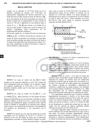 316 REQUISITOS DE REGLAMENTO PARA CONCRETO ESTRUCTURAL (ACI 318S-14) Y COMENTARIO (ACI 318SR-14)
REGLAMENTO COMENTARIO
American Concrete Institute — Copyrighted © Material—www.concrete.org
18
cumplir con lo indicado en 18.7.5.2(a) hasta (e) en la
distancia calculada de acuerdo con 18.10.6.4(a). El
espaciamiento longitudinal del refuerzo transversal en el
borde del muro no debe exceder el menor de 200 mm y 8 b
d
de la más pequeña de las barras principales de refuerzo de
flexión, excepto que el espaciamiento no debe exceder el
menor de 150 mm y 6 b
d dentro de una distancia igual al
mayor de w
 y 4
u u
M V por encima y por debajo de la
sección crítica donde se espera que ocurra la fluencia del
refuerzo longitudinal como consecuencia de los
desplazamientos laterales inelásticos.
(b) Excepto cuando u
V en el plano del muro sea menor que
0.083 cv c
A f 
 , el refuerzo horizontal que termine en los
bordes de muros estructurales sin elementos de borde debe
tener un gancho estándar que abrace el refuerzo de borde o
el refuerzo de borde debe estar abrazado por estribos en U
que estén empalmados al refuerzo horizontal y tengan su
mismo diámetro y espaciamiento.
muro como se indica en la Fig. R18.10.6.5. Se permite un
espaciamiento mayor de los estribos en relación con lo
indicado en 18.10.6.4(e) debido a la menor demanda de
deformación en los muros. Los requisitos de 18.10.6.5 aplican
en toda la altura del muro y están resumidos en la Fig.
R18.10.6.4.2 para casos donde se requieren elementos
especiales de borde (Moehle 2011).
Fig. R18.10.6.5 — Cuantías de refuerzo longitudinal para
condiciones de borde típicas en muros
La adición de ganchos o estribos en U en los extremos
del refuerzo horizontal del muro proporciona anclaje de tal
modo que el refuerzo sea efectivo para resistir fuerzas
cortantes. También tenderá a inhibir el pandeo del refuerzo
vertical en los bordes. En los muros con poco cortante en el
plano no es necesario el desarrollo del refuerzo horizontal.
18.10.7 Vigas de acople
18.10.7.1 Las vigas de acople con   4
n h 
 deben
cumplir con los requisitos indicados en 18.6, con el borde del
muro interpretado como una columna. No se requiere cumplir
los requisitos establecidos en 18.6.2.1(b) y (c) si se puede
demostrar mediante análisis que la viga tiene una estabilidad
lateral adecuada.
18.10.7.2 Las vigas de acople con   2
n h 
 y con
0.33 
 
u c cw
V f A deben reforzarse con dos grupos de barras
dispuestas diagonalmente que se intersectan, colocadas en forma
simétrica respecto al centro de la luz, a menos que se pueda
demostrar que la pérdida de rigidez y resistencia de las vigas de
acople no debilita la capacidad de la estructura para soportar
carga vertical, o la evacuación de la estructura, o la integridad de
los miembros no estructurales y sus conexiones con la
estructura.
18.10.7.3 Se permite que las vigas de acople que no estén
controladas por los requisitos de 18.10.7.1 ó 18.10.7.2 se
refuercen ya sea con dos grupos de barras que se intersectan
diagonalmente colocadas en forma simétrica respecto al centro
R18.10.7 Vigas de acople — Las vigas de acople que
conectan muros estructurales pueden proporcionar rigidez y
disipación de energía. En muchos casos las limitaciones
geométricas generan vigas de acople altas con relación a su
luz libre. Las vigas altas de acople pueden estar controladas
por cortante y pueden ser susceptibles a degradación de
resistencia y rigidez bajo las cargas sísmicas. Los resultados
de los ensayos (Paulay and Binney 1974; Barney et al. 1980)
han demostrado que un refuerzo diagonal confinado
proporciona resistencia adecuada en las vigas altas de acople.
Los experimentos demuestran que el refuerzo orientado
diagonalmente únicamente es efectivo si las barras están
colocadas con una gran inclinación. Por lo tanto, las vigas de
acople con refuerzo diagonal están restringidas a vigas que
tengan una relación de aspecto 4
n h 
 . La edición de 2008
de este Reglamento se cambió para aclarar que las vigas de
acople con una relación de aspecto intermedio pueden
reforzarse de acuerdo con 18.6.3 hasta 18.6.5.
Las barras diagonales deben colocarse en forma más o
menos simétrica en la sección transversal de la viga, en dos o
más capas. Las barras colocadas diagonalmente intentan
proporcionar toda la resistencia a cortante de la viga y la
resistencia a momento correspondiente. Estas disposiciones
no cubren los diseños que derivan sus resistencias a momento
 
