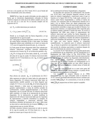 REQUISITOS DE REGLAMENTO PARA CONCRETO ESTRUCTURAL (ACI 318S-14) Y COMENTARIO (ACI 318SR-14) 317
REGLAMENTO COMENTARIO
American Concrete Institute — Copyrighted © Material—www.concrete.org
18
de la luz o de acuerdo con 18.6.3 hasta 18.6.5, con el borde del
muro interpretado como una columna.
18.10.7.4 Las vigas de acople reforzadas con dos grupos de
barras que se intersectan diagonalmente colocadas en forma
simétrica respecto al centro de la luz deben cumplir con (a), (b)
y ya sea con (c) o con (d). No se necesita cumplir con los
requisitos de 9.9:
(a) n
V se debe determinar por medio de
2 sen 0.83 '
n vd y c cw
V A f f A
   (18.10.7.4)
Donde  es el ángulo entre las barras diagonales y el eje
longitudinal de la viga de acople.
(b) Cada grupo de barras diagonales consiste en un mínimo
de cuatro barras colocadas en dos o más capas. Las barras
diagonales deben estar embebidas en el muro no menos de
1.25 veces la longitud de desarrollo para y
f en tracción.
(c) Cada grupo de barras diagonales debe estar rodeado por
refuerzo transversal rectilíneo teniendo dimensiones
exteriores de al menos 2
w
b en la dirección paralela a w
b
y 5
w
b a lo largo de los otros lados, donde w
b es el ancho
del alma de la viga de acople. El refuerzo transversal debe
cumplir con 18.7.5.2(a) hasta (c), con sh
A no menor que el
mayor de (i) e (ii):
(i) 0.09 c
c
yt
f
sb
f

(ii) 0.3 1
g c
c
ch yt
A f
sb
A f
  

 
 
Para efectos de calcular g
A , el recubrimiento de 20.6.1
debe suponerse en todos los cuatro lados de cada grupo de
barras diagonales. El refuerzo transversal debe tener un
espaciamiento medido paralelo a la barra diagonal que
cumpla 18.7.5.3(c) y no exceda 6 b
d de la barra diagonal de
menor diámetro, y debe tener un espaciamiento de los
ganchos suplementarios y ramas de estribos cerrados de
confinamiento, medido perpendicularmente a las barras
diagonales, que no exceda 350 mm. El refuerzo transversal
debe continuar a lo largo de la intersección de las barras
diagonales. En la intersección, se puede modificar la
disposición del refuerzo transversal dado que los requisitos
de espaciamiento y relación volumétrica se cumplan. El
refuerzo longitudinal y transversal adicional debe
distribuirse alrededor del perímetro de la viga y debe tener
un área total en cada dirección de al menos 0.002 w
b s y un
espaciamiento que no exceda 300 mm.
(d) Debe colocarse refuerzo transversal en toda la sección
de la viga de acuerdo con 18.5.2(a) hasta (c), y sh
A no
puede ser menor que el mayor de (i) e (ii):
de la combinación de barras longitudinales y diagonales.
Se describen dos opciones de confinamiento. De acuerdo
con 18.10.7.4(c), cada elemento diagonal consiste en una
jaula de refuerzo longitudinal y transversal como el que se
muestra en la figura R18.10.7(a). Cada jaula contiene a lo
menos cuatro barras longitudinales y confina el núcleo de
concreto. Los requisitos para las dimensiones laterales de la
jaula y de su núcleo tienen por objeto proporcionar una
estabilidad adecuada a la sección transversal cuando las barras
se encuentren sometidas a cargas que exceden la fluencia. Las
dimensiones mínimas y el espaciamiento libre requerido para
el refuerzo pueden controlar el ancho del muro. Se revisó el
Reglamento del 2008, para relajar el espaciamiento del
refuerzo transversal que confina las barras diagonales, así
aclarar que se requiere confinamiento en la intersección de las
diagonales y simplificar el diseño del refuerzo longitudinal y
transversal alrededor del perímetro de la viga. Se espera que
las vigas con estos nuevos detalles se comporten
aceptablemente. La expresión para el refuerzo transversal
sh
A se basan en garantizar una capacidad a la compresión de
una sección de columna equivalente se mantiene después de
que el recubrimiento de concreto se descascara.
La sección 18.10.7.4(d) describe una segunda opción para
el confinamiento de las diagonales, que fue introducida en el
Reglamento del 2008 (véase la Fig. R18.10.7(b)). Esta
segunda opción es para confinar toda la sección transversal de
la viga en lugar de confinar las diagonales individualmente.
Esta opción puede simplificar considerablemente la
colocación de los estribos cerrados de confinamiento en la
obra, que de otro modo, podría ser muy difícil donde se
intersectan las barras diagonales o donde entran al borde del
muro.
Cuando las vigas de acople no se usan como parte del
sistema de resistencia ante fuerzas sísmicas, se puede obviar
los requisitos para el refuerzo en diagonal.
Los resultados de ensayos (Barney et al. 1980)
demostraron que las vigas reforzadas como se describe en
18.10.7 poseen ductilidad adecuada para fuerzas cortantes que
exceden 0.83 c w
f b d
 . En consecuencia, el uso de un límite
0.83 c w
f b d
 proporciona un límite superior aceptable.
--`````,`,,`,,`,`,`,,``,`,,,`,,-`-`,,`,,`,`,,`---
 