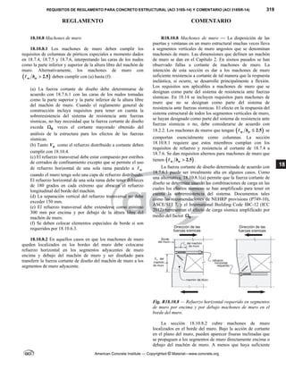 REQUISITOS DE REGLAMENTO PARA CONCRETO ESTRUCTURAL (ACI 318S-14) Y COMENTARIO (ACI 318SR-14) 319
REGLAMENTO COMENTARIO
American Concrete Institute — Copyrighted © Material—www.concrete.org
18
18.10.8 Machones de muro
18.10.8.1 Los machones de muro deben cumplir los
requisitos de columnas de pórticos especiales a momento dados
en 18.7.4, 18.7.5 y 18.7.6, interpretando las caras de los nudos
como la parte inferior y superior de la altura libre del machón de
muro. Alternativamente, los machones de muro con
 
2.5
w w
b 
 deben cumplir con (a) hasta (f):
(a) La fuerza cortante de diseño debe determinarse de
acuerdo con 18.7.6.1 con las caras de los nudos tomadas
como la parte superior y la parte inferior de la altura libre
del machón de muro. Cuando el reglamento general de
construcción incluya requisitos para tener en cuenta la
sobreresistencia del sistema de resistencia ante fuerzas
sísmicas, no hay necesidad que la fuerza cortante de diseño
exceda 0
 veces el cortante mayorado obtenido del
análisis de la estructura para los efectos de las fuerzas
sísmicas.
(b) Tanto n
V como el refuerzo distribuido a cortante deben
cumplir con 18.10.4.
(c) El refuerzo transversal debe estar compuesto por estribos
de cerrados de confinamiento excepto que se permite el uso
de refuerzo horizontal de una sola rama paralelo a w

cuando el muro tenga solo una capa de refuerzo distribuido.
El refuerzo horizontal de una sola rama debe tener dobleces
de 180 grados en cada extremo que abracen el refuerzo
longitudinal del borde del machón.
(d) La separación vertical del refuerzo transversal no debe
exceder 150 mm.
(e) El refuerzo transversal debe extenderse como mínimo
300 mm por encima y por debajo de la altura libre del
machón de muro.
(f) Se deben colocar elementos especiales de borde si son
requeridos por 18.10.6.3.
18.10.8.2 En aquellos casos en que los machones de muro
queden localizados en los bordes del muro debe colocarse
refuerzo horizontal en los segmentos adyacentes de muro
encima y debajo del machón de muro y ser diseñado para
transferir la fuerza cortante de diseño del machón de muro a los
segmentos de muro adyacente.
R18.10.8 Machones de muro — La disposición de las
puertas y ventanas en un muro estructural muchas veces lleva
a segmentos verticales de muro angostos que se denominan
machones de muro. Las dimensiones que definen un machón
de muro se dan en el Capítulo 2. En sismos pasados se han
observado fallas a cortante de machones de muro. La
intención de esta sección es dar a los machones de muro
suficiente resistencia a cortante de tal manera que la respuesta
inelástica, si ocurre, se desarrolle principalmente a flexión.
Los requisitos son aplicables a machones de muro que se
designan como parte del sistema de resistencia ante fuerzas
sísmicas. En 18.14 se incluyen requisitos para machones de
muro que no se designan como parte del sistema de
resistencia ante fuerzas sísmicas. El efecto en la respuesta del
sistema estructural de todos los segmentos verticales de muro,
se hayan designado como parte del sistema de resistencia ante
fuerzas sísmicas o no, debe considerarse de acuerdo con
18.2.2. Los machones de muros que tengan  
2.5
w w
b 
 se
comportan esencialmente como columnas. La sección
18.10.8.1 requiere que estos miembros cumplan con los
requisitos de refuerzo y resistencia al cortante de 18.7.4 a
18.7.6. Se dan requisitos alternos para machones de muro que
tienen  
2.5
w w
b 
 .
La fuerza cortante de diseño determinada de acuerdo con
18.7.6.1 puede ser irrealmente alta en algunos casos. Como
una alternativa, 18.10.8.1(a) permite que la fuerza cortante de
diseño se determine usando las combinaciones de carga en las
cuales los efectos sísmicos se han amplificado para tener en
cuenta la sobreresistencia del sistema. Documentos tales
como las recomendaciones de NEHRP provisions (P749-10),
ASCE/SEI 7, y el International Building Code IBC-12 (ICC
2012) representan el efecto de carga sísmica amplificado por
medio del factor 0
 .
Fig. R18.10.8 — Refuerzo horizontal requerido en segmentos
de muro por encima y por debajo machones de muro en el
borde del muro.
La sección 18.10.8.2 cubre machones de muro
localizados en el borde del muro. Bajo la acción de cortante
en el plano del muro, pueden aparecer fisuras inclinadas que
se propaguen a los segmentos de muro directamente encima o
debajo del machón de muro. A menos que haya suficiente
 