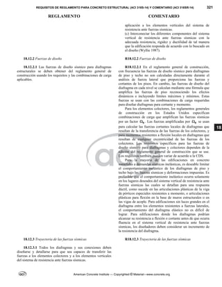 REQUISITOS DE REGLAMENTO PARA CONCRETO ESTRUCTURAL (ACI 318S-14) Y COMENTARIO (ACI 318SR-14) 321
REGLAMENTO COMENTARIO
American Concrete Institute — Copyrighted © Material—www.concrete.org
18
aplicación a los elementos verticales del sistema de
resistencia ante fuerzas sísmicas.
(c) Interconectar los diferentes componentes del sistema
vertical de resistencia ante fuerzas sísmicas con la
adecuada resistencia, rigidez y ductilidad de tal manera
que la edificación responda de acuerdo con lo buscado en
el diseño (Wyllie 1987).
18.12.2 Fuerzas de diseño
18.12.2.1 Las fuerzas de diseño sísmico para diafragmas
estructurales se deben obtener del reglamento general de
construcción usando los requisitos y las combinaciones de carga
aplicables.
R18.12.2 Fuerzas de diseño
R18.12.2.1 En el reglamento general de construcción,
con frecuencia las fuerzas de diseño sísmico para diafragmas
de piso y techo no son calculadas directamente durante el
análisis de fuerza lateral que proporciona las fuerzas y
cortantes de los pisos. En cambio, las fuerzas de diseño del
diafragma en cada nivel se calculan mediante una fórmula que
amplifica las fuerzas de piso reconociendo los efectos
dinámicos e incluyendo límites máximos y mínimos. Estas
fuerzas se usan con las combinaciones de carga requeridas
para diseñar diafragmas para cortante y momento.
Para los elementos colectores, los reglamentos generales
de construcción en los Estados Unidos especifican
combinaciones de carga que amplifican las fuerzas sísmicas
por un factor 0
 . Las fuerzas amplificadas por 0
 se usan
para calcular las fuerzas cortantes locales de diafragmas que
resultan de la transferencia de las fuerzas de los colectores, y
para momentos resistentes a flexión locales en diafragmas que
resultan de cualquier excentricidad de las fuerzas de los
colectores. Los requisitos específicos para las fuerzas de
diseño sísmico para diafragmas y colectores dependen de la
edición del reglamento general de construcción que se use.
Los requisitos también pueden variar de acuerdo a la CDS.
Para la mayoría de las edificaciones en concreto
sometidas a demandas sísmicas inelásticas, es deseable limitar
el comportamiento inelástico de los diafragmas de piso y
techo bajo las fuerzas sísmicas y deformaciones impuestas. Es
preferible que el comportamiento inelástico ocurra solamente
en los lugares deseados del sistema vertical de resistencia ante
fuerzas sísmicas las cuales se detallan para una respuesta
dúctil, como sucede en las articulaciones plásticas de la viga
de pórticos especiales resistentes a momento, o articulaciones
plásticas para flexión en la base de muros estructurales o en
las vigas de acople. Para edificaciones sin luces grandes en el
diafragma entre los elementos resistentes a fuerzas laterales,
el comportamiento del diafragma elástico no es difícil de
lograr. Para edificaciones donde los diafragmas podrían
alcanzar su resistencia a flexión o cortante antes de que ocurra
fluencia en el sistema vertical de resistencia ante fuerzas
sísmicas, los diseñadores deben considerar un incremento de
la resistencia del diafragma.
18.12.3 Trayectoria de las fuerzas sísmicas R18.12.3 Trayectoria de las fuerzas sísmicas
18.12.3.1 Todos los diafragmas y sus conexiones deben
diseñarse y detallarse para que sea capaces de transferir las
fuerzas a los elementos colectores 