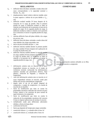 REQUISITOS DE REGLAMENTO PARA CONCRETO ESTRUCTURAL (ACI 318S-14) Y COMENTARIO (ACI 318SR-14) 31
REGLAMENTO COMENTARIO
American Concrete Institute — Copyrighted © Material—www.concrete.org
2
n
 = deflexión fuera del plano calculada a media altura del
muro correspondiente a la capacidad nominal a
flexión, n
M , mm
o
 = desplazamiento lateral relativo (deriva) medido entre
la parte superior e inferior de un piso debido a us
V ,
mm
r
 = deflexión residual medida 24 horas después de la
remoción de la carga de prueba. Para la primera
prueba de carga, la deflexión residual se mide en
relación con la posición de la estructura al inicio de la
prueba de carga. En la segunda prueba de carga, la
deflexión residual se mide en relación con la posición
de la estructura al iniciar la segunda prueba de carga,
mm
s
 = máxima deflexión fuera del plano debida a las cargas
de servicio, mm
u
 = deflexión fuera del plano calculada a media altura del
muro debida a las cargas mayoradas, mm
x
 = deriva de piso de diseño del piso x , mm
1
 = deflexión máxima medida durante la primera prueba
de carga, medida 24 horas después de la aplicación de
la carga de prueba total, mm
2
 = deflexión máxima medida durante la segunda prueba
de carga, medida 24 horas después de la aplicación de
la carga de prueba total. La deflexión se mide en
relación a la posición de la estructura al iniciar la
segunda prueba de carga, mm
cu
 = máxima deformación unitaria utilizable en la fibra
extrema de concreto a compresión
t
 = deformación unitaria neta en tracción en el acero
longitudinal extremo en tracción, en el estado de
resistencia nominal, excluyendo las deformaciones
unitarias causadas por preesfuerzo efectivo, flujo
plástico, retracción de fraguado, y variación de
temperatura
ty
 = valor del deformación unitaria neta en tracción en el
acero longitudinal extremo en tracción, usado para
definir una sección controlada por compresión
 = ángulo entre el eje de un puntal, diagonal de
compresión, o campo de compresión y la cuerda de
tracción de un miembro
 = factor de modificación que tiene en cuenta las
propiedades mecánicas reducidas del concreto de peso
liviano, relativa a los concretos de peso normal de
igual resistencia a la compresión
a
 = factor de modificación que tiene en cuenta la
reducción de las propiedades mecánicas del concreto
liviano en algunas aplicaciones de anclaje al concreto

 = multiplicador usado para deflexiones adicionales
debidas a efectos de largo plazo
 = coeficiente de fricción
 = factor que depende del tiempo para cargas sostenidas
 = cuantía del refuerzo s
A evaluada sobre el área bd

 = cuantía del refuerzo s
A evaluada sobre el área bd
--`````,`,,`,,`,`,`,,``,`,,,`,,-`-`,,`,,`,`,,`---
 