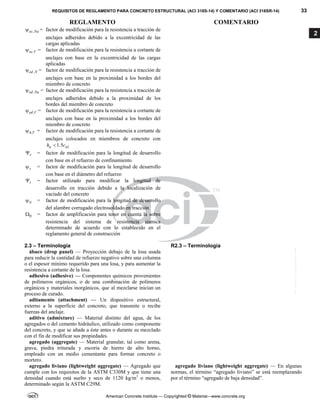 REQUISITOS DE REGLAMENTO PARA CONCRETO ESTRUCTURAL (ACI 318S-14) Y COMENTARIO (ACI 318SR-14) 33
REGLAMENTO COMENTARIO
American Concrete Institute — Copyrighted © Material—www.concrete.org
2
,
ec Na
 = factor de modificación para la resistencia a tracción de
anclajes adheridos debido a la excentricidad de las
cargas aplicadas
,
ec V
 = factor de modificación para la resistencia a cortante de
anclajes con base en la excentricidad de las cargas
aplicadas
,
ed N
 = factor de modificación para la resistencia a tracción de
anclajes con base en la proximidad a los bordes del
miembro de concreto
,
ed Na
 = factor de modificación para la resistencia a tracción de
anclajes adheridos debido a la proximidad de los
bordes del miembro de concreto
,
ed V
 = factor de modificación para la resistencia a cortante de
anclajes con base en la proximidad a los bordes del
miembro de concreto
,
h V
 = factor de modificación para la resistencia a cortante de
anclajes colocados en miembros de concreto con
1
1.5
a a
h c

r
 = factor de modificación para la longitud de desarrollo
con base en el refuerzo de confinamiento
s
 = factor de modificación para la longitud de desarrollo
con base en el diámetro del refuerzo
t
 = factor utilizado para modificar la longitud de
desarrollo en tracción debido a la localización de
vaciado del concreto
w
 = factor de modificación para la longitud de desarrollo
del alambre corrugado electrosoldado en tracción

 = factor de amplificación para tener en cuenta la sobre
resistencia del sistema de resistencia sísmica
determinado de acuerdo con lo establecido en el
reglamento general de construcción
2.3 – Terminología R2.3 – Terminología
ábaco (drop panel) — Proyección debajo de la losa usada
para reducir la cantidad de refuerzo negativo sobre una columna
o el espesor mínimo requerido para una losa, y para aumentar la
resistencia a cortante de la losa.
adhesivo (adhesive) — Componentes químicos provenientes
de polímeros orgánicos, o de una combinación de polímeros
orgánicos y materiales inorgánicos, que al mezclarse inician un
proceso de curado.
aditamento (attachment) — Un dispositivo estructural,
externo a la superficie del concreto, que transmite o recibe
fuerzas del anclaje.
aditivo (admixture) — Material distinto del agua, de los
agregados o del cemento hidráulico, utilizado como componente
del concreto, y que se añade a éste antes o durante su mezclado
con el fin de modificar sus propiedades.
agregado (aggregate) — Material granular, tal como arena,
grava, piedra triturada y escoria de hierro de alto horno,
empleado con un medio cementante para formar concreto o
mortero.
agregado liviano (lightweight aggregate) — Agregado que
cumple con los requisitos de la ASTM C330M y que tiene una
densidad cuando está suelto y seco de 1120 kg/m3
o menos,
determinado según la ASTM C29M.
agregado liviano (lightweight aggregate) — En algunas
normas, el término “agregado liviano” se está reemplazando
por el término “agregado de baja densidad”.
--`````,`,,`,,`,`,`,,``,`,,,`,,-`-`,,`,,`,`,,`---
 