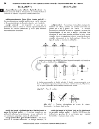 34 REQUISITOS DE REGLAMENTO PARA CONCRETO ESTRUCTURAL (ACI 318S-14) Y COMENTARIO (ACI 318SR-14)
REGLAMENTO COMENTARIO
American Concrete Institute — Copyrighted © Material—www.concrete.org
2 altura útil de la sección (effective depth of section) — La
distancia medida desde la fibra extrema en compresión hasta el
centroide del refuerzo longitudinal sometido a tracción.
análisis con elementos finitos (Finite element analysis) —
Un procedimiento de modelaje analítico en el cual la estructura
se divide en un número de elementos discretos para el análisis.
anclaje (anchor) — Un dispositivo de acero ya sea
preinstalado antes de colocar el concreto o postinstalado en un
miembro de concreto endurecido, y usado para transmitir
fuerzas aplicadas al concreto
anclaje (anchor) — Los anclajes preinstalados incluyen los
tornillos con cabeza, tornillos con extremo con forma de
gancho (J o L) y pernos con cabeza. Los anclajes
postinstalados incluyen anclajes de expansión, anclajes con
sobreperforación en su base y anclajes adheridos. Los
elementos de acero para anclajes adheridos incluyen barras
roscadas, barras corrugadas de refuerzo, o camisas de acero
roscadas internamente y con deformaciones externas. Los
tipos de anclaje se muestran en la Fig. R2.1.
 
A. Anclajes preinstalados: (a) Tornillo con cabeza hexagonal y arandela, (b) Tornillo en
L, (c) Tornillo en J, (d) Perno con cabeza soldada
B. Anclajes postinstalados: (a) Anclaje adherido, (b) Anclaje con sobreperforación en su
base, (c) Anclajes de expansión de torque controlado: (c1) Con camisa, (c2) Tipo perno,
(d) Anclaje de expansión de desplazamiento controlado tipo pasante.
Fig. R2.1 — Tipos de anclajes
Fig. R2.2 –– Posibles orientaciones de pernos de cabeza,
horizontales e inclinados hacia arriba.
anclaje horizontal o inclinado hacia arriba (horizontal or
upwardly inclined anchor) — Un anclaje instalado en una
perforación taladrada horizontalmente o en una perforación con
una orientación que esté por encima de la horizontal.
anclaje horizontal o inclinado hacia arriba (horizontal
or upwardly inclined anchor) — La Fig. RD2.2 ilustra las
inclinaciones posibles de la perforación para anclajes
horizontales o inclinados hacia arriba.
anclaje postinstalado (post-installed anchor) — Un anclaje
instalado en concreto endurecido. Los anclajes adheridos, de
 