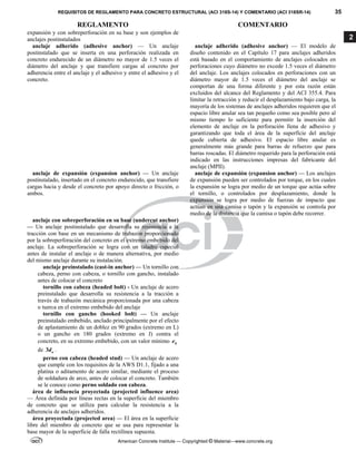 REQUISITOS DE REGLAMENTO PARA CONCRETO ESTRUCTURAL (ACI 318S-14) Y COMENTARIO (ACI 318SR-14) 35
REGLAMENTO COMENTARIO
American Concrete Institute — Copyrighted © Material—www.concrete.org
2
expansión y con sobreperforación en su base y son ejemplos de
anclajes postinstalados
anclaje adherido (adhesive anchor) — Un anclaje
postinstalado que se inserta en una perforación realizada en
concreto endurecido de un diámetro no mayor de 1.5 veces el
diámetro del anclaje y que transfiere cargas al concreto por
adherencia entre el anclaje y el adhesivo y entre el adhesivo y el
concreto.
anclaje adherido (adhesive anchor) — El modelo de
diseño contenido en el Capítulo 17 para anclajes adheridos
está basado en el comportamiento de anclajes colocados en
perforaciones cuyo diámetro no excede 1.5 veces el diámetro
del anclaje. Los anclajes colocados en perforaciones con un
diámetro mayor de 1.5 veces el diámetro del anclaje se
comportan de una forma diferente y por esta razón están
excluidos del alcance del Reglamento y del ACI 355.4. Para
limitar la retracción y reducir el desplazamiento bajo carga, la
mayoría de los sistemas de anclajes adheridos requieren que el
espacio libre anular sea tan pequeño como sea posible pero al
mismo tiempo lo suficiente para permitir la inserción del
elemento de anclaje en la perforación llena de adhesivo y
garantizando que toda el área de la superficie del anclaje
quede cubierta de adhesivo. El espacio libre anular es
generalmente más grande para barras de refuerzo que para
barras roscadas. El diámetro requerido para la perforación está
indicado en las instrucciones impresas del fabricante del
anclaje (MPII).
anclaje de expansión (expansion anchor) — Un anclaje
postinstalado, insertado en el concreto endurecido, que transfiere
cargas hacia y desde el concreto por apoyo directo o fricción, o
ambos.
anclaje de expansión (expansion anchor) — Los anclajes
de expansión pueden ser controlados por torque, en los cuales
la expansión se logra por medio de un torque que actúa sobre
el tornillo, o controlados por desplazamiento, donde la
expansión se logra por medio de fuerzas de impacto que
actúan en una camisa o tapón y la expansión se controla por
medio de la distancia que la camisa o tapón debe recorrer.
anclaje con sobreperforación en su base (undercut anchor)
— Un anclaje postinstalado que desarrolla su resistencia a la
tracción con base en un mecanismo de trabazón proporcionado
por la sobreperforación del concreto en el extremo embebido del
anclaje. La sobreperforación se logra con un taladro especial
antes de instalar el anclaje o de manera alternativa, por medio
del mismo anclaje durante su instalación.
anclaje preinstalado (cast-in anchor) — Un tornillo con
cabeza, perno con cabeza, o tornillo con gancho, instalado
antes de colocar el concreto
tornillo con cabeza (headed bolt) - Un anclaje de acero
preinstalado que desarrolla su resistencia a la tracción a
través de trabazón mecánica proporcionada por una cabeza
o tuerca en el extremo embebido del anclaje
tornillo con gancho (hooked bolt) — Un anclaje
preinstalado embebido, anclado principalmente por el efecto
de aplastamiento de un doblez en 90 grados (extremo en L)
o un gancho en 180 grados (extremo en J) contra el
concreto, en su extremo embebido, con un valor mínimo h
e
de 3 a
d .
perno con cabeza (headed stud) — Un anclaje de acero
que cumple con los requisitos de la AWS D1.1, fijado a una
platina o aditamento de acero similar, mediante el proceso
de soldadura de arco, antes de colocar el concreto. También
se le conoce como perno soldado con cabeza.
área de influencia proyectada (projected influence area)
— Área definida por líneas rectas en la superficie del miembro
de concreto que se utiliza para calcular la resistencia a la
adherencia de anclajes adheridos.
área proyectada (projected area) — El área en la superficie
libre del miembro de concreto que se usa para representar la
base mayor de la superficie de falla rectilínea supuesta.
 