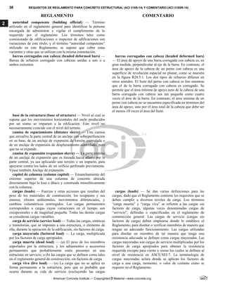 36 REQUISITOS DE REGLAMENTO PARA CONCRETO ESTRUCTURAL (ACI 318S-14) Y COMENTARIO (ACI 318SR-14)
REGLAMENTO COMENTARIO
American Concrete Institute — Copyrighted © Material—www.concrete.org
2 autoridad competente (building official) — Término
utilizado en el reglamento general para identificar la persona
encargada de administrar y vigilar el cumplimiento de lo
requerido por el reglamento. Los términos tales como
comisionado de edificaciones o inspector de edificaciones son
variaciones de este título, y el término “autoridad competente”
utilizado en este Reglamento, se supone que cubre estas
variantes y otras que se utilizan con la misma connotación.
barras corrugadas con cabeza (headed deformed bars) —
Barras de refuerzo corrugado con cabezas unidas a uno o a
ambos extremos.
barras corrugadas con cabeza (headed deformed bars)
— El área de apoyo de una barra corrugada con cabeza es, en
gran medida, perpendicular al eje de la barra. En contraste, el
área de apoyo de la cabeza de un perno con cabeza es una
superficie de revolución espacial no planar, como se muestra
en la figura R20.5.1. Los dos tipos de refuerzo difieren en
otros sentidos. El fuste del perno con cabeza es liso mientras
que el de la barra corrugada con cabeza es corrugado. Se
permite que el área mínima de apoyo neto de la cabeza de una
barra corrugada con cabeza sea tan pequeña como cuatro
veces el área de la barra. En contraste, el área mínima de un
perno con cabeza no se encuentra especificada en términos del
área de apoyo, sino por el área total de la cabeza que debe ser
al menos 10 veces el área del fuste.
base de la estructura (base of structure) — Nivel al cual se
supone que los movimientos horizontales del suelo producidos
por un sismo se imparten a la edificación. Este nivel no
necesariamente coincide con el nivel del terreno.
camisa de espaciamiento (distance sleeve) — Una camisa
que envuelve la parte central de un anclaje con sobreperforación
en su base, de un anclaje de expansión de torsión controlada o
de un anclaje de expansión de desplazamiento controlado, pero
que no se expande.
camisa de expansión (expansion sleeve) — La parte externa
de un anclaje de expansión que es forzada hacia afuera por la
parte central, ya sea aplicando una torsión o un impacto, para
apoyarse contra los lados de un orificio perforado previamente.
Véase también Anclaje de expansión.
capitel de columna (column capital) — Ensanchamiento del
extremo superior de una columna de concreto ubicada
directamente bajo la losa o ábaco y construida monolíticamente
con la columna.
cargas (loads) — Fuerzas y otras acciones que resultan del
peso de los materiales de construcción, los ocupantes y sus
enseres, efectos ambientales, movimientos diferenciales, y
cambios volumétricos restringidos. Las cargas permanentes
corresponden a cargas cuyas variaciones en el tiempo son
excepcionales o de magnitud pequeña. Todas las demás cargas
se consideran cargas variables.
carga de servicio (service load) — Todas las cargas, estáticas
y transitorias, que se imponen a una estructura, o elemento de
ella, durante la operación de la edificación, sin factores de carga.
carga mayorada (factored load) — La carga, multiplicada
por los factores de carga apropiados.
carga muerta (dead load) — (a) El peso de los miembros
soportados por la estructura, y los aditamentos o accesorios
permanentes que probablemente estén presentes en una
estructura en servicio; o (b) las cargas que se definen como tales
en el reglamento general de construcción; sin factores de carga.
carga viva (live load) — (a) La carga que no se aplica en
forma permanente a la estructura, pero que es probable que
ocurra durante su vida de servicio (excluyendo las cargas
cargas (loads) — Se dan varias definiciones para las
cargas, dado que el Reglamento contiene los requisitos que se
deben cumplir a diversos niveles de carga. Los términos
“carga muerta” y “carga viva” se refieren a las cargas sin
factores de carga, algunas veces denominadas cargas de
“servicio”, definidas o especificadas en el reglamento de
construcción general. Las cargas de servicio (cargas sin
factores de carga) deben emplearse donde lo establece el
Reglamento, para diseñar o verificar miembros de manera que
tengan un adecuado funcionamiento. Las cargas utilizadas
para diseñar un miembro de tal manera que tenga una
resistencia adecuada se definen como cargas mayoradas. Las
cargas mayoradas son cargas de servicio multiplicadas por los
factores de carga apropiados para obtener la resistencia
requerida excepto para viento y sismo los cuales se definen al
nivel de resistencia en ASCE/SEI-7. La terminología de
cargas mayoradas aclara donde se aplican los factores de
carga a una carga, momento, o valor de cortante como se
requiere en el Reglamento.
--`````,`,,`,,`,`,`,,``,`,,,`,,-`-`,,`,,`,`,,`---
 