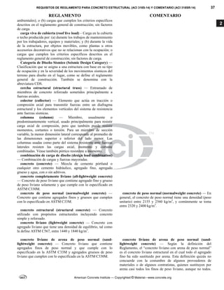 REQUISITOS DE REGLAMENTO PARA CONCRETO ESTRUCTURAL (ACI 318S-14) Y COMENTARIO (ACI 318SR-14) 37
REGLAMENTO COMENTARIO
American Concrete Institute — Copyrighted © Material—www.concrete.org
2
ambientales); o (b) cargas que cumplen los criterios específicos
descritos en el reglamento general de construcción; sin factores
de carga.
carga viva de cubierta (roof live load) – Carga en la cubierta
o techo producida por: (a) durante los trabajos de mantenimiento
por los trabajadores, equipos y materiales; y (b) durante la vida
de la estructura, por objetos movibles, como plantas u otros
accesorios decorativos que no se relacionan con la ocupación; o
cargas que cumplen los criterios específicos descritos en el
reglamento general de construcción; sin factores de carga.
Categoría de Diseño Sísmico (Seismic Design Category) —
Clasificación que se asigna a una estructura con base en su tipo
de ocupación y en la severidad de los movimientos sísmicos del
terreno para diseño en el lugar, como se define el reglamento
general de construcción. También se denomina con la
abreviatura CDS.
cercha estructural (structural truss) — Entramado de
miembros de concreto reforzado sometidos principalmente a
fuerzas axiales.
colector (collector) — Elemento que actúa en tracción o
compresión axial para transmitir fuerzas entre un diafragma
estructural y los elementos verticales del sistema de resistencia
ante fuerzas sísmicas.
columna (column) — Miembro, usualmente o
predominantemente vertical, usado principalmente para resistir
carga axial de compresión, pero que también puede resistir
momentos, cortantes o torsión. Para un miembro de sección
variable, la menor dimensión lateral corresponde al promedio de
las dimensiones superior e inferior del lado menor. Las
columnas usadas como parte del sistema resistente ante fuerzas
laterales resisten las cargas axial, momento y cortante
combinadas. Véase también pórtico resistente a momento.
combinación de carga de diseño (design load combination)
— Combinación de cargas y fuerzas mayoradas.
concreto (concrete) — Mezcla de cemento pórtland o
cualquier otro cemento hidráulico, agregado fino, agregado
grueso y agua, con o sin aditivos.
concreto completamente liviano (all-lightweight concrete)
— Concreto de peso liviano que contiene agregado fino y grueso
de peso liviano solamente y que cumple con lo especificado en
ASTM C330M.
concreto de peso normal (normalweight concrete) —
Concreto que contiene agregados finos y gruesos que cumplen
con lo especificado en ASTM C33M.
concreto de peso normal (normalweight concrete) — En
general, el concreto de peso normal tiene una densidad (peso
unitario) entre 2155 y 2560 kg/m3
, y comúnmente se toma
entre 2320 y 2400 kg/m3
.
concreto estructural (structural concrete) — Concreto
utilizado con propósitos estructurales incluyendo concreto
simple y reforzado.
concreto liviano (lightweight concrete) — Concreto con
agregado liviano que tiene una densidad de equilibrio, tal como
la define ASTM C567, entre 1440 y 1840 kg/m3
.
concreto liviano de arena de peso normal (sand-
lightweight concrete) — Concreto liviano que contiene
agregados finos de peso normal y que cumple con lo
especificado en la ASTM C33M y agregados gruesos de peso
liviano que cumplen con lo especificado en la ASTM C330M.
concreto liviano de arena de peso normal (sand-
lightweight concrete) — Según la definición del
Reglamento, el “concreto liviano con arena de peso normal”
es el concreto liviano estructural en el cual todo el agregado
fino ha sido sustituido por arena. Esta definición quizás no
concuerde con la costumbre de algunos proveedores de
materiales o de algunos contratistas, quienes sustituyen por
arena casi todos los finos de peso liviano, aunque no todos.
 