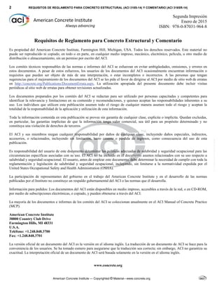2 REQUISITOS DE REGLAMENTO PARA CONCRETO ESTRUCTURAL (ACI 318S-14) Y COMENTARIO (ACI 318SR-14)
American Concrete Institute — Copyrighted © Material—www.concrete.org
 
American Concrete Institute 
Always advancing 
Segunda Impresión
Enero de 2015
ISBN: 978-0-87031-964-8
Requisitos de Reglamento para Concreto Estructural y Comentario
Es propiedad del American Concrete Institute, Farmington Hill, Michigan, USA. Todos los derechos reservados. Este material no
puede ser reproducido ni copiado, en todo o en parte, en cualquier medio impreso, mecánico, electrónico, película, u otro medio de
distribución o almacenamiento, sin un permiso por escrito del ACI.
Los comités técnicos responsables de las normas e informes del ACI se esfuerzan en evitar ambigüedades, omisiones, y errores en
estos documentos. A pesar de estos esfuerzos, los usuarios de los documentos del ACI ocasionalmente encuentran información o
requisitos que pueden ser objeto de más de una interpretación, o estar incompletos o incorrectos. A las personas que tengan
sugerencias para el mejoramiento de los documentos del ACI se les pide el favor de dirigirse al ACI por medio de sitio web de erratas
en http://concrete.org/Publications/DocumentErrata.aspx. La utilización apropiada del presente documento debe incluir visitas
periódicas al sitio web de erratas para obtener revisiones actualizadas.
Los documentos preparados por los comités del ACI se redactan para ser utilizado por personas capacitadas y competentes para
identificar la relevancia y limitaciones en su contenido y recomendaciones, y quienes aceptan las responsabilidades inherentes a su
uso. Los individuos que utilicen esta publicación asumen todo el riesgo de cualquier manera asumen todo el riesgo y aceptan la
totalidad de la responsabilidad de la aplicación y utilización de esta información.
Toda la información contenida en esta publicación se provee sin garantía de cualquier clase, explícita o implícita. Quedan excluidas,
en particular, las garantías implícitas de que la información tenga valor comercial, sea útil para un propósito determinado y no
constituya una violación de derechos de terceros.
El ACI y sus miembros niegan cualquier responsabilidad por daños de cualquier clase, incluyendo daños especiales, indirectos,
accesorios, o relacionados, incluyendo sin limitación, lucro cesante o pérdida de ingresos, como consecuencia del uso de esta
publicación.
Es responsabilidad del usuario de este documento determinar las políticas adecuadas de salubridad y seguridad ocupacional para las
circunstancias específicas asociadas con su uso. El ACI no ha incluido en el documento asuntos relacionados con su uso respecto a
salubridad y seguridad ocupacional. El usuario, antes de emplear este documento, debe determinar la necesidad de cumplir con toda la
reglamentación y legislación de salubridad y seguridad ocupacional, incluyendo, sin limitarse a la normatividad expedida por el
United States Occupational Safety and Health Administration (OSHA).
La participación de representantes del gobierno en el trabajo del American Concrete Institute y en el desarrollo de las normas
publicadas por el Instituto no constituye un respaldo gubernamental del ACI o las normas que él desarrolla.
Información para pedidos: Los documentos del ACI están disponibles en medio impreso, accesibles a través de la red, o en CD-ROM,
por medio de subscripciones electrónicas, o copiado, y pueden obtenerse a través del ACI.
La mayoría de los documentos e informes de los comités del ACI se coleccionan anualmente en el ACI Manual of Concrete Practice
(MCP).
American Concrete Institute
38800 Country Club Drive
Farmington Hills, MI 48331
U.S.A.
Teléfono: +1.248.848.3700
Fax: +1.248.848.3701
La versión oficial de un documento del ACI es la versión en el idioma inglés. La traducción de un documento de ACI se hace para la
conveniencia de los usuarios. Se ha tomado esmero para asegurarse que la traducción sea correcta; sin embargo, ACI no garantiza su
exactitud. La interpretación oficial de un documento de ACI será basada solamente en la versión en el idioma inglés.
www.concrete.org
--`````,`,,`,,`,`,`,,``,`,,,`,,-`-`,,`,,`,`,,`---
 