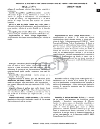 REQUISITOS DE REGLAMENTO PARA CONCRETO ESTRUCTURAL (ACI 318S-14) Y COMENTARIO (ACI 318SR-14) 39
REGLAMENTO COMENTARIO
American Concrete Institute — Copyrighted © Material—www.concrete.org
2
debidas al preesforzado efectivo, flujo plástico, retracción y
temperatura.
densidad de equilibrio (equilibrium density) — Densidad
del concreto de peso liviano, determinada de acuerdo con la
ASTM C567, después de estar expuesto a una humedad relativa
de 50 ± 5 por ciento y a una temperatura de 23  2°C por un
período de tiempo suficiente para alcanzar una densidad
constante.
deriva de piso de diseño (design story drift ratio) —
Diferencia relativa del desplazamiento lateral de diseño entre la
parte superior e inferior de un piso, dividido por la altura del
piso.
descolgado para cortante (shear cap) — Proyección bajo
una losa usada para aumentar la resistencia a cortante de la losa.
desplazamiento de diseño (design displacement) —
Desplazamiento lateral total calculado esperado para el sismo de
diseño.
desplazamiento de diseño (design displacement) — El
desplazamiento de diseño es un índice del máximo
desplazamiento lateral esperado durante el diseño para el
sismo de diseño. En documentos como el ASCE/SEI 7 o en el
International Building Code, el desplazamiento de diseño se
calcula usando un análisis elástico lineal, estático o dinámico,
bajo las acciones sísmicas especificadas por el reglamento,
considerando los efectos de secciones fisuradas, los efectos de
torsión, los efectos de las fuerzas verticales que actúan a
través de los desplazamientos laterales y los factores de
modificación para calcular la respuesta inelástica esperada. En
general, el desplazamiento de diseño es mayor que el
desplazamiento calculado con base en fuerzas prescritas al
nivel de diseño y aplicadas a un modelo linealmente elástico
de la edificación.
diafragma estructural (structural diaphragm) — Miembro,
como una losa de piso o cubierta, que transmite fuerzas que
actúan en el plano del miembro hacia los elementos verticales
del sistema de resistencia ante fuerzas sísmicas. Un diafragma
estructural puede incluir cuerdas y colectores como parte del
diafragma.
discontinuidad (discontinuity) – Cambio abrupto en la
geometría o de las cargas.
dispositivo básico de anclaje para un solo torón (basic
monostrand anchorage device) — Dispositivo de anclaje
usado con cualquier torón individual o barra individual de 15
mm, o menor diámetro de barra, que cumple con 25.8.1, 25.8.2 y
25.9.3.1a.
dispositivo básico de anclaje (basic anchorage device) —
Dispositivos que se diseñan de tal manera que se puede
verificar analíticamente el cumplimiento de los requisitos de
esfuerzos de aplastamiento y rigidez sin tener que realizar los
ensayos de aceptación necesarios para los dispositivos
especiales de anclaje.
dispositivo básico de anclaje para varios torones (basic
multistrand anchorage device) — Dispositivo de anclaje usado
con varios torones, barras o alambres, o con una sola barra de
más de 15 mm de diámetro que cumple con 25.8.1, 25.8.2 y
25.9.3.1b.
dispositivo de anclaje (anchorage device) — En miembros
postensados, el dispositivo usado para transferir la fuerza desde
el acero de preesforzado al concreto.
dispositivo de anclaje (anchorage device) — La mayoría
de los anclajes para postensado son dispositivos estándar
fabricados y disponibles comercialmente de diferentes
fuentes. En algunos casos, se desarrollan ensamblajes, o
detalles fuera de normalización que combinan varias cuñas o
cuñas en forma de platina para anclar el refuerzo
preesforzado. Tanto los dispositivos estándar y los que están
fuera de normalización pueden clasificarse ya sea como
dispositivos de anclaje básicos o dispositivos especiales de
anclaje, como los define este Reglamento y AASHTO “LRFD
Bridge Design Specifications”.
 