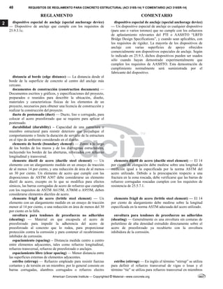 40 REQUISITOS DE REGLAMENTO PARA CONCRETO ESTRUCTURAL (ACI 318S-14) Y COMENTARIO (ACI 318SR-14)
REGLAMENTO COMENTARIO
American Concrete Institute — Copyrighted © Material—www.concrete.org
2 dispositivo especial de anclaje (special anchorage device)
— Dispositivo de anclaje que cumple con los requisitos de
25.9.3.1c.
dispositivo especial de anclaje (special anchorage device)
— Un dispositivo especial de anclaje es cualquier dispositivo
(para uno o varios torones) que no cumple con los esfuerzos
de aplastamiento relevantes del PTI o AASHTO “LRFD
Bridge Design Specifications”, y cuando sean aplicables, con
los requisitos de rigidez. La mayoría de los dispositivos de
anclaje con varias superficies de apoyo ofrecidos
comercialmente son dispositivos especiales de anclaje. Según
lo indicado en 25.9.3, dichos dispositivos pueden ser usados
sólo cuando hayan demostrado experimentalmente que
cumplen los requisitos de AASHTO. Esta demostración de
cumplimiento normalmente será suministrada por el
fabricante del dispositivo.
distancia al borde (edge distance) — La distancia desde el
borde de la superficie de concreto al centro del anclaje más
cercano.
documentos de construcción (construction documents) —
Documentos escritos y gráficos, y especificaciones del proyecto,
preparados o reunidos para describir la ubicación, diseño,
materiales y características físicas de los elementos de un
proyecto, necesarios para obtener una licencia de construcción y
realizar la construcción del proyecto.
ducto de postensado (duct) — Ducto, liso o corrugado, para
colocar el acero preesforzado que se requiere para aplicar el
postensado.
durabilidad (durability) – Capacidad de una estructura o
miembro estructural para resistir deterioro que perjudique el
comportamiento o limite la duración de servicio de la estructura
en el tipo de ambiente considerado en el diseño.
elemento de borde (boundary element) — Zonas a lo largo
de los bordes de los muros y de los diafragmas estructurales,
incluyendo los bordes de las aberturas, reforzados con refuerzo
longitudinal y transversal.
elemento dúctil de acero (ductile steel element) — Un
elemento con un alargamiento medido en un ensayo de tracción
de al menos 14 por ciento, y una reducción de área de al menos
un 30 por ciento. Un elemento de acero que cumple con las
disposiciones de ASTM A307 debe considerarse un elemento
dúctil de acero, excepto en lo que se modifica para efectos
símicos, las barras corrugadas de acero de refuerzo que cumplen
con los requisitos de ASTM A615M, A706M o A955M, deben
considerarse elementos dúctiles de acero.
elemento dúctil de acero (ductile steel element) — El 14
por ciento de elongación debe medirse sobre una longitud de
medición igual a la especificada por la norma ASTM del
acero utilizado. Debido a la preocupación respecto a una
fractura en la zona roscada, debe verificarse que las barras de
refuerzo corrugadas roscadas cumplen con los requisitos de
resistencia de 25.5.7.1.
elemento frágil de acero (brittle steel element) — Un
elemento con un alargamiento medido en un ensayo de tracción
menor al 14 por ciento, o una reducción en área de menos del 30
por ciento en la falla.
elemento frágil de acero (brittle steel element) — El 14
por ciento de alargamiento debe medirse sobre la longitud
especificada en la norma ASTM adecuada del acero utilizado.
envoltura para tendones de preesfuerzo no adheridos
(sheating) — Material en que encapsula el acero de
preesforzado para impedir la adherencia del acero de
preesforzado al concreto que lo rodea, para proporcionar
protección contra la corrosión y para contener el recubrimiento
inhibidor de corrosión.
envoltura para tendones de preesfuerzo no adheridos
(sheating) — Generalmente es una envoltura sin costuras de
polietileno de alta densidad extrudido directamente sobre el
acero de preesforzado ya recubierto con la envoltura
inhibidora de la corrosión.
espaciamiento (spacing) – Distancia medida centro a centro
entre elementos adyacentes, tales como refuerzo longitudinal,
refuerzo transversal, refuerzo de preesforzado o anclajes.
espaciamiento libre (clear spacing) — Menor distancia entre
las superficies externas de elementos adyacentes.
estribo (stirrup) — Refuerzo empleado para resistir fuerzas
cortantes y de torsión en un miembro; por lo general consiste en
barras corrugadas, alambres corrugados o refuerzo electro
estribo (stirrup) — En inglés el término “stirrup” se utiliza
para definir el refuerzo transversal de vigas o losas y el
término “tie” se utiliza para refuerzo transversal en miembros
 
