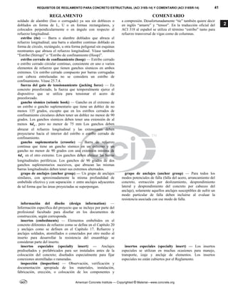 REQUISITOS DE REGLAMENTO PARA CONCRETO ESTRUCTURAL (ACI 318S-14) Y COMENTARIO (ACI 318SR-14) 41
REGLAMENTO COMENTARIO
American Concrete Institute — Copyrighted © Material—www.concrete.org
2
soldado de alambre (liso o corrugado) ya sea sin dobleces o
doblados en forma de L, U o en formas rectangulares, y
colocados perpendicularmente o en ángulo con respecto al
refuerzo longitudinal.
a compresión. Desafortunadamente “tie” también quiere decir
en inglés “amarre” y “tensor”. En la traducción oficial del
ACI 318 al español se utiliza el término “estribo” tanto para
refuerzo transversal de vigas como de columnas.
estribo (tie) — Barra o alambre doblados que abraza el
refuerzo longitudinal; una barra o alambre continuo doblado en
forma de círculo, rectángulo, u otra forma poligonal sin esquinas
reentrantes que abraza el refuerzo longitudinal. Véase también
“Estribo (Stirrup)” o “Estribo de confinamiento (Hoop)”.
estribo cerrado de confinamiento (hoop) — Estribo cerrado
o estribo cerrado circular continuo, consistente en uno o varios
elementos de refuerzo que tienen ganchos sísmicos en ambos
extremos. Un estribo cerrado compuesto por barras corrugadas
con cabeza entrelazadas no se considera un estribo de
confinamiento. Véase 25.7.4.
fuerza del gato de tensionamiento (jacking force) — En
concreto preesforzado, la fuerza que temporalmente ejerce el
dispositivo que se utiliza para tensionar el acero de
preesforzado.
gancho sísmico (seismic hook) — Gancho en el extremo de
un estribo o gancho suplementario que tiene un doblez de no
menos 135 grados, excepto que en los estribos cerrados de
confinamiento circulares deben tener un doblez no menor de 90
grados. Los ganchos sísmicos deben tener una extensión de al
menos 6 b
d , pero no menor de 75 mm Los ganchos deben
abrazar el refuerzo longitudinal y las extensiones deben
proyectarse hacia el interior del estribo o estribo cerrado de
confinamiento.
gancho suplementario (crosstie) — Barra de refuerzo
continua que tiene un gancho sísmico en un extremo y un
gancho no menor de 90 grados con una extensión mínima de
6 b
d en el otro extremo. Los ganchos deben abrazar las barras
longitudinales periféricas. Los ganchos de 90 grados de dos
ganchos suplementarios sucesivos, que abrazan las mismas
barras longitudinales deben tener sus extremos alternados.
grupo de anclajes (anchor group) — Un grupo de anclajes
similares, con aproximadamente la misma profundidad de
embebido efectivo y con separación s entre anclajes adyacentes
de tal forma que las áreas proyectadas se superpongan.
grupo de anclajes (anchor group) — Para todos los
modos potenciales de falla (falla del acero, arrancamiento del
concreto, extracción por deslizamiento, desprendimiento
lateral y desprendimiento del concreto por cabeceo del
anclaje), solamente aquellos anclajes susceptibles de sufrir un
modo particular de falla deben incluirse al evaluar la
resistencia asociada con ese modo de falla.
información del diseño (design information) —
Información específica del proyecto que se incluye por parte del
profesional facultado para diseñar en los documentos de
construcción, según corresponda.
insertos (embedments) — Elementos embebidos en el
concreto diferentes de refuerzo como se define en el Capítulo 20
y anclajes como se definen en el Capítulo 17. Refuerzo y
anclajes soldados, atornillados o conectados por otro medio al
inserto para desarrollar la resistencia del ensamblaje se
consideran parte del inserto.
insertos especiales (specialty insert) — Anclajes
prediseñados y prefabricados para ser instalados antes de la
colocación del concreto; diseñados especialmente para fijar
conexiones atornilladas o ranuradas.
insertos especiales (specialty insert) — Los insertos
especiales se utilizan en muchas ocasiones para manejo,
transporte, izaje y anclaje de elementos. Los insertos
especiales no están cubiertos por el Reglamento.
inspección (inspection) — Observación, verificación y
documentación apropiada de los materiales, instalación,
fabricación, erección, o colocación de los componentes y
 