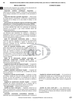 42 REQUISITOS DE REGLAMENTO PARA CONCRETO ESTRUCTURAL (ACI 318S-14) Y COMENTARIO (ACI 318SR-14)
REGLAMENTO COMENTARIO
American Concrete Institute — Copyrighted © Material—www.concrete.org
2 conexiones para asegurarse que cumplen con los documentos de
construcción y las normas referidas en ellos.
inspección continua (continuous inspection) —
Observación de tiempo completo, verificación y documentación
de los trabajos realizados en la zona donde se está ejecutando el
trabajo.
inspección itinerante (periodic inspection) — Observación
de tiempo parcial o intermitente, verificación y documentación
requerida de los trabajos en la zona donde el trabajo se está
realizando.
Instrucciones de instalación impresas del fabricante [IIIF]
(Manufacturer’s Printed Installation Instructions [MPII]) —
Instrucciones impresas publicadas para la correcta instalación de
un anclaje adherido bajo todas las condiciones de instalación
cubiertas en su alcance y que vienen incluidas dentro del
empaque del producto.
integridad estructural (structural integrity) – Capacidad de
una estructura para redistribuir los esfuerzos y mantener la
estabilidad a través de la resistencia, redundancia, ductilidad y
detallado del refuerzo cuando se produce un daño localizado u
ocurren sobreesfuerzos importantes.
junta de contracción (contraction joint) — Muesca
moldeada, aserrada o labrada en una estructura de concreto para
crear un plano de debilidad y regular la ubicación de la
fisuración resultante de las variaciones dimensionales de
diferentes partes de la estructura.
junta de expansión (isolation joint) — Separación entre
partes adyacentes de una estructura de concreto, usualmente un
plano vertical, en una ubicación definida en el diseño de tal
modo que interfiera al mínimo con el comportamiento de la
estructura, y al mismo tiempo permita movimientos relativos en
tres direcciones y evite la formación en otro lugar de fisuras en
el concreto y a través de la cual se interrumpe parte o todo el
refuerzo adherido.
límite de la deformación unitaria controlada por
compresión (compression controlled strain limit) —
Deformación unitaria neta en tracción bajo condiciones de
deformación unitaria balanceada.
longitud de desarrollo (development length) — Longitud de
embebido del refuerzo, incluyendo torones de preesforzado, que
se requiere para poder desarrollar la resistencia de diseño del
refuerzo en una sección crítica.
longitud embebida (embedment length) — Longitud del
refuerzo embebido en el concreto que se extiende más allá de
una sección crítica.
longitud de estirado (stretch length) — Longitud a lo largo
del anclaje, medida por fuera del concreto dentro del cual está
anclado, la cual está sometida a la totalidad de la carga de
tracción aplicada al anclaje y cuya área seccional es mínima y
constante.
longitud de estirado (stretch length) — Es la porción de
la longitud del anclaje que se diseña para que allí ocurran las
elongaciones inelásticas bajo cargas sísmicas. En la Fig.
R17.2.3.4.3 se presentan ejemplos que ilustran la longitud de
estirado.
longitud de transferencia (transfer length) — Longitud
embebida del refuerzo preesforzado en el concreto que se
requiere para transferir el preesfuerzo efectivo al concreto.
luz (span length) — Distancia entre los apoyos.
machón de muro (wall pier) — Segmento vertical de un
muro, con dimensiones y refuerzos para resistir la demanda de
cortante limitada por la resistencia a flexión del refuerzo vertical
del machón.
machón de muro (wall pier) — Las dimensiones y
refuerzo se definen de tal manera que la demanda de cortante
esté limitada por la fluencia del refuerzo vertical del machón
causada por flexión.
materiales cementantes (cementitious materials) —
Materiales que tienen propiedades cementantes por sí mismos al
 
