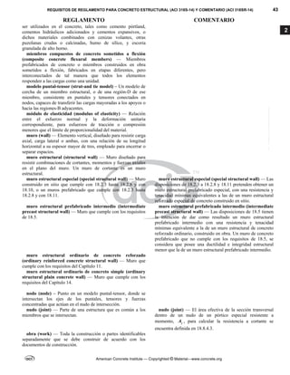 REQUISITOS DE REGLAMENTO PARA CONCRETO ESTRUCTURAL (ACI 318S-14) Y COMENTARIO (ACI 318SR-14) 43
REGLAMENTO COMENTARIO
American Concrete Institute — Copyrighted © Material—www.concrete.org
2
ser utilizados en el concreto, tales como cemento pórtland,
cementos hidráulicos adicionados y cementos expansivos, o
dichos materiales combinados con cenizas volantes, otras
puzolanas crudas o calcinadas, humo de sílice, y escoria
granulada de alto horno.
miembros compuestos de concreto sometidos a flexión
(composite concrete flexural members) — Miembros
prefabricados de concreto o miembros construidos en obra
sometidos a flexión, fabricados en etapas diferentes, pero
interconectados de tal manera que todos los elementos
responden a las cargas como una unidad.
modelo puntal-tensor (strut-and tie model) – Un modelo de
cercha de un miembro estructural, o de una región-D de ese
miembro, consistente en puntales y tensores conectados en
nodos, capaces de transferir las cargas mayoradas a los apoyos o
hacia las regiones-B adyacentes.
módulo de elasticidad (modulus of elasticity) — Relación
entre el esfuerzo normal y la deformación unitaria
correspondiente, para esfuerzos de tracción o compresión
menores que el límite de proporcionalidad del material.
muro (wall) — Elemento vertical, diseñado para resistir carga
axial, carga lateral o ambas, con una relación de su longitud
horizontal a su espesor mayor de tres, empleado para encerrar o
separar espacios.
muro estructural (structural wall) — Muro diseñado para
resistir combinaciones de cortantes, momentos y fuerzas axiales
en el plano del muro. Un muro de cortante es un muro
estructural.
muro estructural especial (special structural wall) — Muro
construido en sitio que cumple con 18.2.3 hasta 18.2.8 y con
18.10, o un muros prefabricado que cumple con 18.2.3 hasta
18.2.8 y con 18.11.
muro estructural especial (special structural wall) — Las
disposiciones de 18.2.3 a 18.2.8 y 18.11 pretenden obtener un
muro estructural prefabricado especial, con una resistencia y
tenacidad mínimas equivalentes a las de un muro estructural
reforzado especial de concreto construido en sitio.
muro estructural prefabricado intermedio (intermediate
precast structural wall) — Muro que cumple con los requisitos
de 18.5.
muro estructural prefabricado intermedio (intermediate
precast structural wall) — Las disposiciones de 18.5 tienen
la intención de dar como resultado un muro estructural
prefabricado intermedio con una resistencia y tenacidad
mínimas equivalente a la de un muro estructural de concreto
reforzado ordinario, construido en obra. Un muro de concreto
prefabricado que no cumple con los requisitos de 18.5, se
considera que posee una ductilidad e integridad estructural
menor que la de un muro estructural prefabricado intermedio.
muro estructural ordinario de concreto reforzado
(ordinary reinforced concrete structural wall) — Muro que
cumple con los requisitos del Capítulo 11.
muro estructural ordinario de concreto simple (ordinary
structural plain concrete wall) — Muro que cumple con los
requisitos del Capítulo 14.
nodo (node) – Punto en un modelo puntal-tensor, donde se
intersectan los ejes de los puntales, tensores y fuerzas
concentradas que actúan en el nudo de intersección.
nudo (joint) — Parte de una estructura que es común a los
miembros que se intersectan.
nudo (joint) — El área efectiva de la sección transversal
dentro de un nudo de un pórtico especial resistente a
momento, j
A , para calcular la resistencia a cortante se
encuentra definida en 18.8.4.3.
obra (work) — Toda la construcción o partes identificables
separadamente que se debe construir de acuerdo con los
documentos de construcción.
--`````,`,,`,,`,`,`,,``,`,,,`,,-`-`,,`,,`,`,,`---
 