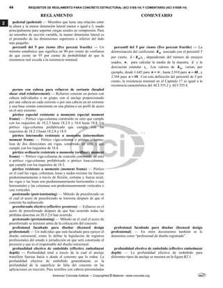 44 REQUISITOS DE REGLAMENTO PARA CONCRETO ESTRUCTURAL (ACI 318S-14) Y COMENTARIO (ACI 318SR-14)
REGLAMENTO COMENTARIO
American Concrete Institute — Copyrighted © Material—www.concrete.org
2 pedestal (pedestal) — Miembro que tiene una relación entre
la altura y la menor dimensión lateral menor o igual a 3, usado
principalmente para soportar cargas axiales en compresión. Para
un miembro de sección variable, la menor dimensión lateral es
el promedio de las dimensiones superiores e inferior del lado
más pequeño.
percentil del 5 por ciento (five percent fractile) — Un
término estadístico que significa un 90 por ciento de confianza
de que existe un 95 por ciento de probabilidad de que la
resistencia real exceda a la resistencia nominal.
percentil del 5 por ciento (five percent fractile) — La
determinación del coeficiente 05
K asociado con el percentil 5
por ciento, 05 s
x K s
 , dependiendo del número de ensayos
usados, n, para calcular la media de la muestra, x y la
desviación estándar s
s . Los valores de 05
K varían, por
ejemplo, desde 1.645 para n   , hasta 2.010 para 40
n  , y
2.568 para 10
n  . Con esta definición del percentil de 5 por
ciento, la resistencia nominal en el Capítulo 17 es igual a la
resistencia característica del ACI 355.2 y ACI 355.4.
pernos con cabeza para refuerzo de cortante (headed
shear stud reinforcement) — Refuerzo consiste en pernos con
cabeza individuales o en grupo, con el anclaje proporcionado
por una cabeza en cada extremo o por una cabeza en un extremo
y una base común consistente en una platina o un perfil de acero
en el otro extremo.
pórtico especial resistente a momento (special moment
frame) — Pórtico viga-columna construido en sitio que cumple
con los requisitos de 18.2.3 hasta 18.2.8 y 18.6 hasta 18.8. Un
pórtico viga-columna prefabricado que cumple con los
requisitos de 18.2.3 hasta 18.2.8 y 18.9.
pórtico intermedio resistente a momento (intermediate
moment frame) — Pórtico viga-columna o pórtico columna-
losa de dos direcciones sin vigas, construido en sitio y que
cumple con los requisitos de 18.4.
pórtico ordinario resistente a momento (ordinary moment
frame) — Pórtico viga-columna de concreto construido en sitio
o pórtico viga-columna prefabricado o pórtico losa-columna,
que cumple con los requisitos de 18.3.
pórtico resistente a momento (moment frame) — Pórtico
en el cual las vigas, columnas, losas y nudos resisten las fuerzas
predominantemente a través de flexión, cortante y fuerza axial;
las vigas o las losas son predominantemente horizontales o casi
horizontales y las columnas son predominantemente verticales o
casi verticales.
postensado (post-tensioning) — Método de preesforzado en
el cual el acero de preesforzado se tensiona después de que el
concreto ha endurecido.
preesforzado efectivo (effective prestress) — Esfuerzo en el
acero de preesforzado después de que han ocurrido todas las
pérdidas descritas en 20.3.2.6 han ocurrido.
pretensado (pretensioning) — Método en el cual el acero de
preesforzado se tensiona antes de la colocación del concreto.
profesional facultado para diseñar (licensed design
professional) — Un individuo que está facultado para ejercer el
diseño estructural, como lo define la legislación de registros
profesionales del estado o jurisdicción en que será construido el
proyecto y que es el responsable del diseño estructural.
profesional facultado para diseñar (licensed design
professional) — En otros documentos también se le
denomina como “profesional de diseño registrado”.
profundidad efectiva de embebido (effective embedment
depth) — Profundidad total a través de la cual el anclaje
transfiere fuerzas hacia o desde el concreto que lo rodea. La
profundidad efectiva de embebido generalmente es la
profundidad de la superficie de falla del concreto en las
aplicaciones en tracción. Para tornillos con cabeza preinstalados
profundidad efectiva de embebido (effective embedment
depth) — La profundidad efectiva de embebido para
diferentes tipos de anclaje se muestra en la figura R2.1.
 