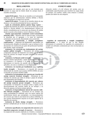 46 REQUISITOS DE REGLAMENTO PARA CONCRETO ESTRUCTURAL (ACI 318S-14) Y COMENTARIO (ACI 318SR-14)
REGLAMENTO COMENTARIO
American Concrete Institute — Copyrighted © Material—www.concrete.org
2 arrancamiento del concreto, pero que no está diseñado para
transferir la carga total de diseño desde los anclajes hacia el
miembro estructural.
ubicación similar a la del refuerzo del anclaje, pero no
estádiseñado específicamente para transferir las cargas desde
los anclajes. Los estribos, usados como refuerzo a cortante,
pueden caer dentro de esta categoría.
región-B (B-region) – Parte de un miembro en el cual pueden
suponerse que las deformaciones unitarias debidas a flexión
varían linealmente a lo largo de la sección.
región-D (D-region) – La parte de un miembro dentro de una
distancia h de una discontinuidad de fuerza o geometría.
región de articulación plástica (plastic hinge region) —
Longitud del elemento de pórtico en la cual se busca que ocurra
fluencia a flexión debida a los desplazamientos sísmicos de
diseño, extendiéndose por lo menos por una distancia h medida
desde la sección crítica donde se inicia la fluencia a flexión.
relación agua-materiales cementante (water-cementitious
materials ratio) – Relación entre la masa de agua, excluyendo
la absorbida por el agregado, y la masa de materiales
cementantes en una mezcla, denominada como un decimal.
requisitos de construcción a cumplir (compliance
requirements) — Requisitos del Reglamento relacionados con
la construcción, dirigidos al contratista, y que se incluyen en los
documentos de construcción por parte del profesional facultado
para diseñar, según corresponda.
requisitos de construcción a cumplir (compliance
requirements) — A pesar de que se han dirigido
directamente al contratista, los requisitos de construcción a
cumplir son utilizados comúnmente por otros involucrados en
el proyecto.
resistencia a la extracción por deslizamiento del anclaje
(anchor pullout strength) — Resistencia del anclaje o un
componente principal del dispositivo de anclaje que se desliza
fuera del concreto sin romper una parte sustancial del concreto
que lo rodea.
resistencia a la fluencia (yield strength) — Resistencia a la
fluencia mínima especificada, o punto de fluencia del refuerzo.
La resistencia a la fluencia o el punto de fluencia deben
determinarse en tracción, de acuerdo con las normas ASTM
aplicables, tal como se modifican en este Reglamento.
resistencia a la tracción por hendimiento  
ct
f (splitting
tensile strength) — Resistencia a la tracción del concreto
determinada de acuerdo con la norma ASTM C496M, tal como
se describe en la norma ASTM C330M.
resistencia al arrancamiento del concreto por tracción del
anclaje (concrete breakout strength) – Resistencia de un
volumen de concreto que rodea al anclaje o grupo de anclajes,
para desprenderse del miembro.
resistencia al desprendimiento del concreto por cabeceo
del anclaje (concrete pryout strength) – Resistencia que
corresponde a la formación, en anclajes cortos y rígidos, de un
descascaramiento del concreto detrás de los anclajes y en
dirección opuesta a la fuerza cortante aplicada.
resistencia al desprendimiento lateral del concreto (side-
face blowout strength) — Resistencia de los anclajes con
mayor profundidad de embebido, pero con menor espesor del
recubrimiento lateral, que corresponde a un descascaramiento
del concreto que rodea la cara lateral de la cabeza embebida, sin
que ocurran arrancamientos mayores en la parte superior de la
superficie de concreto.
resistencia de diseño (design strength) — Resistencia
nominal multiplicada por un factor de reducción de resistencia
 .
resistencia especificada a la compresión del concreto  
c
f 
(specified compressive strength of concrete) — Resistencia a
la compresión del concreto empleada en el diseño y evaluada de
--`````,`,,`,,`,`,`,,``,`,,,`,,-`-`,,`,,`,`,,`---
 