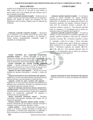 REQUISITOS DE REGLAMENTO PARA CONCRETO ESTRUCTURAL (ACI 318S-14) Y COMENTARIO (ACI 318SR-14) 47
REGLAMENTO COMENTARIO
American Concrete Institute — Copyrighted © Material—www.concrete.org
2
acuerdo con las disposiciones de este Reglamento, expresada en
MPa. Cuando el valor de c
f  está bajo un signo radical, se
quiere indicar sólo la raíz cuadrada del valor numérico, por lo
que el resultado está en MPa.
resistencia nominal (nominal strength) — Resistencia de un
miembro o una sección transversal calculada con los requisitos e
hipótesis del método de diseño por resistencia de este
Reglamento, antes de aplicar cualquier factor de reducción de
resistencia.
resistencia nominal (nominal strength) — La resistencia
nominal se calcula utilizando los valores nominales
especificados de las resistencias de los materiales y de las
dimensiones. El subíndice n se emplea para referirse a las
resistencias nominales; por ejemplo, resistencia nominal a
carga axial n
P , resistencia nominal a momento n
M y
resistencia nominal a cortante n
V . Para discusión adicional
sobre los conceptos y la nomenclatura para el diseño por
resistencia véanse el Comentario del Capítulo 22.
resistencia requerida (required strength) — Resistencia
que un miembro, o una sección transversal del mismo, debe
tener para resistir las cargas mayoradas o los momentos y
fuerzas internas correspondientes combinadas según lo
estipulado en este Reglamento.
resistencia requerida (required strength) — Se utiliza el
subíndice u para denominar las resistencias requeridas; por
ejemplo, resistencia requerida a carga axial u
P , resistencia
requerida a momento u
M y resistencia requerida a cortante
u
V calculadas a partir de la cargas y fuerzas mayoradas
aplicadas. El requisito básico para el diseño por resistencia
puede expresarse de la siguiente manera: Resistencia de
diseño ≥ Resistencia requerida; por ejemplo, n u
P P
  ;
n u
M M
  ; n u
V V
  . Para discusión adicional sobre los
conceptos y la nomenclatura para el diseño por resistencia
véanse el Comentario del Capítulo 22.
sección controlada por compresión (compression
controlled section) — Sección transversal en la cual la
deformación unitaria neta por tracción en el acero extremo en
tracción, en el estado de resistencia nominal, es menor o igual al
límite de deformación unitaria controlada por compresión.
sección controlada por tracción (tension controlled
section) — Sección transversal en la cual la deformación
unitaria neta de tracción en el acero extremo en tracción, en el
estado de resistencia nominal, es mayor o igual que 0.005.
segmento de muro (wall segment) — Porción de un muro
limitada por apreturas horizontales o verticales o bordes del
muro.
segmento horizontal de muro (horizontal wall segment) –
Segmento de un muro estructural limitado verticalmente por dos
aberturas del muro o por una abertura y el borde del muro.
segmento horizontal de muro (horizontal wall segment)
– En la Fig. R18.10.4.5 se muestra un segmento horizontal de
muro.
segmento vertical de muro (vertical wall segment) —
Segmento de un muro estructural, limitado horizontalmente por
aberturas o por una abertura y un borde. Los machones de muro
se consideran segmentos verticales de muro.
sistema de resistencia ante fuerzas sísmicas (seismic-force-
resisting system) — Porción de la estructura que se diseña para
resistir las fuerzas sísmicas de diseño exigidas por el reglamento
general de construcción cumpliendo los requisitos y
combinaciones de carga aplicables.
sistema estructural (structural system) – Miembros
estructurales interconectados diseñados para cumplir con un
requisito de desempeño.
sistemas sísmicos especiales (special seismic systems) —
Sistemas estructurales que usan pórticos especiales resistentes a
momentos, muros estructurales especiales, o ambos.
tendón (tendon) — En las aplicaciones de postensado, el
tendón es el conjunto completo consistente en anclajes, acero
preesforzado, y envoltura para aplicaciones no adheridas, o
ductos inyectados con mortero para aplicaciones adheridas.
 