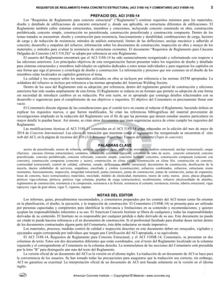 REQUISITOS DE REGLAMENTO PARA CONCRETO ESTRUCTURAL (ACI 318S-14) Y COMENTARIO (ACI 318SR-14) 3
American Concrete Institute — Copyrighted © Material—www.concrete.org
PREFACIO DEL ACI 318S-14
Los “Requisitos de Reglamento para concreto estructural” (“Reglamento”) contiene requisitos mínimos para los materiales,
diseño y detallado de edificaciones de concreto estructural y, donde sea aplicable, en estructuras diferentes de edificaciones. El
Reglamento también cubre sistemas estructurales, miembros y conexiones, incluyendo concreto construido en obra, construcción
prefabricada, concreto simple, construcción no preesforzada, construcción preesforzada y construcción compuesta. Dentro de los
temas tratados se encuentran: diseño y construcción para resistencia, funcionamiento y durabilidad, combinaciones de carga, factores
de carga y de reducción de resistencia; métodos de análisis estructural; límites de las deflexiones; anclaje mecánico y adherido al
concreto; desarrollo y empalme del refuerzo; información sobre los documentos de construcción; inspección en obra y ensayo de los
materiales; y métodos para evaluar la resistencia de estructuras existentes. El documento “Requisitos de Reglamento para Cáscaras
Delgadas de Concreto (ACI 318.2S)” se adopta por referencia en este Reglamento.
El usuario del Reglamento encontrará que el ACI 318S-14 ha sido sustancialmente reorganizado y reformateado con respecto a
las ediciones anteriores. Los principales objetivos de esta reorganización fueron presentar todos los requisitos de diseño y detallado
para sistemas estructurales y miembros individuales en capítulos dedicados a estos temas individuales y para organizar los capítulos en
una forma que siga el proceso y cronología de diseño y construcción. La información y procesos que son comunes en el diseño de los
miembros están localizados en capítulos genéricos al tema.
La calidad y los ensayos sobre los materiales utilizados en obra se incluyen por referencia a las normas ASTM apropiadas. La
soldadura del refuerzo se incluye por referencia a las normas apropiadas del American Welding Society.
Dentro de los usos del Reglamento está su adopción, por referencia, dentro del reglamento general de construcción y ediciones
anteriores han sido usadas ampliamente de esta forma. El Reglamento se redacta en un formato que permite su adopción de esta forma
sin necesidad de introducir cambios en su redacción. Por esta razón, no es apropiado que contenga detalles relacionados con su
desarrollo o sugerencias para el cumplimiento de sus objetivos o requisitos. El objetivo del Comentario es precisamente llenar este
vacío.
El Comentario discute algunas de las consideraciones que el comité tuvo en cuenta al redactar el Reglamento, haciendo énfasis en
explicar los requisitos nuevos, o que fueron modificados. Se citan las referencias bibliográficas del material proveniente de
investigaciones empleado en la redacción del Reglamento con el fin de que las personas que deseen estudiar asuntos particulares en
mayor detalle lo puedan hacer. Así mismo, se citan otros documentos que traen sugerencias acerca de cómo cumplir los requisitos del
Reglamento.
Las modificaciones técnicas al ACI 318S-11 contenidas en el ACI 318S-14 están esbozadas en la edición del mes de mayo de
2014 de Concrete International. Las claves de transición que muestran como el reglamento fue reorganizado se encuentran el sitio
web del ACI, en la página de recursos del 318 (318 Resource Page) bajo Tópicos del concreto (Topis in concrete).
PALABRAS CLAVE
aceros de preesforzado, aceros de refuerzo, aditivos, agregados, agua, análisis de resistencia, análisis estructural, anclaje (estructural), cargas
(fuerzas), cáscaras (formas estructurales), cementos, colocación, columnas (apoyos), columnas de tubo de acero, concreto estructural, concreto
preesforzado, concreto prefabricado, concreto reforzado, concreto simple, concretos livianos, concretos, construcción compuesta (concreto con
concreto), construcción compuesta (concreto y acero), construcción en clima cálido, construcción en clima frío, construcción en concreto,
continuidad (estructural), control de calidad, cubiertas, curado, deflexiones, diseño estructural, documentos de construcción, dosificación de la
mezcla, ductos embebidos de servicios, empalmes, encofrado y cimbra (construcción), esfuerzos combinados, esfuerzos, estructuras sismo
resistentes, funcionamiento, inspección, integridad estructural, juntas (uniones), juntas de construcción, juntas de contracción, juntas de expansión,
losas de concreto, luces (estructurales), materiales, mezclado, módulo de elasticidad, momentos, muros de corte, muros, pisos, placas plegadas,
pórticos viga-columna, pórticos, pórticos viga columna, pruebas de carga (estructurales), recubrimiento, refuerzo electrosoldado de alambre,
reglamentos de construcción, resistencia a la compresión, resistencia a la flexión, resistencia al cortante, resistencia, torsión, tubería estructural, vigas
(apoyos), vigas de gran altura, vigas T, viguetas, zapatas.
NOTAS DEL EDITOR
Los informes, guías, procedimientos recomendados, y comentarios preparados por los comités del ACI tienen como fin orientar
en la planificación, el diseño, la ejecución, y la inspección de construcción. El Comentario (318SR-14) se presenta para ser utilizado
por personas capacitadas y competentes para identificar la relevancia y limitaciones en su contenido y recomendaciones, y quienes
aceptan las responsabilidades inherentes a su uso. El American Concrete Institute se libera de cualquiera y todas las responsabilidades
derivadas de su contenido. El Instituto no es responsable por cualquier pérdida o daño derivado de su uso. Este documento no puede
ser citado ni puede hacerse referencia a él en documentos de construcción. Si el profesional facultado para diseñar desea incluir dentro
de los documentos contractuales alguna parte del Comentario, ésta debe redactarse en modo imperativo.
Los materiales, procesos, medidas control de calidad e inspección descritas en este documento deben ser ensayados, vigilados y
ejecutados según corresponda por individuos que tengan una Certificación del ACI apropiada, o su equivalente.
El ACI 318S-14, Requisitos de Reglamento para Concreto Estructural, y el ACI 318SR-14, Comentario, se presentan en dos
columnas de texto. Estos son dos documentos diferentes que están coordinados, con el texto del Reglamento localizado en la columna
izquierda y el correspondiente al Comentario en la columna derecha. La nomenclatura de las secciones del Comentario está precedida
por la letra “R” para distinguirlo aún más del texto del Reglamento.
La versión oficial de un documento del ACI es la versión en el idioma inglés. La traducción de un documento de ACI se hace para
la conveniencia de los usuarios. Se han tomado todas las precauciones para asegurarse que la traducción sea correcta; sin embargo,
ACI no garantiza su exactitud. La interpretación oficial de un documento de ACI será basada solamente en la versión en el idioma
inglés.
--`````,`,,`,,`,`,`,,``,`,,,`,,-`-`,,`,,`,`,,`---
 