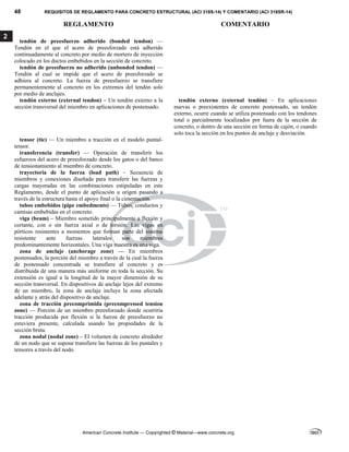 48 REQUISITOS DE REGLAMENTO PARA CONCRETO ESTRUCTURAL (ACI 318S-14) Y COMENTARIO (ACI 318SR-14)
REGLAMENTO COMENTARIO
American Concrete Institute — Copyrighted © Material—www.concrete.org
2
tendón de preesfuerzo adherido (bonded tendon) —
Tendón en el que el acero de preesforzado está adherido
continuadamente al concreto por medio de mortero de inyección
colocado en los ductos embebidos en la sección de concreto.
tendón de preesfuerzo no adherido (unbonded tendon) —
Tendón al cual se impide que el acero de preesforzado se
adhiera al concreto. La fuerza de preesfuerzo se transfiere
permanentemente al concreto en los extremos del tendón solo
por medio de anclajes.
tendón externo (external tendon) – Un tendón externo a la
sección transversal del miembro en aplicaciones de postensado.
tendón externo (external tendón) – En aplicaciones
nuevas o preexistentes de concreto postensado, un tendón
externo, ocurre cuando se utiliza postensado con los tendones
total o parcialmente localizados por fuera de la sección de
concreto, o dentro de una sección en forma de cajón, o cuando
solo toca la sección en los puntos de anclaje y desviación.
tensor (tie) — Un miembro a tracción en el modelo puntal-
tensor.
transferencia (transfer) — Operación de transferir los
esfuerzos del acero de preesforzado desde los gatos o del banco
de tensionamiento al miembro de concreto.
trayectoria de la fuerza (load path) – Secuencia de
miembros y conexiones diseñada para transferir las fuerzas y
cargas mayoradas en las combinaciones estipuladas en este
Reglamento, desde el punto de aplicación u origen pasando a
través de la estructura hasta el apoyo final o la cimentación.
tubos embebidos (pipe embedments) — Tubos, conductos y
camisas embebidas en el concreto.
viga (beam) – Miembro sometido principalmente a flexión y
cortante, con o sin fuerza axial o de torsión. Las vigas en
pórticos resistentes a momentos que forman parte del sistema
resistente ante fuerzas laterales son miembros
predominantemente horizontales. Una viga maestra es una viga.
zona de anclaje (anchorage zone) — En miembros
postensados, la porción del miembro a través de la cual la fuerza
de postensado concentrada se transfiere al concreto y es
distribuida de una manera más uniforme en toda la sección. Su
extensión es igual a la longitud de la mayor dimensión de su
sección transversal. En dispositivos de anclaje lejos del extremo
de un miembro, la zona de anclaje incluye la zona afectada
adelante y atrás del dispositivo de anclaje.
zona de tracción precomprimida (precompressed tension
zone) — Porción de un miembro preesforzado donde ocurriría
tracción producida por flexión si la fuerza de preesfuerzo no
estuviera presente, calculada usando las propiedades de la
sección bruta.
zona nodal (nodal zone) – El volumen de concreto alrededor
de un nodo que se supone transfiere las fuerzas de los puntales y
tensores a través del nodo.
 
