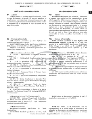 REQUISITOS DE REGLAMENTO PARA CONCRETO ESTRUCTURAL (ACI 318S-14) Y COMENTARIO (ACI 318SR-14) 49
REGLAMENTO COMENTARIO
American Concrete Institute — Copyrighted © Material—www.concrete.org
3
CAPÍTULO 3 — NORMAS CITADAS
3.1 — Alcance
R3 — NORMAS CITADAS
R3.1 — Alcance
3.1.1 Las normas, o secciones específicas de ellas, citadas
en este Reglamento, incluyendo los anexos, apéndices, o
complementos, son referenciadas sin excepciones a menos que
se especifique explícitamente de otro modo. Las normas citadas
se mencionan con su designación de serie, incluyendo año de
adopción o revisión.
R3.1.1 En este Reglamento, las referencias a las normas
o cualquier otro material son las correspondientes a una
edición específica del documento mencionado. Para ello, se
usa su designación de serie completa, incluyendo el título que
señala el tema y año de adopción. Todas las normas citadas en
este Reglamento se encuentran mencionadas en el presente
capítulo, con su título y designación de serie completa. En
otras secciones del Reglamento, las normas citadas se
encuentran abreviadas para incluir únicamente la designación
de serie sin título o fecha. Estas referencias abreviadas
corresponden a normas específicas mencionadas en este
capítulo.
3.2 — Normas referenciadas R3.2 — Normas referenciadas
3.2.1 American Association of State Highway and
Transportation Officials (AASHTO)
AASHTO LRFD Bridge Design Specifications, 6th Edition,
2012, Artículos 5.10.9.6, 5.10.9.7.2 y Artículo 5.10.9.7.3
AASHTO LRFD Bridge Construction Specifications, 3rd
Edition, 2010, Artículo 10.3.2.3
R3.2.1 American Association of State Highway and
Transportation Officials (AASHTO) — Se citan tres
artículos de la AASHTO LRFD Specifications for Highway
Bridge Design y un artículo de la AASHTO LRFD
“Construction Specifications” en los Capítulos 2 y 25 del
Reglamento.
3.2.2 American Concrete Institute (ACI)
ACI 301‐10 — Specifications for Structural Concrete,
Artículo 4.2.3.
ACI 318.2-14 — Building Code Requirements for Concrete
Thin Shells.
ACI 332-14 — Residential Code Requirements for
Structural Concrete and Commentary.
ACI 355.2‐07 — Qualification of Post-Installed Mechanical
Anchors in Concrete and Commentary.
ACI 355.4‐11 — Qualification of Post‐Installed Adhesive
Anchors in Concrete.
ACI 374.1‐05 — Acceptance Criteria for Moment Frames
Based on Structural Testing.
ACI 423.7‐14 — Specification for Unbonded Single‐Strand
Tendon Materials.
ACI 550.3-13—Design Specification for Unbonded Post-
Tensioned Precast Concrete Special Moment Frames Satisfying
ACI 374.1 and Commentary
ACI ITG‐5.1‐07 — Acceptance Criteria for Special
Unbonded Post‐Tensioned Precast Structural Walls Based on
Validation Testing.
ACI ITG-5.2-09—Requirements for Design of a Special
Unbonded Post-Tensioned Precast Wall Sastifying ACI ITG-5.1
and Commentary
R3.2.2 El Artículo 4.2.3 del ACI 301 referente al método
de dosificación de la mezcla se cita en 26.4.3.1(b).
Antes de 2014 los requisitos de ACI 318.2 se
especificaban en el Capítulo 19 del Reglamento ACI 318.
ACI 355.2, contiene los requisitos para el ensayo y
evaluación de anclajes expansivos post-instalados y de
sobreperforación en su base para utilizarse tanto en concreto
fisurado como no fisurado.
ACI 355.4 contiene requisitos para el ensayo y evaluación
de anclajes adheridos utilizados tanto en concreto fisurado y
no fisurado.
ACI 423.7 requiere la utilización de sistemas de tendones
encapsulados para aplicaciones dentro del alcance de este
Reglamento.
3.2.3 American Society of Civil Engineers (ASCE)
ASCE/SEI 7-10 – Minimum Design Loads for Buildings
and Other Structures, Sección 2.3.3, Load Combinations
including Flood Loads, y Sección 2.3.4, Load Combinations
including Atmospheric Ice Loads.
R3.2.3 Se citan las dos secciones específicas de ASCE 7
para los fines mencionados en 5.3.9 y 5.3.10.
3.2.4 ASTM International
A36/A36M-12—Standard Specification for Carbon
Structural Steel
A53/A53M-12—Standard Specification for Pipe, Steel,
R3.2.4 Las normas ASTM mencionadas son las
correspondientes a la última edición al momento de ser
adoptadas las disposiciones de este Reglamento. Las normas
ASTM se revisan con frecuencia con respecto a un ciclo de
 