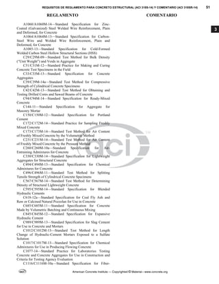 REQUISITOS DE REGLAMENTO PARA CONCRETO ESTRUCTURAL (ACI 318S-14) Y COMENTARIO (ACI 318SR-14) 51
REGLAMENTO COMENTARIO
American Concrete Institute — Copyrighted © Material—www.concrete.org
3
A1060/A1060M-14—Standard Specification for Zinc-
Coated (Galvanized) Steel Welded Wire Reinforcement, Plain
and Deformed, for Concrete
A1064/A1064M-13—Standard Specification for Carbon-
Steel Wire and Welded Wire Reinforcement, Plain and
Deformed, for Concrete
A1085-13—Standard Specification for Cold-Formed
Welded Carbon Steel Hollow Structural Sections (HSS)
C29/C29M-09—Standard Test Method for Bulk Density
(“Unit Weight”) and Voids in Aggregate
C31/C31M-12—Standard Practice for Making and Curing
Concrete Test Specimens in the Field
C33/C33M-13—Standard Specification for Concrete
Aggregates
C39/C39M-14a—Standard Test Method for Compressive
Strength of Cylindrical Concrete Specimens
C42/C42M-13—Standard Test Method for Obtaining and
Testing Drilled Cores and Sawed Beams of Concrete
C94/C94M-14—Standard Specification for Ready-Mixed
Concrete
C144-11—Standard Specification for Aggregate for
Masonry Mortar
C150/C150M-12—Standard Specification for Portland
Cement
C172/C172M-14—Standard Practice for Sampling Freshly
Mixed Concrete
C173/C173M-14—Standard Test Method for Air Content
of Freshly Mixed Concrete by the Volumetric Method
C231/C231M-14—Standard Test Method for Air Content
of Freshly Mixed Concrete by the Pressure Method
C260/C260M-10a—Standard Specification for Air-
Entraining Admixtures for Concrete
C330/C330M-14—Standard Specification for Lightweight
Aggregates for Structural Concrete
C494/C494M-13—Standard Specification for Chemical
Admixtures for Concrete
C496/C496M-11—Standard Test Method for Splitting
Tensile Strength of Cylindrical Concrete Specimens
C567/C567M-14—Standard Test Method for Determining
Density of Structural Lightweight Concrete
C595/C595M-14—Standard Specification for Blended
Hydraulic Cements
C618-12a—Standard Specification for Coal Fly Ash and
Raw or Calcined Natural Pozzolan for Use in Concrete
C685/C685M-11—Standard Specification for Concrete
Made by Volumetric Batching and Continuous Mixing
C845/C845M-12—Standard Specification for Expansive
Hydraulic Cement
C989/C989M-13—Standard Specification for Slag Cement
for Use in Concrete and Mortars
C1012/C1012M-13—Standard Test Method for Length
Change of Hydraulic-Cement Mortars Exposed to a Sulfate
Solution
C1017/C1017M-13—Standard Specification for Chemical
Admixtures for Use in Producing Flowing Concrete
C1077-14—Standard Practice for Laboratories Testing
Concrete and Concrete Aggregates for Use in Construction and
Criteria for Testing Agency Evaluation
C1116/C1116M-10a—Standard Specification for Fiber-
--`````,`,,`,,`,`,`,,``,`,,,`,,-`-`,,`,,`,`,,`---
 