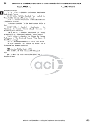 52 REQUISITOS DE REGLAMENTO PARA CONCRETO ESTRUCTURAL (ACI 318S-14) Y COMENTARIO (ACI 318SR-14)
REGLAMENTO COMENTARIO
American Concrete Institute — Copyrighted © Material—www.concrete.org
3
Reinforced Concrete
C1157/C1157M-11—Standard Performance Specification
for Hydraulic Cement
C1218/C1218M-99(2008)—Standard Test Method for
Water-Soluble Chloride in Mortar and Concrete
C1240-14—Standard Specification for Silica Fume Used in
Cementitious Mixtures
C1580-09e1—Standard Test for Water-Soluble Sulfate in
Soil
C1582/C1582M-11—Standard Specification for
Admixtures to Inhibit Chloride-Induced Corrosion of
Reinforcing Steel in Concrete
C1602/C1602M-12—Standard Specification for Mixing
Water Used in the Production of Hydraulic Cement Concrete
C1609/C1609M-12—Standard Test Method for Flexural
Performance of Fiber-Reinforced Concrete (Using Beam with
Third-Point Loading)
D516-11—Standard Test Method for Sulfate Ion in Water
D4130-08—Standard Test Method for Sulfate Ion in
Brackish Water, Seawater, and Brines
3.2.5 American Welding Society (AWS)
AWS D1.1/D1.1M: 2010—Structural Welding Code —
Steel
AWS D1.4/D1.4M: 2011—Structural Welding Code —
Reinforcing Steel
 