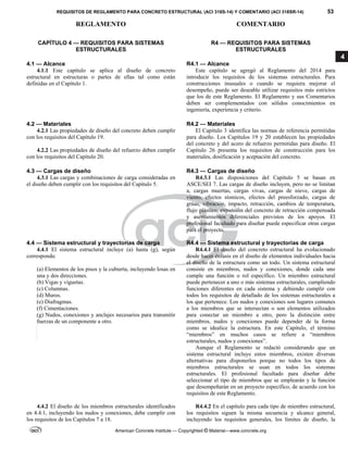 REQUISITOS DE REGLAMENTO PARA CONCRETO ESTRUCTURAL (ACI 318S-14) Y COMENTARIO (ACI 318SR-14) 53
REGLAMENTO COMENTARIO
American Concrete Institute — Copyrighted © Material—www.concrete.org
4
CAPÍTULO 4 — REQUISITOS PARA SISTEMAS
ESTRUCTURALES
4.1 — Alcance
4.1.1 Este capítulo se aplica al diseño de concreto
estructural en estructuras o partes de ellas tal como están
definidas en el Capítulo 1.
R4 — REQUISITOS PARA SISTEMAS
ESTRUCTURALES
R4.1 — Alcance
Este capítulo se agregó al Reglamento del 2014 para
introducir los requisitos de los sistemas estructurales. Para
construcciones inusuales o cuando se requiera mejorar el
desempeño, puede ser deseable utilizar requisitos más estrictos
que los de este Reglamento. El Reglamento y sus Comentarios
deben ser complementados con sólidos conocimientos en
ingeniería, experiencia y criterio.
4.2 — Materiales
4.2.1 Las propiedades de diseño del concreto deben cumplir
con los requisitos del Capítulo 19.
4.2.2 Las propiedades de diseño del refuerzo deben cumplir
con los requisitos del Capítulo 20.
R4.2 — Materiales
El Capítulo 3 identifica las normas de referencia permitidas
para diseño. Los Capítulos 19 y 20 establecen las propiedades
del concreto y del acero de refuerzo permitidas para diseño. El
Capítulo 26 presenta los requisitos de construcción para los
materiales, dosificación y aceptación del concreto.
4.3 — Cargas de diseño R4.3 — Cargas de diseño
4.3.1 Las cargas y combinaciones de carga consideradas en
el diseño deben cumplir con los requisitos del Capítulo 5.
R4.3.1 Las disposiciones del Capítulo 5 se basan en
ASCE/SEI 7. Las cargas de diseño incluyen, pero no se limitan
a, cargas muertas, cargas vivas, cargas de nieve, cargas de
viento, efectos sísmicos, efectos del preesforzado, cargas de
grúas, vibración, impacto, retracción, cambios de temperatura,
flujo plástico, expansión del concreto de retracción compensada
y asentamientos diferenciales previstos de los apoyos. El
profesional facultado para diseñar puede especificar otras cargas
para el proyecto.
4.4 — Sistema estructural y trayectorias de carga R4.4 — Sistema estructural y trayectorias de carga
4.4.1 El sistema estructural incluye (a) hasta (g), según
corresponda:
(a) Elementos de los pisos y la cubierta, incluyendo losas en
una y dos direcciones.
(b) Vigas y viguetas.
(c) Columnas.
(d) Muros.
(e) Diafragmas.
(f) Cimentaciones.
(g) Nudos, conexiones y anclajes necesarios para transmitir
fuerzas de un componente a otro.
R4.4.1 El diseño del concreto estructural ha evolucionado
desde hacer énfasis en el diseño de elementos individuales hacia
el diseño de la estructura como un todo. Un sistema estructural
consiste en miembros, nudos y conexiones, donde cada uno
cumple una función o rol específico. Un miembro estructural
puede pertenecer a uno o más sistemas estructurales, cumpliendo
funciones diferentes en cada sistema y debiendo cumplir con
todos los requisitos de detallado de los sistemas estructurales a
los que pertenece. Los nudos y conexiones son lugares comunes
a los miembros que se intersectan o son elementos utilizados
para conectar un miembro a otro, pero la distinción entre
miembros, nudos y conexiones puede depender de la forma
como se idealice la estructura. En este Capítulo, el término
“miembros” en muchos casos se refiere a “miembros
estructurales, nudos y conexiones”.
Aunque el Reglamento se redactó considerando que un
sistema estructural incluye estos miembros, existen diversas
alternativas para disponerlos porque no todos los tipos de
miembros estructurales se usan en todos los sistemas
estructurales. El profesional facultado para diseñar debe
seleccionar el tipo de miembros que se emplearán y la función
que desempeñarán en un proyecto específico, de acuerdo con los
requisitos de este Reglamento.
4.4.2 El diseño de los miembros estructurales identificados
en 4.4.1, incluyendo los nudos y conexiones, debe cumplir con
los requisitos de los Capítulos 7 a 18.
R4.4.2 En el capítulo para cada tipo de miembro estructural,
los requisitos siguen la misma secuencia y alcance general,
incluyendo los requisitos generales, los límites de diseño, la
--`````,`,,`,,`,`,`,,``,`,,,`,,-`-`,,`,,`,`,,`---
 