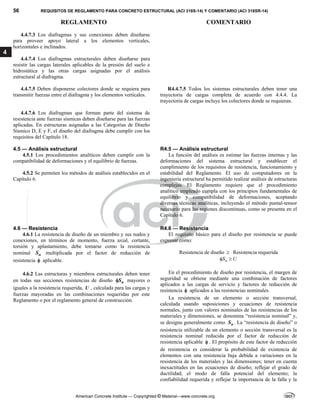 56 REQUISITOS DE REGLAMENTO PARA CONCRETO ESTRUCTURAL (ACI 318S-14) Y COMENTARIO (ACI 318SR-14)
REGLAMENTO COMENTARIO
American Concrete Institute — Copyrighted © Material—www.concrete.org
4
4.4.7.3 Los diafragmas y sus conexiones deben diseñarse
para proveer apoyo lateral a los elementos verticales,
horizontales e inclinados.
4.4.7.4 Los diafragmas estructurales deben diseñarse para
resistir las cargas laterales aplicables de la presión del suelo e
hidrostática y las otras cargas asignadas por el análisis
estructural al diafragma.
4.4.7.5 Deben disponerse colectores donde se requiera para
transmitir fuerzas entre el diafragma y los elementos verticales.
R4.4.7.5 Todos los sistemas estructurales deben tener una
trayectoria de cargas completa de acuerdo con 4.4.4. La
trayectoria de cargas incluye los colectores donde se requieran.
4.4.7.6 Los diafragmas que forman parte del sistema de
resistencia ante fuerzas sísmicas deben diseñarse para las fuerzas
aplicadas. En estructuras asignadas a las Categorías de Diseño
Sísmico D, E y F, el diseño del diafragma debe cumplir con los
requisitos del Capítulo 18.
4.5 — Análisis estructural R4.5 — Análisis estructural
4.5.1 Los procedimientos analíticos deben cumplir con la
compatibilidad de deformaciones y el equilibrio de fuerzas.
4.5.2 Se permiten los métodos de análisis establecidos en el
Capítulo 6.
La función del análisis es estimar las fuerzas internas y las
deformaciones del sistema estructural y establecer el
cumplimiento de los requisitos de resistencia, funcionamiento y
estabilidad del Reglamento. El uso de computadores en la
ingeniería estructural ha permitido realizar análisis de estructuras
complejas. El Reglamento requiere que el procedimiento
analítico empleado cumpla con los principios fundamentales de
equilibrio y compatibilidad de deformaciones, aceptando
diversas técnicas analíticas, incluyendo el método puntal-tensor
necesario para las regiones discontinuas, como se presenta en el
Capítulo 6.
4.6 — Resistencia R4.6 — Resistencia
4.6.1 La resistencia de diseño de un miembro y sus nudos y
conexiones, en términos de momento, fuerza axial, cortante,
torsión y aplastamiento, debe tomarse como la resistencia
nominal n
S multiplicada por el factor de reducción de
resistencia  aplicable.
4.6.2 Las estructuras y miembros estructurales deben tener
en todas sus secciones resistencias de diseño n
S
 mayores o
iguales a la resistencia requerida, U , calculada para las cargas y
fuerzas mayoradas en las combinaciones requeridas por este
Reglamento o por el reglamento general de construcción.
El requisito básico para el diseño por resistencia se puede
expresar como:
Resistencia de diseño  Resistencia requerida
n
S U
 
En el procedimiento de diseño por resistencia, el margen de
seguridad se obtiene mediante una combinación de factores
aplicados a las cargas de servicio y factores de reducción de
resistencia  aplicados a las resistencias nominales.
La resistencia de un elemento o sección transversal,
calculada usando suposiciones y ecuaciones de resistencia
normales, junto con valores nominales de las resistencias de los
materiales y dimensiones, se denomina “resistencia nominal” y,
se designa generalmente como n
S . La “resistencia de diseño” o
resistencia utilizable de un elemento o sección transversal es la
resistencia nominal reducida por el factor de reducción de
resistencia aplicable  . El propósito de este factor de reducción
de resistencia es considerar la probabilidad de existencia de
elementos con una resistencia baja debida a variaciones en la
resistencia de los materiales y las dimensiones; tener en cuenta
inexactitudes en las ecuaciones de diseño; reflejar el grado de
ductilidad; el modo de falla potencial del elemento; la
confiabilidad requerida y reflejar la importancia de la falla y la
--`````,`,,`,,`,`,`,,``,`,,,`,,-`-`,,`,,`,`,,`---
 