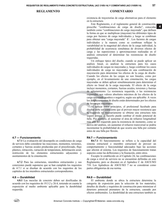 REQUISITOS DE REGLAMENTO PARA CONCRETO ESTRUCTURAL (ACI 318S-14) Y COMENTARIO (ACI 318SR-14) 57
REGLAMENTO COMENTARIO
American Concrete Institute — Copyrighted © Material—www.concrete.org
4
existencia de trayectorias de carga alternativas para el elemento
en la estructura.
Este Reglamento, o el reglamento general de construcción,
prescribe “combinaciones de carga de diseño”, conocidas
también como “combinaciones de carga mayorada”, que definen
la forma en que se multiplican (mayoran) los diferentes tipos de
carga por factores de carga individuales y luego se combinan
para obtener una “carga mayorada” U . Los factores de cargas
individuales y la manera como se combinan reflejan la
variabilidad en la magnitud del efecto de la carga individual, la
probabilidad de ocurrencia simultánea de diversos efectos de
carga y las suposiciones y aproximaciones realizadas en el
análisis estructural al determinar las resistencias de diseño
requeridas.
Un enfoque típico del diseño, cuando se puede aplicar un
análisis lineal, es analizar la estructura para los casos
individuales de cargas no mayoradas y, luego combinar los casos
individuales de carga no mayoradas en una combinación de
mayoración para determinar los efectos de la carga de diseño.
Cuando los efectos de las cargas no son lineales, como por
ejemplo, en el levantamiento de una cimentación, las cargas
mayoradas se deben aplicar simultáneamente para determinar el
efecto no lineal de la carga mayorada. El efecto de la carga
incluye momentos, cortantes, fuerzas axiales, torsiones y fuerzas
de aplastamiento. La resistencia requerida, o las resistencias
requeridas, son valores absolutos máximos de los efectos de la
carga mayorada positiva o negativa, según sea aplicable. A veces
los desplazamientos de diseño están determinados por los efectos
de las cargas mayoradas.
Al aplicar estos principios, el profesional facultado para
diseñar debe ser consciente que al proveer mayor resistencia que
la requerida no necesariamente se obtiene una estructura más
segura porque al hacerlo puede cambiar el modo potencial de
falla. Por ejemplo, al aumentar el área de refuerzo longitudinal
más allá del requerido para la resistencia de momento, como se
deriva del análisis, sin aumentar el refuerzo transversal se podría
incrementar la probabilidad de que ocurra una falla por cortante
antes de una falla por flexión.
4.7 — Funcionamiento R4.7 — Funcionamiento
4.7.1 La evaluación del desempeño en condiciones de carga
de servicio debe considerar las reacciones, momentos, torsiones,
cortantes y fuerzas axiales producidas por el preesforzado, flujo
plástico, retracción, variación de temperatura, deformación axial,
restricción de los elementos estructurales adyacentes y
asentamientos de la cimentación.
4.7.2 Para las estructuras, miembros estructurales y sus
conexiones puede suponerse que se han cumplido los requisitos
de 4.7.1 si se diseñan de acuerdo con los requisitos de los
capítulos de los miembros estructurales correspondientes.
R4.7.1 El funcionamiento se refiere a la capacidad del
sistema estructural o miembro estructural de proveer un
comportamiento y funcionalidad adecuados bajo las acciones
que afecten al sistema. Los requisitos de funcionamiento tratan
aspectos como las deflexiones y la fisuración, entre otros.
Excepto lo establecido en el Capítulo 24, las combinaciones
de carga a nivel de servicio no se encuentran definidas en este
Reglamento, pero se discuten en el Apéndice C de ASCE/SEI
710. Los Apéndices de ASCE/SEI 7 no se consideran como
partes obligatorias de esa norma.
4.8 — Durabilidad R4.8 — Durabilidad
4.8.1 Las mezclas de concreto deben ser dosificadas de
acuerdo con los requisitos de 19.3.2 y 26.4, teniendo en cuenta la
exposición al medio ambiente aplicable para la durabilidad
requerida.
El ambiente donde se ubica la estructura determina la
categoría de exposición para la selección de los materiales,
detalles de diseño y requisitos de construcción para minimizar el
deterioro potencial prematuro de la estructura, causado por
efectos ambientales. La durabilidad de una estructura también se
 
