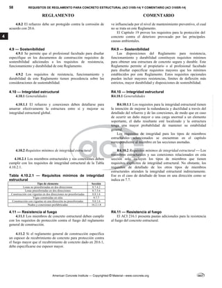 58 REQUISITOS DE REGLAMENTO PARA CONCRETO ESTRUCTURAL (ACI 318S-14) Y COMENTARIO (ACI 318SR-14)
REGLAMENTO COMENTARIO
American Concrete Institute — Copyrighted © Material—www.concrete.org
4
4.8.2 El refuerzo debe ser protegido contra la corrosión de
acuerdo con 20.6.
ve influenciada por el nivel de mantenimiento preventivo, el cual
no se trata en este Reglamento.
El Capítulo 19 provee los requisitos para la protección del
concreto contra el deterioro provocado por las principales
causas ambientales.
4.9 — Sostenibilidad R4.9 — Sostenibilidad
4.9.1 Se permite que el profesional facultado para diseñar
especifique en los documentos de construcción requisitos de
sostenibilidad adicionales a los requisitos de resistencia,
funcionamiento y durabilidad de este Reglamento.
4.9.2 Los requisitos de resistencia, funcionamiento y
durabilidad de este Reglamento tienen precedencia sobre las
consideraciones de sustentabilidad.
Las disposiciones del Reglamento para resistencia,
funcionamiento y durabilidad constituyen requisitos mínimos
para obtener una estructura de concreto segura y durable. Este
Reglamento permite al propietario o al profesional facultado
para diseñar especificar requisitos mayores que los mínimos
establecidos por este Reglamento. Estos requisitos opcionales
pueden incluir mayores resistencias, límites de deflexión más
estrictos, mayor durabilidad y disposiciones de sostenibilidad.
4.10 — Integridad estructural R4.10 — Integridad estructural
4.10.1 Generalidades R4.10.1 Generalidades
4.10.1.1 El refuerzo y conexiones deben detallarse para
amarrar efectivamente la estructura entre si y mejorar su
integridad estructural global.
R4.10.1.1 Los requisitos para la integridad estructural tienen
la intención de mejorar la redundancia y ductilidad a través del
detallado del refuerzo y de las conexiones, de modo que en caso
de ocurrir un daño mayor o una carga anormal a un elemento
soportante, el daño resultante esté localizado y la estructura
tenga una mayor probabilidad de mantener su estabilidad
general.
Los requisitos de integridad para los tipos de miembros
estructurales seleccionados se encuentran en el capítulo
correspondiente al miembro en las secciones anotadas.
4.10.2 Requisitos mínimos de integridad estructural
4.10.2.1 Los miembros estructurales y sus conexiones deben
cumplir con los requisitos de integridad estructural de la Tabla
4.10.2.1.
Tabla 4.10.2.1 — Requisitos mínimos de integridad
estructural
Tipo de elemento Sección
Losas no preesforzadas en dos direcciones 8.7.4.2
Losas preesforzadas en dos direcciones 8.7.5.6
Construcción con viguetas en dos direcciones no preesforzadas 8.8.1.6
Vigas construidas en sitio 9.7.7
Construcción con viguetas en una dirección no preesforzadas 9.8.1.6
Nudos y conexiones prefabricadas 16.2.1.8
R4.10.2 Requisitos mínimos de integridad estructural — Los
miembros estructurales y sus conexiones relacionados en esta
sección solo incluyen los tipos de miembros que tienen
requisitos explícitos de integridad estructural. No obstante, los
requisitos de detallado de los otros tipos de miembros
estructurales atienden la integridad estructural indirectamente.
Ese es el caso de detallado de losas en una dirección como se
indica en 7.7.
4.11 — Resistencia al fuego R4.11 — Resistencia al fuego
4.11.1 Los miembros de concreto estructural deben cumplir
con los requisitos de protección contra el fuego del reglamento
general de construcción.
4.11.2 Si el reglamento general de construcción especifica
un espesor de recubrimiento de concreto para protección contra
el fuego mayor que el recubrimiento de concreto dado en 20.6.1,
debe especificarse ese espesor mayor.
El ACI 216.1 presenta pautas adicionales para la resistencia
al fuego del concreto estructural.
--`````,`,,`,,`,`,`,,``,`,,,`,,-`-`,,`,,`,`,,`---
 