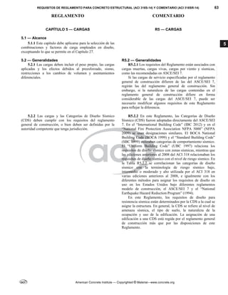 REQUISITOS DE REGLAMENTO PARA CONCRETO ESTRUCTURAL (ACI 318S-14) Y COMENTARIO (ACI 318SR-14) 63
REGLAMENTO COMENTARIO
American Concrete Institute — Copyrighted © Material—www.concrete.org
5
CAPÍTULO 5 — CARGAS
5.1 — Alcance
R5 — CARGAS
5.1.1 Este capítulo debe aplicarse para la selección de las
combinaciones y factores de carga empleados en diseño,
exceptuando lo que se permite en el Capítulo 27.
5.2 — Generalidades R5.2 — Generalidades
5.2.1 Las cargas deben incluir el peso propio, las cargas
aplicadas y los efectos debidos al preesforzado, sismo,
restricciones a los cambios de volumen y asentamientos
diferenciales.
R5.2.1 Los requisitos del Reglamento están asociados con
cargas muertas, cargas vivas, cargas por viento y sísmicas,
como las recomendadas en ASCE/SEI 7.
Si las cargas de servicio especificadas por el reglamento
general de construcción difieren de las del ASCE/SEI 7,
regirán las del reglamento general de construcción. Sin
embargo, si la naturaleza de las cargas contenidas en el
reglamento general de construcción difiere en forma
considerable de las cargas del ASCE/SEI 7, puede ser
necesario modificar algunos requisitos de este Reglamento
para reflejar la diferencia.
5.2.2 Las cargas y las Categorías de Diseño Sísmico
(CDS) deben cumplir con los requisitos del reglamento
general de construcción, o bien deben ser definidas por la
autoridad competente que tenga jurisdicción.
R5.2.2 En este Reglamento, las Categorías de Diseño
Sísmico (CDS) fueron adoptadas directamente del ASCE/SEI
7. En el “International Building Code” (IBC 2012) y en el
“National Fire Protection Association NFPA 5000” (NFPA
2009) se usan designaciones similares. El BOCA National
Building Code (BOCA 1999) y el “Standard Building Code”
(SBC 1999) utilizaban categorías de comportamiento sísmico.
El “Uniform Building Code” (UBC 1997) relaciona los
requisitos de diseño sísmico con zonas sísmicas, mientras que
las ediciones anteriores al 2008 del ACI 318 relacionaban los
requisitos de diseño sísmico con el nivel de riesgo sísmico. En
la Tabla R5.2.2 se correlacionan las categorías de diseño
sísmico con la terminología de riesgo sísmico bajo,
intermedio o moderado y alto utilizada por el ACI 318 en
varias ediciones anteriores al 2008, e igualmente con los
diferentes métodos para asignar los requisitos de diseño en
uso en los Estados Unidos bajo diferentes reglamentos
modelo de construcción, el ASCE/SEI 7 y el “National
Earthquake Hazard Reduction Program” (1994).
En este Reglamento, los requisitos de diseño para
resistencia sísmica están determinados por la CDS a la cual se
asigne la estructura. En general, la CDS se refiere al nivel de
amenaza sísmica, el tipo de suelo, la naturaleza de la
ocupación y uso de la edificación. La asignación de una
edificación a una CDS está regida por el reglamento general
de construcción más que por las disposiciones de este
Reglamento.
--`````,`,,`,,`,`,`,,``,`,,,`,,-`-`,,`,,`,`,,`---
 