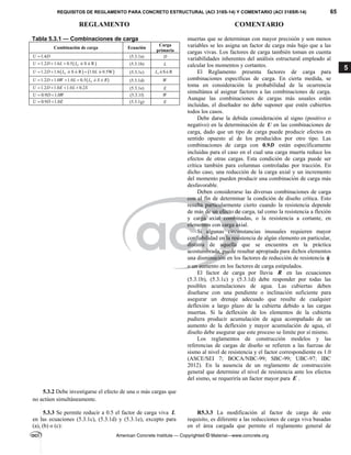 REQUISITOS DE REGLAMENTO PARA CONCRETO ESTRUCTURAL (ACI 318S-14) Y COMENTARIO (ACI 318SR-14) 65
REGLAMENTO COMENTARIO
American Concrete Institute — Copyrighted © Material—www.concrete.org
5
Tabla 5.3.1 — Combinaciones de carga
Combinación de carga Ecuación
Carga
primaria
1.4
U D
 (5.3.1a) D
 
1.2 1.6 0.5 ó S ó R
r
U D L L
   (5.3.1b) L
   
1.2 1.6 ó S ó R 1.0 ó 0.5W
r
U D L L
   (5.3.1c) ó Só R
r
L
 
1.2 1.0 1.0 0.5 r
U D W L L ó S ó R
    (5.3.1d) W
1.2 1.0 1.0 0.2
U D E L S
    (5.3.1e) E
0.9 1.0
U D W
  (5.3.1f) W
0.9 1.0
U D E
  (5.3.1g) E
muertas que se determinan con mayor precisión y son menos
variables se les asigna un factor de carga más bajo que a las
cargas vivas. Los factores de carga también toman en cuenta
variabilidades inherentes del análisis estructural empleado al
calcular los momentos y cortantes.
El Reglamento presenta factores de carga para
combinaciones específicas de carga. En cierta medida, se
toma en consideración la probabilidad de la ocurrencia
simultánea al asignar factores a las combinaciones de carga.
Aunque las combinaciones de cargas más usuales están
incluidas, el diseñador no debe suponer que estén cubiertos
todos los casos.
Debe darse la debida consideración al signo (positivo o
negativo) en la determinación de U en las combinaciones de
carga, dado que un tipo de carga puede producir efectos en
sentido opuesto al de los producidos por otro tipo. Las
combinaciones de carga con 0.9D están específicamente
incluidas para el caso en el cual una carga muerta reduce los
efectos de otras cargas. Esta condición de carga puede ser
crítica también para columnas controladas por tracción. En
dicho caso, una reducción de la carga axial y un incremento
del momento pueden producir una combinación de carga más
desfavorable.
Deben considerarse las diversas combinaciones de carga
con el fin de determinar la condición de diseño crítica. Esto
resulta particularmente cierto cuando la resistencia depende
de más de un efecto de carga, tal como la resistencia a flexión
y carga axial combinadas, o la resistencia a cortante, en
elementos con carga axial.
Si algunas circunstancias inusuales requieren mayor
confiabilidad en la resistencia de algún elemento en particular,
distinta de aquella que se encuentra en la práctica
acostumbrada, puede resultar apropiada para dichos elementos
una disminución en los factores de reducción de resistencia 
o un aumento en los factores de carga estipulados.
El factor de carga por lluvia R en las ecuaciones
(5.3.1b), (5.3.1c) y (5.3.1d) debe responder por todas las
posibles acumulaciones de agua. Las cubiertas deben
diseñarse con una pendiente o inclinación suficiente para
asegurar un drenaje adecuado que resulte de cualquier
deflexión a largo plazo de la cubierta debido a las cargas
muertas. Si la deflexión de los elementos de la cubierta
pudiera producir acumulación de agua acompañado de un
aumento de la deflexión y mayor acumulación de agua, el
diseño debe asegurar que este proceso se limite por sí mismo.
Los reglamentos de construcción modelos y las
referencias de cargas de diseño se refieren a las fuerzas de
sismo al nivel de resistencia y el factor correspondiente es 1.0
(ASCE/SEI 7; BOCA/NBC-99; SBC-99; UBC-97; IBC
2012). En la ausencia de un reglamento de construcción
general que determine el nivel de resistencia ante los efectos
del sismo, se requeriría un factor mayor para E .
5.3.2 Debe investigarse el efecto de una o más cargas que
no actúen simultáneamente.
5.3.3 Se permite reducir a 0.5 el factor de carga viva L
en las ecuaciones (5.3.1c), (5.3.1d) y (5.3.1e), excepto para
(a), (b) o (c):
R5.3.3 La modificación al factor de carga de este
requisito, es diferente a las reducciones de carga viva basadas
en el área cargada que permite el reglamento general de
--`````,`,,`,,`,`,`,,``,`,,,`,,-`-`,,`,,`,`,,`---
 