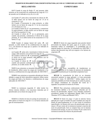 REQUISITOS DE REGLAMENTO PARA CONCRETO ESTRUCTURAL (ACI 318S-14) Y COMENTARIO (ACI 318SR-14) 67
REGLAMENTO COMENTARIO
American Concrete Institute — Copyrighted © Material—www.concrete.org
5
5.3.7 Cuando la carga de fluido F esté presente, debe
incluirse en las ecuaciones de combinación de carga de 5.3.1
de acuerdo con lo indicado en (a), (b), (c) o (d):
(a) Cuando F actúa solo o incremente los efectos de D ,
se debe incluir con un factor de carga de 1.4 en la
ecuación (5.3.1a);
(b) Cuando F incrementa la carga primaria, se debe
incluir con un factor de carga de 1.2 en las ecuaciones
(5.3.1b) hasta (5.3.1e);
(c) Cuando el efecto de F sea permanente y contrarreste
la carga primaria, se debe incluir con un factor de carga
de 0.9 en la ecuación (5.3.1g);
(d) Cuando el efecto de F no es permanente, pero
cuando está presente, contrarresta el efecto de la carga
primaria, F no se debe incluir en las ecuaciones (5.3.1a)
hasta (5.3.1g).
5.3.8 Cuando el empuje lateral del suelo, H , esté
presente, se debe incluir en las combinaciones de carga de
5.3.1, con factores de carga que se ajusten a lo indicado en
(a), (b), o (c):
(a) Cuando H actúe solo o incremente el efecto de otras
cargas, debe incluirse con un factor de carga de 1.6.
(b) Cuando el efecto de H es permanente y contrarreste
el efecto de la carga primaria, debe incluirse con un
factor de carga de 0.9-
(c) Cuando el efecto de H no es permanente, pero
cuando está presente contrarresta el efecto de la carga
primaria, no se debe incluir H .
R5.3.8 El factor de carga requerido para presión lateral
proveniente de empuje del suelo, agua en el suelo y otros
materiales refleja su variabilidad y la posibilidad que el
material pueda ser removido. El comentario de ASCE/SEI 7
incluye una discusión muy útil con respecto a los factores de
carga para H .
5.3.9 Si una estructura se encuentra ubicada en una zona
de inundación, deben usarse las cargas por inundación y los
factores y combinaciones de carga adecuados de ASCE/SEI 7.
R5.3.9 Las áreas susceptibles de inundaciones se
encuentran definidas en los mapas de amenaza de inundación
mantenidos usualmente por la autoridad competente local.
5.3.10 Si una estructura se encuentra afectada por fuerzas
debidas a cargas de hielo atmosférico (granizo), deben usarse
las cargas por hielo y los factores y combinaciones de carga
adecuados de ASCE/SEI 7.
R5.3.10 La acumulación de hielo en un elemento
estructural aumenta la carga aplicada y el área proyectada
expuesta al viento. El ASCE/SEI 7 define mapas con los
espesores probables de hielo formado por la caída de granizo,
con ráfagas simultáneas de velocidad del viento de 3
segundos con período de retorno de 50 años.
5.3.11 La resistencia requerida U debe incluir los
efectos internos debidos a las reacciones inducidas por el
preesforzado con un factor de carga de 1.0.
R5.3.11 Para estructuras estáticamente indeterminadas,
los momentos debidos a las reacciones inducidas por las
fuerzas de preesforzado, algunas veces llamados momentos
secundarios, pueden ser importantes (Bondy 2003; Lin and
Thornton 1972; Collins and Mitchell 1997).
5.3.12 En el diseño de áreas de anclaje de postensado, se
debe aplicar un factor de carga de 1.2 a la fuerza máxima del
gato de tensionamiento.
R5.3.12 El factor de carga 1.2 para la máxima fuerza
aplicada por el gato al tendón da como resultado una carga de
diseño de aproximadamente un 113 por ciento la resistencia
especificada a la fluencia del acero de preesforzado, pero no
mayor a 96 por ciento de la resistencia nominal a tracción del
acero de preesforzado. Esto se compara bien con la máxima
resistencia del anclaje, la cual es al menos 95 por ciento de la
resistencia nominal del refuerzo de preesforzado.
--`````,`,,`,,`,`,`,,``,`,,,`,,-`-`,,`,,`,`,,`---
 