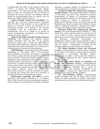 REQUISITOS DE REGLAMENTO PARA CONCRETO ESTRUCTURAL (ACI 318S-14) Y COMENTARIO (ACI 318SR-14) 5
American Concrete Institute — Copyrighted © Material—www.concrete.org
Farmington Hills, MI, 2004, 212 pp. (Incluye la norma ACI
315-99 y el informe ACI 315R-04. Presenta métodos
recomendados y las normas para preparar planos, detalles
típicos, y planos de colocación del acero de refuerzo en
estructuras de concreto reforzado. Los diferentes capítulos
definen las responsabilidades tanto del ingeniero como de
quien corta y dobla el acero de refuerzo.)
“Guide to Durable Concrete (ACI 201.2R-08),” ACI
Committee 201, American Concrete Institute, Farmington
Hills, MI, 2008, 49 pp. (Describe los tipos específicos de
deterioro del concreto. Contiene una descripción de los
mecanismos asociados con el deterioro y los requisitos
recomendados para los componentes del concreto,
consideraciones acerca de la calidad de las mezclas de
concreto, procedimientos constructivos, y la influencia de la
exposición al medio ambiente.)
“Guide for the Design of Durable Parking Structures
(362.1R-12), ”ACI Committee 362, American Concrete
Institute, Farmington Hills, MI, 2012, 24 pp. (Resume
información práctica para el diseño por durabilidad de
estructuras de estacionamiento de vehículos. Incluye, además,
información sobre asuntos relacionados con la construcción y
el mantenimiento de estructuras de estacionamiento.)
“CRSI Handbook,” Concrete Reinforcing Steel Institute,
Schaumburg, IL, 10th Edition, 2008, 777 pp. (Contiene
diseños tabulados de elementos estructurales y sistemas de
losas. Incluye ejemplos de diseño que muestran las bases y la
forma de utilizar la información tabulada. Contiene diseños
tabulados de vigas; columnas de sección cuadradas, circular y
rectangular; losas en una dirección; y sistemas de viguetas en
una dirección. Las tablas de diseño de losas en dos direcciones
incluyen placas planas, losas planas, y sistemas reticulares.
Los capítulos para cimentaciones contienen tablas de diseño
para zapatas cuadradas, zapatas con pilotes, pilas
preexcavadas (caissons), y muros de contención en voladizo.
Se presentan otras ayudas para control de la fisuración, el
desarrollo del refuerzo y los empalmes por traslapo.)
“Reinforcement Anchorages and Splices,” Concrete
Reinforcing Steel Institute, Schaumberg, IL, 5th Edition,
2008, 100 pp. (Describe la práctica aceptada para empalmar el
refuerzo. Incluye el uso de empalmes por traslapo, empalmes
mecánicos, y empalmes soldados. La información de diseño
cubre el desarrollo y los empalmes del refuerzo.)
“Structural Welded Wire Reinforcement Manual of
Standard Practice”, Wire Reinforcement Institute, Hartford,
CT, 8th Edition, Apr. 2010, 35 pp. (Describe los refuerzos
electrosoldados de alambre, la nomenclatura empleada,
incluyendo tablas de diámetros de los alambres y peso de las
mallas. Enumera las normas, las propiedades y las
limitaciones de fabricación. Incluye los últimos requisitos del
Reglamento que afectan las mallas electro soldadas. Contiene
tablas de longitud de desarrollo y empalmes por traslapo.
Contiene tanto unidades usuales en USA como métricas.)
“Structural Welded Wire Reinforcement Detailing
Manual”, Wire Reinforcement Institute, Hartford, CT, 1994,
252 pp. (Este manual, además de incluir los requisitos de ACI
318 y ayudas de diseño, contiene además: instrucciones
detallas para el uso de malla electrosoldada en losas en una y
dos direcciones; componentes preesforzados y/o
prefabricados; columnas y vigas; muros construidos en sitio; y
losas sobre el terreno. Además, contiene tablas que comparan
áreas de refuerzo y espaciamiento de alambre de alta
resistencia soldado con acero de refuerzo convencional.)
“PCI Design Handbook—Precast and Prestressed
Concrete,” Precast/Prestressed Concrete Institute, Chicago,
IL, 7th Edition, 2010, 804 pp. (Incluye tablas de productos
prefabricados y preesforzados industriales comunes,
procedimientos de diseño y análisis para estos productos y
para estructuras compuestas por ellos. Contiene ayudas de
diseño y ejemplos.)
“Design and Typical Details of Connections for
Precast and Prestressed Concrete,” Precast/Prestressed
Concrete Institute, Chicago, IL, 2nd Edition, 1988, 270 pp.
(Actualiza información disponible para el diseño de
conexiones tanto para productos estructurales como
arquitectónicos, y presenta una amplia gama de detalles
típicos. Contiene ayudas de diseño y ejemplos.)
“PTI Post-Tensioning Manual,” Post-Tensioning
Institute, Farmington Hills, MI, 6th Edition, 2006, 354 pp.
(Incluye un amplio cubrimiento de sistemas de postensado,
especificaciones, ayudas de diseño de detalles constructivos.)
 