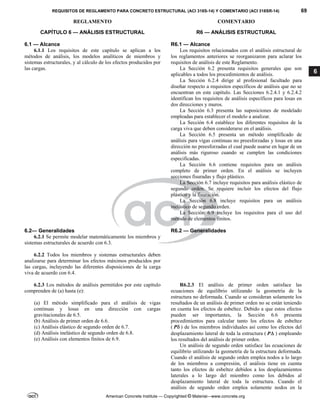 REQUISITOS DE REGLAMENTO PARA CONCRETO ESTRUCTURAL (ACI 318S-14) Y COMENTARIO (ACI 318SR-14) 69
REGLAMENTO COMENTARIO
American Concrete Institute — Copyrighted © Material—www.concrete.org
6
CAPÍTULO 6 — ANÁLISIS ESTRUCTURAL
6.1 — Alcance
R6 — ANÁLISIS ESTRUCTURAL
R6.1 — Alcance
6.1.1 Los requisitos de este capítulo se aplican a los
métodos de análisis, los modelos analíticos de miembros y
sistemas estructurales, y al cálculo de los efectos producidos por
las cargas.
Los requisitos relacionados con el análisis estructural de
los reglamentos anteriores se reorganizaron para aclarar los
requisitos de análisis de este Reglamento.
La Sección 6.2 presenta requisitos generales que son
aplicables a todos los procedimientos de análisis.
La Sección 6.2.4 dirige al profesional facultado para
diseñar respecto a requisitos específicos de análisis que no se
encuentran en este capítulo. Las Secciones 6.2.4.1 y 6.2.4.2
identifican los requisitos de análisis específicos para losas en
dos direcciones y muros.
La Sección 6.3 presenta las suposiciones de modelado
empleadas para establecer el modelo a analizar.
La Sección 6.4 establece los diferentes requisitos de la
carga viva que deben considerarse en el análisis.
La Sección 6.5 presenta un método simplificado de
análisis para vigas continuas no preesforzadas y losas en una
dirección no preesforzadas el cual puede usarse en lugar de un
análisis más riguroso cuando se cumplen las condiciones
especificadas.
La Sección 6.6 contiene requisitos para un análisis
completo de primer orden. En el análisis se incluyen
secciones fisuradas y flujo plástico.
La Sección 6.7 incluye requisitos para análisis elástico de
segundo orden. Se requiere incluir los efectos del flujo
plástico y la fisuración.
La Sección 6.8 incluye requisitos para un análisis
inelástico de segundo orden.
La Sección 6.9 incluye los requisitos para el uso del
método de elementos finitos.
6.2— Generalidades R6.2 — Generalidades
6.2.1 Se permite modelar matemáticamente los miembros y
sistemas estructurales de acuerdo con 6.3.
6.2.2 Todos los miembros y sistemas estructurales deben
analizarse para determinar los efectos máximos producidos por
las cargas, incluyendo las diferentes disposiciones de la carga
viva de acuerdo con 6.4.
6.2.3 Los métodos de análisis permitidos por este capítulo
comprenden de (a) hasta (e):
(a) El método simplificado para el análisis de vigas
continuas y losas en una dirección con cargas
gravitacionales de 6.5.
(b) Análisis de primer orden de 6.6.
(c) Análisis elástico de segundo orden de 6.7.
(d) Análisis inelástico de segundo orden de 6.8.
(e) Análisis con elementos finitos de 6.9.
R6.2.3 El análisis de primer orden satisface las
ecuaciones de equilibrio utilizando la geometría de la
estructura no deformada. Cuando se consideran solamente los
resultados de un análisis de primer orden no se están teniendo
en cuenta los efectos de esbeltez. Debido a que estos efectos
pueden ser importantes, la Sección 6.6 presenta
procedimientos para calcular tanto los efectos de esbeltez
( P ) de los miembros individuales así como los efectos del
desplazamiento lateral de toda la estructura ( P ) empleando
los resultados del análisis de primer orden.
Un análisis de segundo orden satisface las ecuaciones de
equilibrio utilizando la geometría de la estructura deformada.
Cuando el análisis de segundo orden emplea nodos a lo largo
de los miembros a compresión, el análisis tiene en cuenta
tanto los efectos de esbeltez debidos a los desplazamientos
laterales a lo largo del miembro como los debidos al
desplazamiento lateral de toda la estructura. Cuando el
análisis de segundo orden emplea solamente nodos en la
 