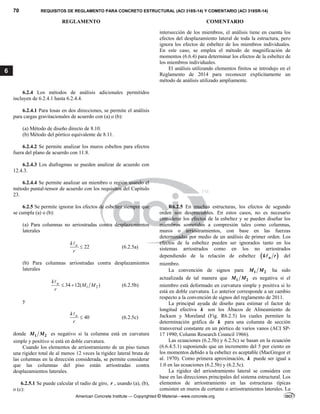 70 REQUISITOS DE REGLAMENTO PARA CONCRETO ESTRUCTURAL (ACI 318S-14) Y COMENTARIO (ACI 318SR-14)
REGLAMENTO COMENTARIO
American Concrete Institute — Copyrighted © Material—www.concrete.org
6
intersección de los miembros, el análisis tiene en cuenta los
efectos del desplazamiento lateral de toda la estructura, pero
ignora los efectos de esbeltez de los miembros individuales.
En este caso, se emplea el método de magnificación de
momentos (6.6.4) para determinar los efectos de la esbeltez de
los miembros individuales.
El análisis utilizando elementos finitos se introdujo en el
Reglamento de 2014 para reconocer explícitamente un
método de análisis utilizado ampliamente.
6.2.4 Los métodos de análisis adicionales permitidos
incluyen de 6.2.4.1 hasta 6.2.4.4.
6.2.4.1 Para losas en dos direcciones, se permite el análisis
para cargas gravitacionales de acuerdo con (a) o (b):
(a) Método de diseño directo de 8.10.
(b) Método del pórtico equivalente de 8.11.
6.2.4.2 Se permite analizar los muros esbeltos para efectos
fuera del plano de acuerdo con 11.8.
6.2.4.3 Los diafragmas se pueden analizar de acuerdo con
12.4.3.
6.2.4.4 Se permite analizar un miembro o región usando el
método puntal-tensor de acuerdo con los requisitos del Capítulo
23.
6.2.5 Se permite ignorar los efectos de esbeltez siempre que
se cumpla (a) o (b):
(a) Para columnas no arriostradas contra desplazamientos
laterales
22
u
k
r


(6.2.5a)
(b) Para columnas arriostradas contra desplazamientos
laterales
1 2
34 12( )
u
k
M M
r
 

(6.2.5b)
y
40
u
k
r


(6.2.5c)
donde 1 2
M M es negativo si la columna está en curvatura
simple y positivo si está en doble curvatura.
Cuando los elementos de arriostramiento de un piso tienen
una rigidez total de al menos 12 veces la rigidez lateral bruta de
las columnas en la dirección considerada, se permite considerar
que las columnas del piso están arriostradas contra
desplazamientos laterales.
6.2.5.1 Se puede calcular el radio de giro, r , usando (a), (b),
o (c):
R6.2.5 En muchas estructuras, los efectos de segundo
orden son despreciables. En estos casos, no es necesario
considerar los efectos de la esbeltez y se pueden diseñar los
miembros sometidos a compresión tales como columnas,
muros o arriostramientos, con base en las fuerzas
determinadas por medio de un análisis de primer orden. Los
efectos de la esbeltez pueden ser ignorados tanto en los
sistemas arriostrados como en los no arriostrados
dependiendo de la relación de esbeltez  
u
k r
 del
miembro.
La convención de signos para 1 2
M M ha sido
actualizada de tal manera que 1 2
M M es negativa si el
miembro está deformado en curvatura simple y positiva si lo
está en doble curvatura. Lo anterior corresponde a un cambio
respecto a la convención de signos del reglamento de 2011.
La principal ayuda de diseño para estimar el factor de
longitud efectiva k son los Ábacos de Alineamiento de
Jackson y Moreland (Fig. R6.2.5) los cuales permiten la
determinación gráfica de k para una columna de sección
transversal constante en un pórtico de varios vanos (ACI SP-
17 1990; Column Research Council 1966).
Las ecuaciones (6.2.5b) y 6.2.5c) se basan en la ecuación
(6.6.4.5.1) suponiendo que un incremento del 5 por ciento en
los momentos debido a la esbeltez es aceptable (MacGregor et
al. 1970). Como primera aproximación, k puede ser igual a
1.0 en las ecuaciones (6.2.5b) y (6.2.5c).
La rigidez del arriostramiento lateral se considera con
base en las direcciones principales del sistema estructural. Los
elementos de arriostramiento en las estructuras típicas
consisten en muros de cortante o arriostramientos laterales. La
 