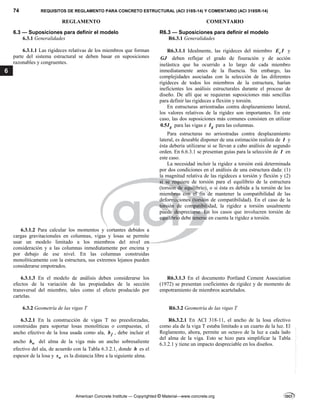 74 REQUISITOS DE REGLAMENTO PARA CONCRETO ESTRUCTURAL (ACI 318S-14) Y COMENTARIO (ACI 318SR-14)
REGLAMENTO COMENTARIO
American Concrete Institute — Copyrighted © Material—www.concrete.org
6
6.3 — Suposiciones para definir el modelo R6.3 — Suposiciones para definir el modelo
6.3.1 Generalidades R6.3.1 Generalidades
6.3.1.1 Las rigideces relativas de los miembros que forman
parte del sistema estructural se deben basar en suposiciones
razonables y congruentes.
R6.3.1.1 Idealmente, las rigideces del miembro c
E I y
GJ deben reflejar el grado de fisuración y de acción
inelástica que ha ocurrido a lo largo de cada miembro
inmediatamente antes de la fluencia. Sin embargo, las
complejidades asociadas con la selección de las diferentes
rigideces de todos los miembros de la estructura, harían
ineficientes los análisis estructurales durante el proceso de
diseño. De allí que se requieran suposiciones más sencillas
para definir las rigideces a flexión y torsión.
En estructuras arriostradas contra desplazamiento lateral,
los valores relativos de la rigidez son importantes. En este
caso, las dos suposiciones más comunes consisten en utilizar
0.5 g
I para las vigas e g
I para las columnas.
Para estructuras no arriostradas contra desplazamiento
lateral, es deseable disponer de una estimación realista de I y
ésta debería utilizarse si se llevan a cabo análisis de segundo
orden. En 6.6.3.1 se presentan guías para la selección de I en
este caso.
La necesidad incluir la rigidez a torsión está determinada
por dos condiciones en el análisis de una estructura dada: (1)
la magnitud relativa de las rigideces a torsión y flexión y (2)
si se requiere de torsión para el equilibrio de la estructura
(torsión de equilibrio), o si ésta es debida a la torsión de los
miembros con el fin de mantener la compatibilidad de las
deformaciones (torsión de compatibilidad). En el caso de la
torsión de compatibilidad, la rigidez a torsión usualmente
puede despreciarse. En los casos que involucren torsión de
equilibrio debe tenerse en cuenta la rigidez a torsión.
6.3.1.2 Para calcular los momentos y cortantes debidos a
cargas gravitacionales en columnas, vigas y losas se permite
usar un modelo limitado a los miembros del nivel en
consideración y a las columnas inmediatamente por encima y
por debajo de ese nivel. En las columnas construidas
monolíticamente con la estructura, sus extremos lejanos pueden
considerarse empotrados.
6.3.1.3 En el modelo de análisis deben considerarse los
efectos de la variación de las propiedades de la sección
transversal del miembro, tales como el efecto producido por
cartelas.
R6.3.1.3 En el documento Portland Cement Association
(1972) se presentan coeficientes de rigidez y de momento de
empotramiento de miembros acartelados.
6.3.2 Geometría de las vigas T R6.3.2 Geometría de las vigas T
6.3.2.1 En la construcción de vigas T no preesforzadas,
construidas para soportar losas monolíticas o compuestas, el
ancho efectivo de la losa usada como ala, f
b , debe incluir el
ancho w
b del alma de la viga más un ancho sobresaliente
efectivo del ala, de acuerdo con la Tabla 6.3.2.1, donde h es el
espesor de la losa y w
s es la distancia libre a la siguiente alma.
R6.3.2.1 En ACI 318-11, el ancho de la losa efectivo
como ala de la viga T estaba limitado a un cuarto de la luz. El
Reglamento, ahora, permite un octavo de la luz a cada lado
del alma de la viga. Esto se hizo para simplificar la Tabla
6.3.2.1 y tiene un impacto despreciable en los diseños.
--`````,`,,`,,`,`,`,,``,`,,,`,,-`-`,,`,,`,`,,`---
 
